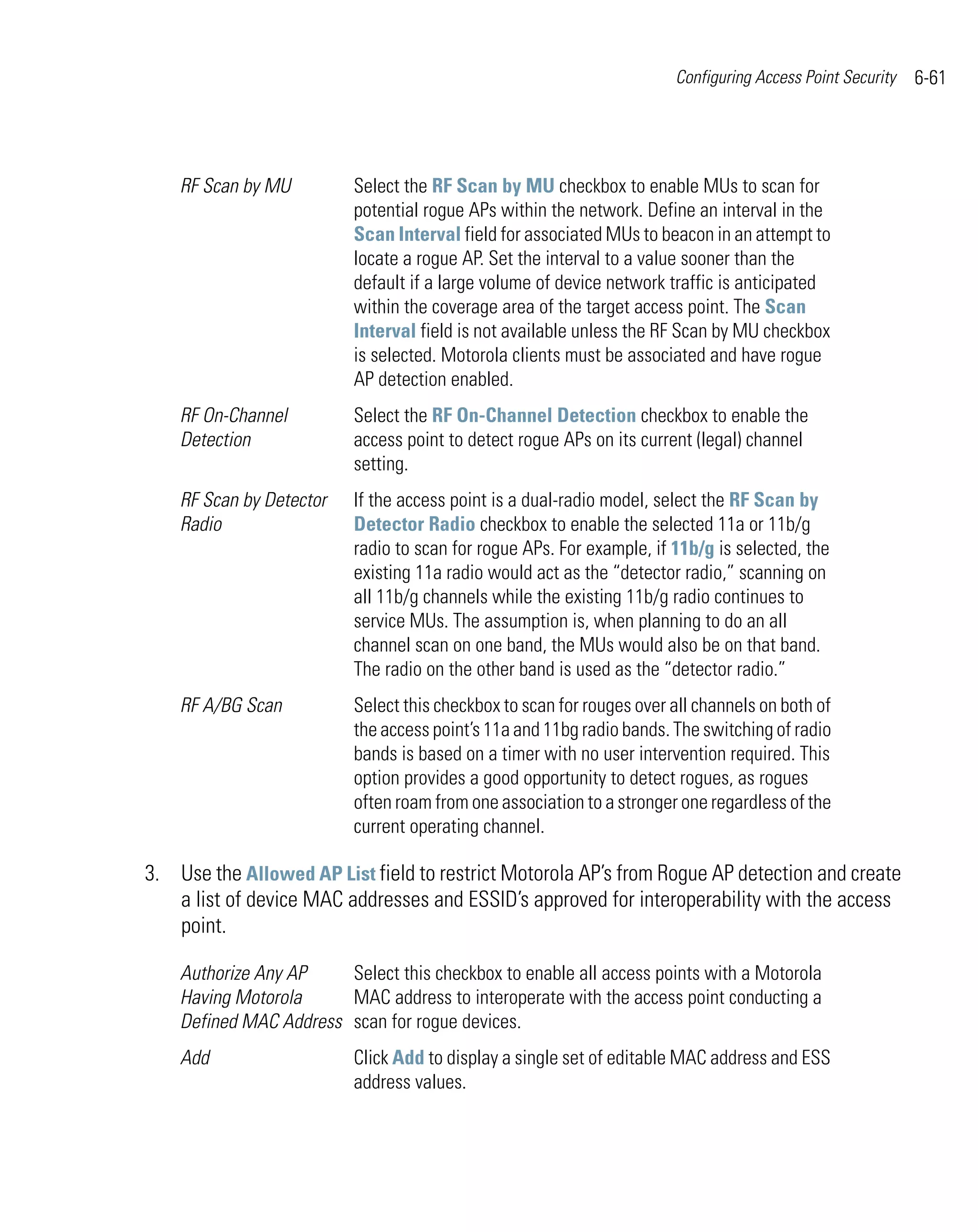 Configuring Access Point Security   6-61




    RF Scan by MU         Select the RF Scan by MU checkbox to enable MUs to scan for
                          potential rogue APs within the network. Define an interval in the
                          Scan Interval field for associated MUs to beacon in an attempt to
                          locate a rogue AP. Set the interval to a value sooner than the
                          default if a large volume of device network traffic is anticipated
                          within the coverage area of the target access point. The Scan
                          Interval field is not available unless the RF Scan by MU checkbox
                          is selected. Motorola clients must be associated and have rogue
                          AP detection enabled.
    RF On-Channel         Select the RF On-Channel Detection checkbox to enable the
    Detection             access point to detect rogue APs on its current (legal) channel
                          setting.
    RF Scan by Detector   If the access point is a dual-radio model, select the RF Scan by
    Radio                 Detector Radio checkbox to enable the selected 11a or 11b/g
                          radio to scan for rogue APs. For example, if 11b/g is selected, the
                          existing 11a radio would act as the “detector radio,” scanning on
                          all 11b/g channels while the existing 11b/g radio continues to
                          service MUs. The assumption is, when planning to do an all
                          channel scan on one band, the MUs would also be on that band.
                          The radio on the other band is used as the “detector radio.”
    RF A/BG Scan          Select this checkbox to scan for rouges over all channels on both of
                          the access point’s 11a and 11bg radio bands. The switching of radio
                          bands is based on a timer with no user intervention required. This
                          option provides a good opportunity to detect rogues, as rogues
                          often roam from one association to a stronger one regardless of the
                          current operating channel.

3. Use the Allowed AP List field to restrict Motorola AP’s from Rogue AP detection and create
   a list of device MAC addresses and ESSID’s approved for interoperability with the access
   point.

    Authorize Any AP    Select this checkbox to enable all access points with a Motorola
    Having Motorola     MAC address to interoperate with the access point conducting a
    Defined MAC Address scan for rogue devices.
    Add                   Click Add to display a single set of editable MAC address and ESS
                          address values.
 