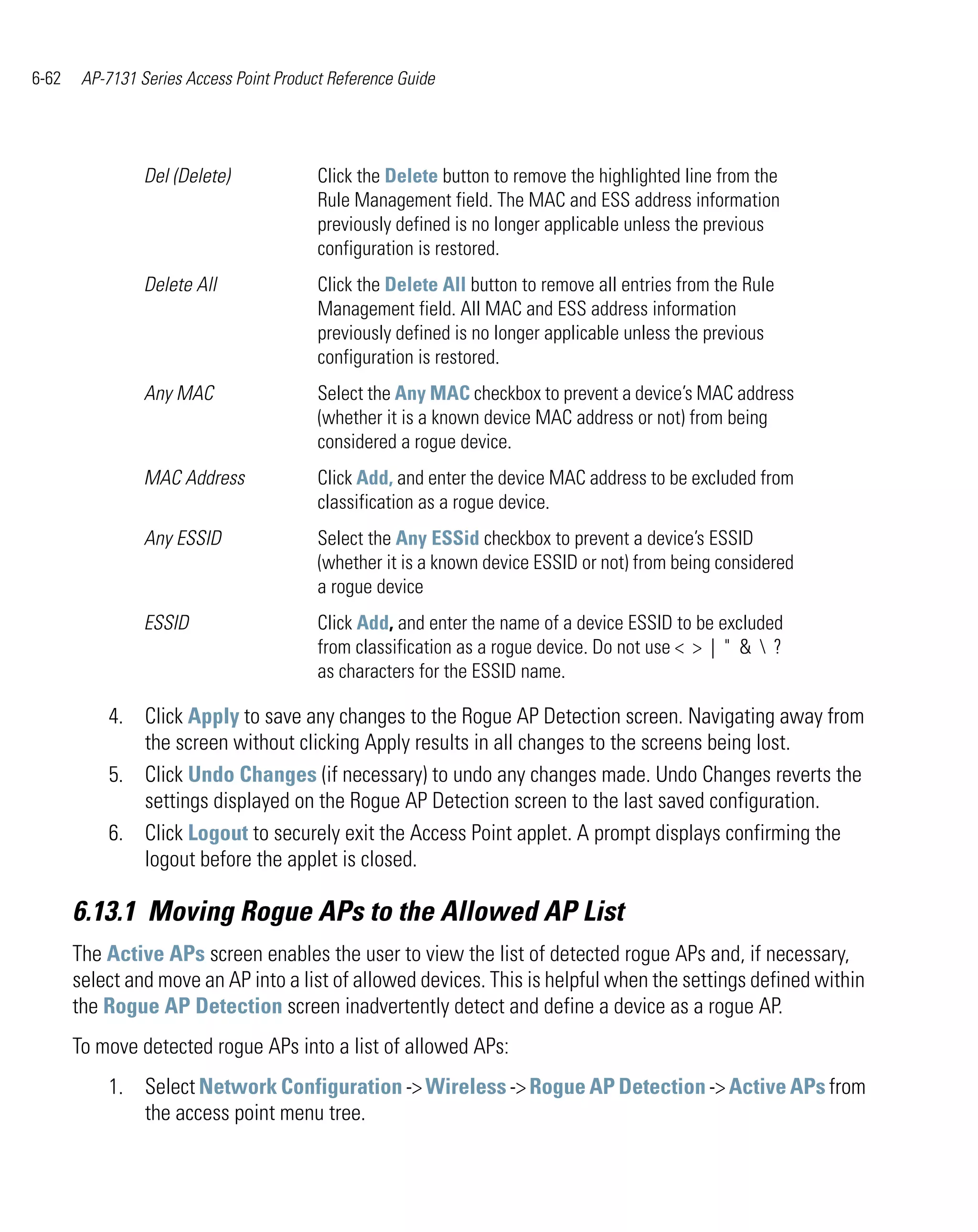 6-62    AP-7131 Series Access Point Product Reference Guide




                 Del (Delete)             Click the Delete button to remove the highlighted line from the
                                          Rule Management field. The MAC and ESS address information
                                          previously defined is no longer applicable unless the previous
                                          configuration is restored.
                 Delete All               Click the Delete All button to remove all entries from the Rule
                                          Management field. All MAC and ESS address information
                                          previously defined is no longer applicable unless the previous
                                          configuration is restored.
                 Any MAC                  Select the Any MAC checkbox to prevent a device’s MAC address
                                          (whether it is a known device MAC address or not) from being
                                          considered a rogue device.
                 MAC Address              Click Add, and enter the device MAC address to be excluded from
                                          classification as a rogue device.
                 Any ESSID                Select the Any ESSid checkbox to prevent a device’s ESSID
                                          (whether it is a known device ESSID or not) from being considered
                                          a rogue device
                 ESSID                    Click Add, and enter the name of a device ESSID to be excluded
                                          from classification as a rogue device. Do not use < > | " &  ?
                                          as characters for the ESSID name.

           4. Click Apply to save any changes to the Rogue AP Detection screen. Navigating away from
              the screen without clicking Apply results in all changes to the screens being lost.
           5. Click Undo Changes (if necessary) to undo any changes made. Undo Changes reverts the
              settings displayed on the Rogue AP Detection screen to the last saved configuration.
           6. Click Logout to securely exit the Access Point applet. A prompt displays confirming the
              logout before the applet is closed.

       6.13.1 Moving Rogue APs to the Allowed AP List
       The Active APs screen enables the user to view the list of detected rogue APs and, if necessary,
       select and move an AP into a list of allowed devices. This is helpful when the settings defined within
       the Rogue AP Detection screen inadvertently detect and define a device as a rogue AP.
       To move detected rogue APs into a list of allowed APs:
           1. Select Network Configuration -> Wireless -> Rogue AP Detection -> Active APs from
              the access point menu tree.
 