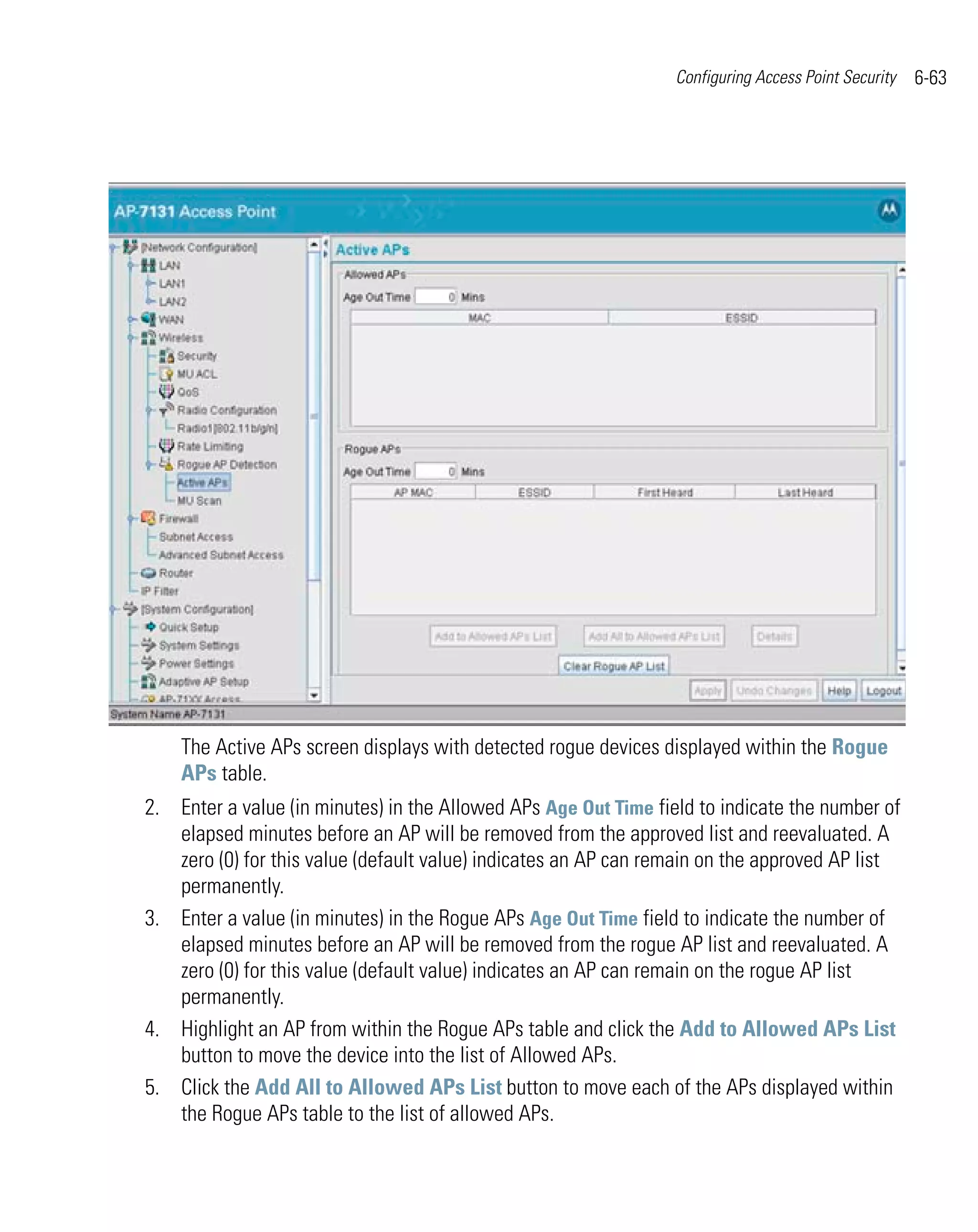 Configuring Access Point Security   6-63




    The Active APs screen displays with detected rogue devices displayed within the Rogue
    APs table.
2. Enter a value (in minutes) in the Allowed APs Age Out Time field to indicate the number of
   elapsed minutes before an AP will be removed from the approved list and reevaluated. A
   zero (0) for this value (default value) indicates an AP can remain on the approved AP list
   permanently.
3. Enter a value (in minutes) in the Rogue APs Age Out Time field to indicate the number of
   elapsed minutes before an AP will be removed from the rogue AP list and reevaluated. A
   zero (0) for this value (default value) indicates an AP can remain on the rogue AP list
   permanently.
4. Highlight an AP from within the Rogue APs table and click the Add to Allowed APs List
   button to move the device into the list of Allowed APs.
5. Click the Add All to Allowed APs List button to move each of the APs displayed within
   the Rogue APs table to the list of allowed APs.
 
