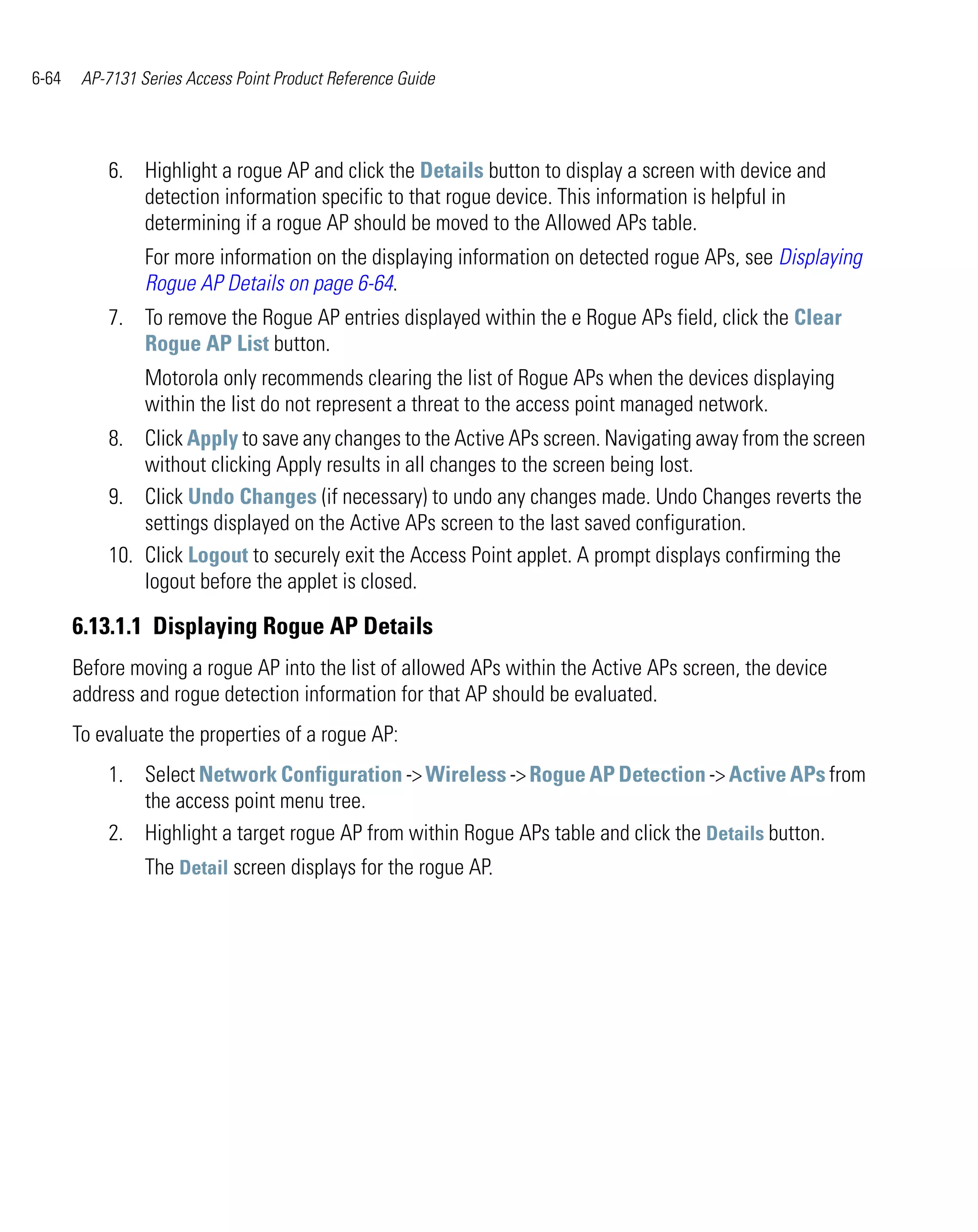 6-64    AP-7131 Series Access Point Product Reference Guide




           6. Highlight a rogue AP and click the Details button to display a screen with device and
              detection information specific to that rogue device. This information is helpful in
              determining if a rogue AP should be moved to the Allowed APs table.
                 For more information on the displaying information on detected rogue APs, see Displaying
                 Rogue AP Details on page 6-64.
           7. To remove the Rogue AP entries displayed within the e Rogue APs field, click the Clear
              Rogue AP List button.
                 Motorola only recommends clearing the list of Rogue APs when the devices displaying
                 within the list do not represent a threat to the access point managed network.
           8. Click Apply to save any changes to the Active APs screen. Navigating away from the screen
               without clicking Apply results in all changes to the screen being lost.
           9. Click Undo Changes (if necessary) to undo any changes made. Undo Changes reverts the
               settings displayed on the Active APs screen to the last saved configuration.
           10. Click Logout to securely exit the Access Point applet. A prompt displays confirming the
               logout before the applet is closed.

       6.13.1.1 Displaying Rogue AP Details
       Before moving a rogue AP into the list of allowed APs within the Active APs screen, the device
       address and rogue detection information for that AP should be evaluated.
       To evaluate the properties of a rogue AP:
           1. Select Network Configuration -> Wireless -> Rogue AP Detection -> Active APs from
              the access point menu tree.
           2. Highlight a target rogue AP from within Rogue APs table and click the Details button.
                 The Detail screen displays for the rogue AP.
 