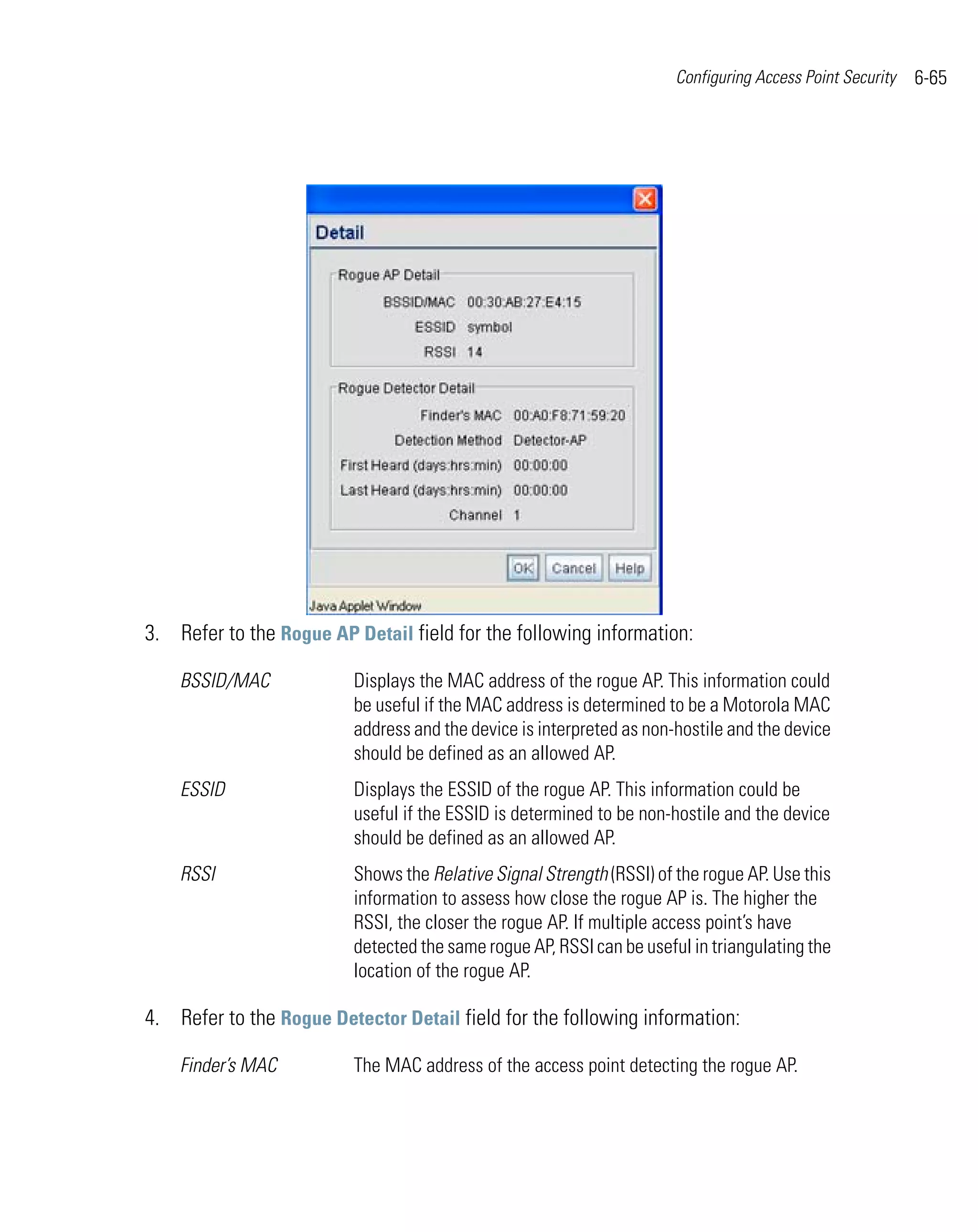Configuring Access Point Security   6-65




3. Refer to the Rogue AP Detail field for the following information:

    BSSID/MAC            Displays the MAC address of the rogue AP. This information could
                         be useful if the MAC address is determined to be a Motorola MAC
                         address and the device is interpreted as non-hostile and the device
                         should be defined as an allowed AP.
    ESSID                Displays the ESSID of the rogue AP. This information could be
                         useful if the ESSID is determined to be non-hostile and the device
                         should be defined as an allowed AP.
    RSSI                 Shows the Relative Signal Strength (RSSI) of the rogue AP. Use this
                         information to assess how close the rogue AP is. The higher the
                         RSSI, the closer the rogue AP. If multiple access point’s have
                         detected the same rogue AP, RSSI can be useful in triangulating the
                         location of the rogue AP.

4. Refer to the Rogue Detector Detail field for the following information:

    Finder’s MAC         The MAC address of the access point detecting the rogue AP.
 