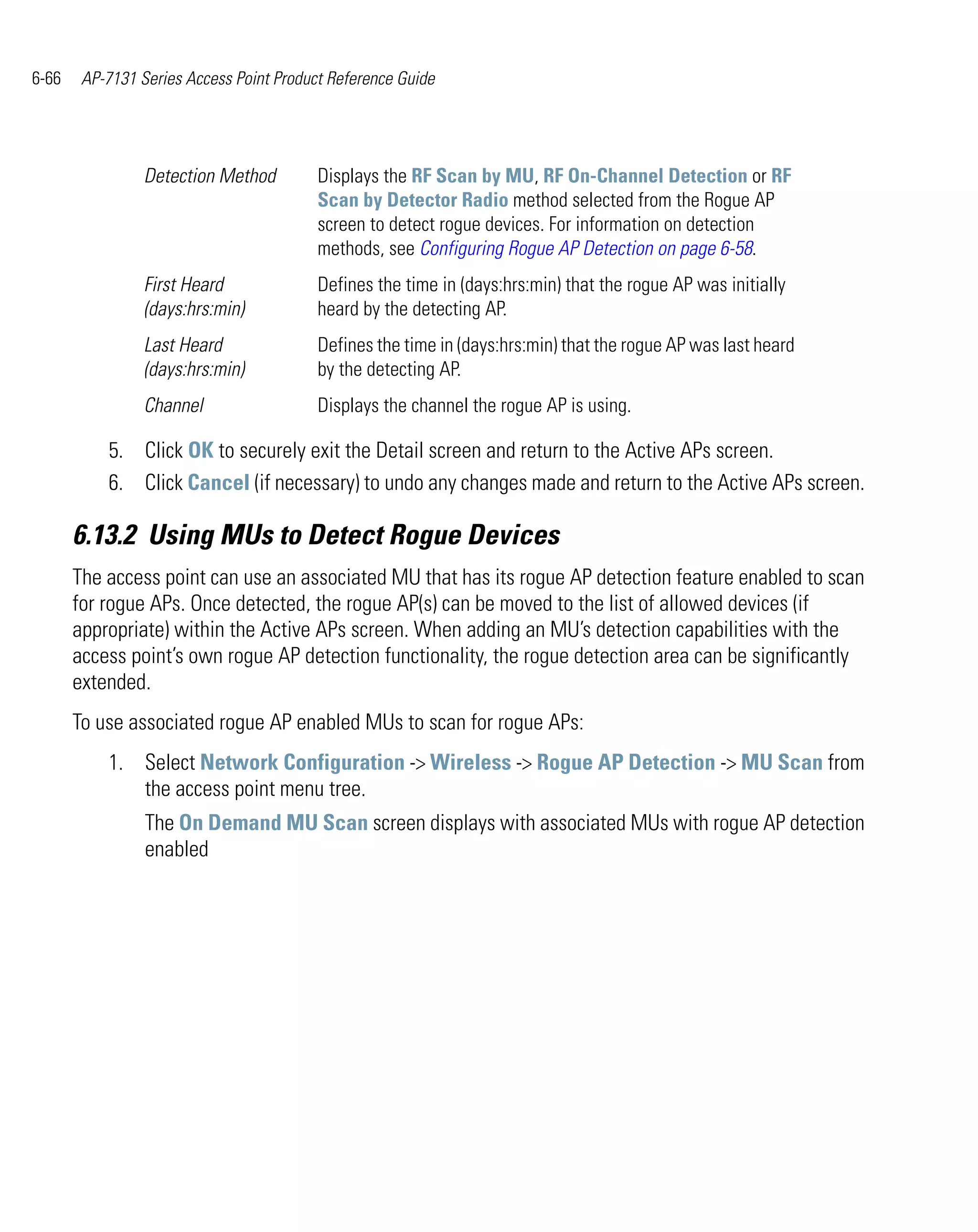 6-66    AP-7131 Series Access Point Product Reference Guide




                 Detection Method         Displays the RF Scan by MU, RF On-Channel Detection or RF
                                          Scan by Detector Radio method selected from the Rogue AP
                                          screen to detect rogue devices. For information on detection
                                          methods, see Configuring Rogue AP Detection on page 6-58.
                 First Heard              Defines the time in (days:hrs:min) that the rogue AP was initially
                 (days:hrs:min)           heard by the detecting AP.
                 Last Heard               Defines the time in (days:hrs:min) that the rogue AP was last heard
                 (days:hrs:min)           by the detecting AP.
                 Channel                  Displays the channel the rogue AP is using.

           5. Click OK to securely exit the Detail screen and return to the Active APs screen.
           6. Click Cancel (if necessary) to undo any changes made and return to the Active APs screen.

       6.13.2 Using MUs to Detect Rogue Devices
       The access point can use an associated MU that has its rogue AP detection feature enabled to scan
       for rogue APs. Once detected, the rogue AP(s) can be moved to the list of allowed devices (if
       appropriate) within the Active APs screen. When adding an MU’s detection capabilities with the
       access point’s own rogue AP detection functionality, the rogue detection area can be significantly
       extended.
       To use associated rogue AP enabled MUs to scan for rogue APs:
           1. Select Network Configuration -> Wireless -> Rogue AP Detection -> MU Scan from
              the access point menu tree.
                 The On Demand MU Scan screen displays with associated MUs with rogue AP detection
                 enabled
 