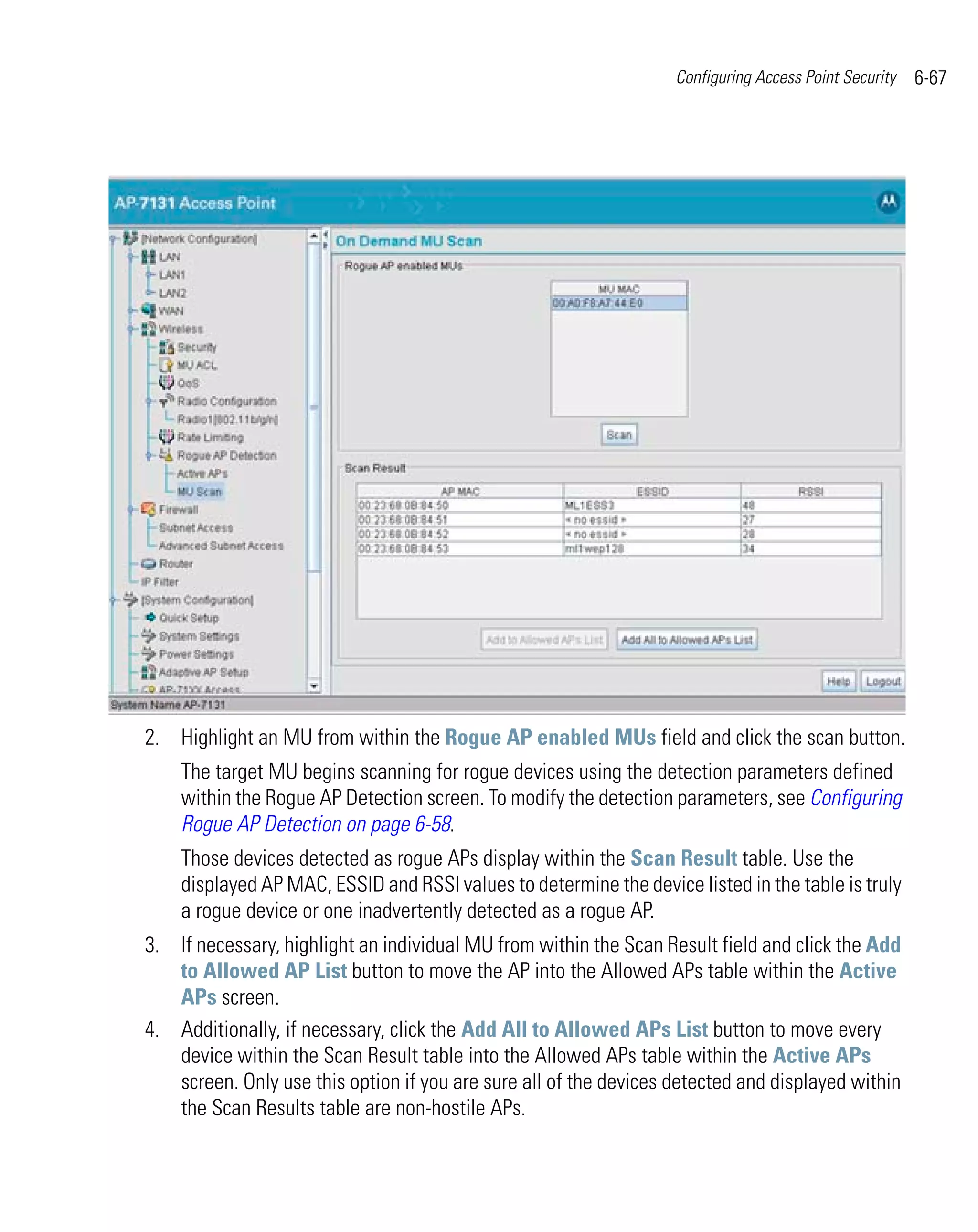 Configuring Access Point Security   6-67




2. Highlight an MU from within the Rogue AP enabled MUs field and click the scan button.
    The target MU begins scanning for rogue devices using the detection parameters defined
    within the Rogue AP Detection screen. To modify the detection parameters, see Configuring
    Rogue AP Detection on page 6-58.
    Those devices detected as rogue APs display within the Scan Result table. Use the
    displayed AP MAC, ESSID and RSSI values to determine the device listed in the table is truly
    a rogue device or one inadvertently detected as a rogue AP.
3. If necessary, highlight an individual MU from within the Scan Result field and click the Add
   to Allowed AP List button to move the AP into the Allowed APs table within the Active
   APs screen.
4. Additionally, if necessary, click the Add All to Allowed APs List button to move every
   device within the Scan Result table into the Allowed APs table within the Active APs
   screen. Only use this option if you are sure all of the devices detected and displayed within
   the Scan Results table are non-hostile APs.
 