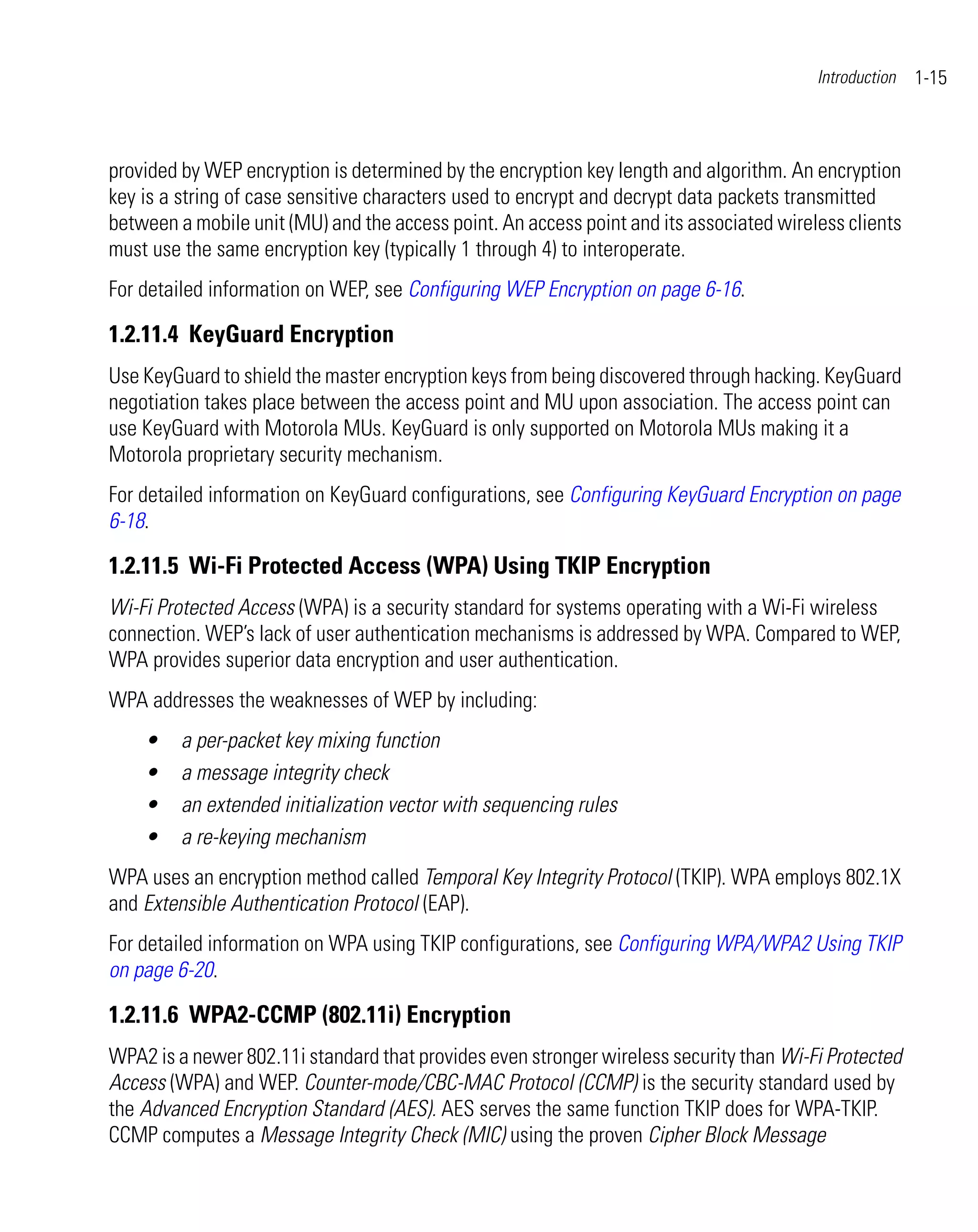 Introduction   1-15



provided by WEP encryption is determined by the encryption key length and algorithm. An encryption
key is a string of case sensitive characters used to encrypt and decrypt data packets transmitted
between a mobile unit (MU) and the access point. An access point and its associated wireless clients
must use the same encryption key (typically 1 through 4) to interoperate.
For detailed information on WEP, see Configuring WEP Encryption on page 6-16.

1.2.11.4 KeyGuard Encryption
Use KeyGuard to shield the master encryption keys from being discovered through hacking. KeyGuard
negotiation takes place between the access point and MU upon association. The access point can
use KeyGuard with Motorola MUs. KeyGuard is only supported on Motorola MUs making it a
Motorola proprietary security mechanism.
For detailed information on KeyGuard configurations, see Configuring KeyGuard Encryption on page
6-18.

1.2.11.5 Wi-Fi Protected Access (WPA) Using TKIP Encryption
Wi-Fi Protected Access (WPA) is a security standard for systems operating with a Wi-Fi wireless
connection. WEP’s lack of user authentication mechanisms is addressed by WPA. Compared to WEP,
WPA provides superior data encryption and user authentication.
WPA addresses the weaknesses of WEP by including:
    •    a per-packet key mixing function
    •    a message integrity check
    •    an extended initialization vector with sequencing rules
    •    a re-keying mechanism
WPA uses an encryption method called Temporal Key Integrity Protocol (TKIP). WPA employs 802.1X
and Extensible Authentication Protocol (EAP).
For detailed information on WPA using TKIP configurations, see Configuring WPA/WPA2 Using TKIP
on page 6-20.

1.2.11.6 WPA2-CCMP (802.11i) Encryption
WPA2 is a newer 802.11i standard that provides even stronger wireless security than Wi-Fi Protected
Access (WPA) and WEP. Counter-mode/CBC-MAC Protocol (CCMP) is the security standard used by
the Advanced Encryption Standard (AES). AES serves the same function TKIP does for WPA-TKIP.
CCMP computes a Message Integrity Check (MIC) using the proven Cipher Block Message
 