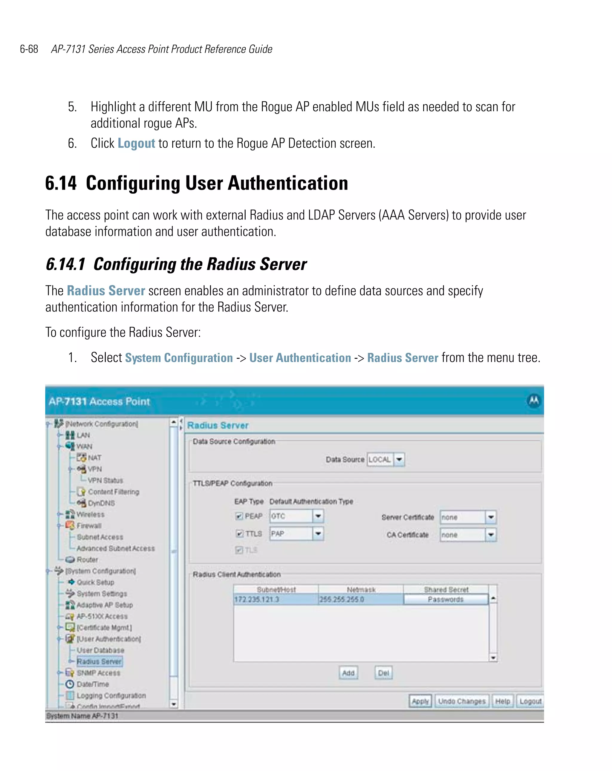 6-68    AP-7131 Series Access Point Product Reference Guide




           5. Highlight a different MU from the Rogue AP enabled MUs field as needed to scan for
              additional rogue APs.
           6. Click Logout to return to the Rogue AP Detection screen.


       6.14 Configuring User Authentication
       The access point can work with external Radius and LDAP Servers (AAA Servers) to provide user
       database information and user authentication.

       6.14.1 Configuring the Radius Server
       The Radius Server screen enables an administrator to define data sources and specify
       authentication information for the Radius Server.
       To configure the Radius Server:
           1. Select System Configuration -> User Authentication -> Radius Server from the menu tree.
 