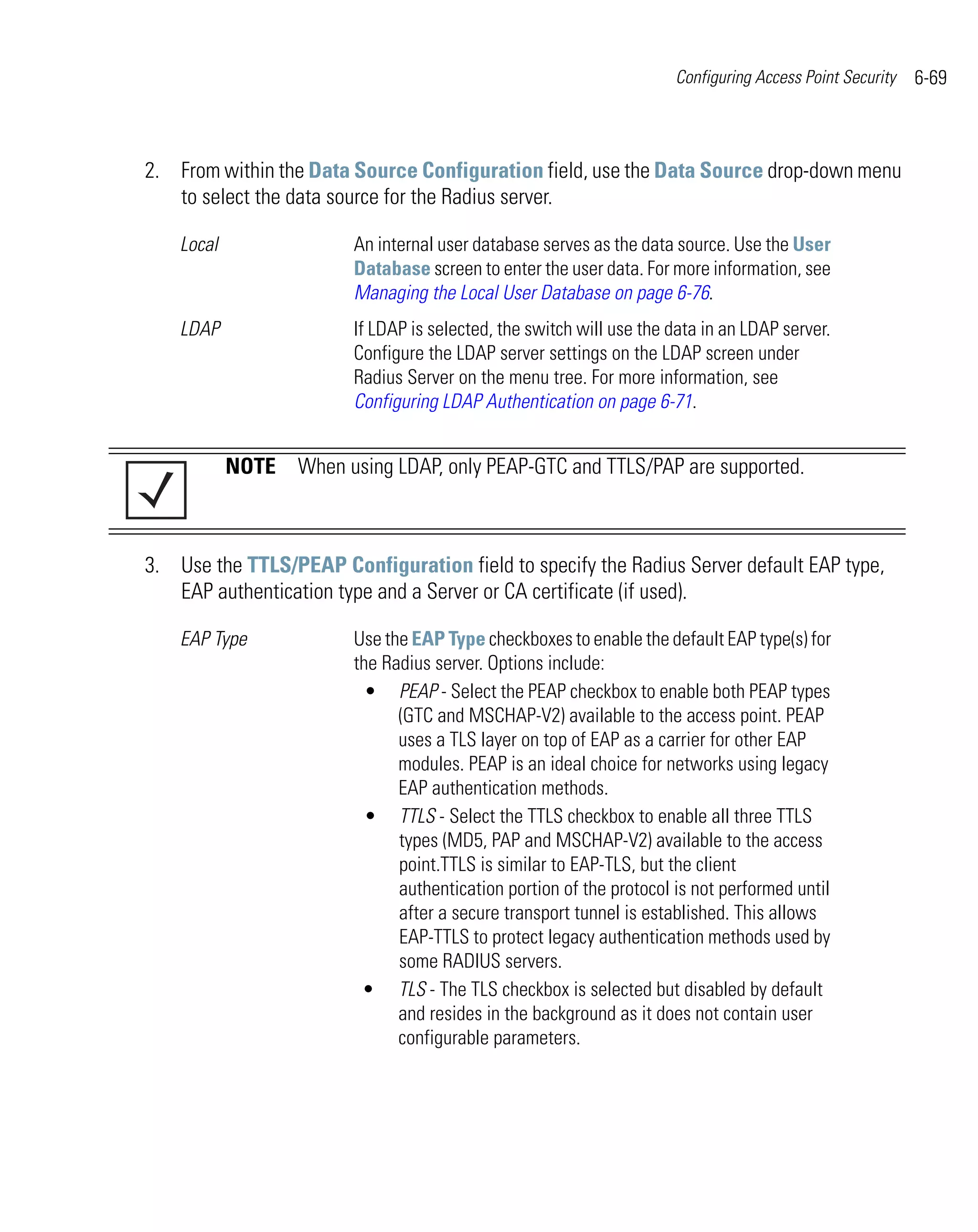 Configuring Access Point Security   6-69



2. From within the Data Source Configuration field, use the Data Source drop-down menu
   to select the data source for the Radius server.

    Local                An internal user database serves as the data source. Use the User
                         Database screen to enter the user data. For more information, see
                         Managing the Local User Database on page 6-76.
    LDAP                 If LDAP is selected, the switch will use the data in an LDAP server.
                         Configure the LDAP server settings on the LDAP screen under
                         Radius Server on the menu tree. For more information, see
                         Configuring LDAP Authentication on page 6-71.


            NOTE When using LDAP, only PEAP-GTC and TTLS/PAP are supported.



3. Use the TTLS/PEAP Configuration field to specify the Radius Server default EAP type,
   EAP authentication type and a Server or CA certificate (if used).

    EAP Type             Use the EAP Type checkboxes to enable the default EAP type(s) for
                         the Radius server. Options include:
                           • PEAP - Select the PEAP checkbox to enable both PEAP types
                               (GTC and MSCHAP-V2) available to the access point. PEAP
                               uses a TLS layer on top of EAP as a carrier for other EAP
                               modules. PEAP is an ideal choice for networks using legacy
                               EAP authentication methods.
                           • TTLS - Select the TTLS checkbox to enable all three TTLS
                               types (MD5, PAP and MSCHAP-V2) available to the access
                               point.TTLS is similar to EAP-TLS, but the client
                               authentication portion of the protocol is not performed until
                               after a secure transport tunnel is established. This allows
                               EAP-TTLS to protect legacy authentication methods used by
                               some RADIUS servers.
                          • TLS - The TLS checkbox is selected but disabled by default
                               and resides in the background as it does not contain user
                               configurable parameters.
 
