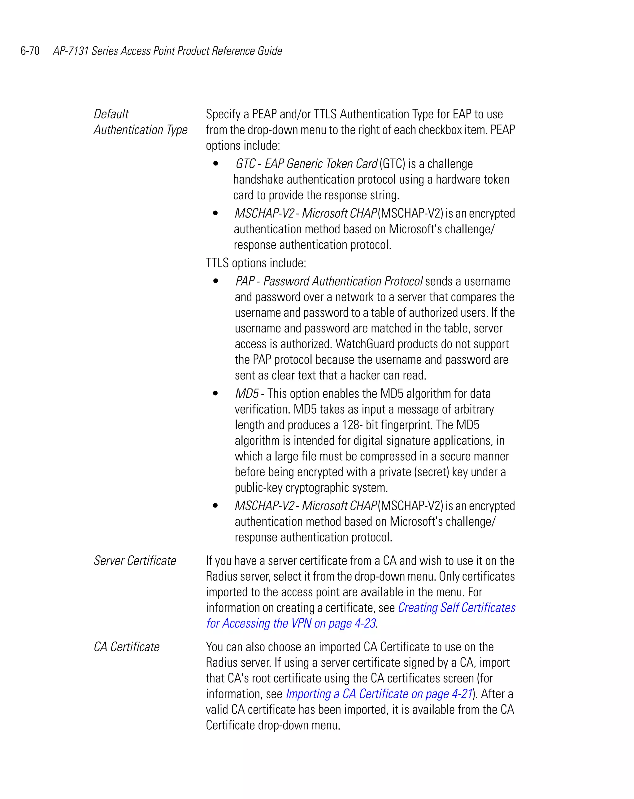 6-70   AP-7131 Series Access Point Product Reference Guide




                Default                  Specify a PEAP and/or TTLS Authentication Type for EAP to use
                Authentication Type      from the drop-down menu to the right of each checkbox item. PEAP
                                         options include:
                                           • GTC - EAP Generic Token Card (GTC) is a challenge
                                               handshake authentication protocol using a hardware token
                                               card to provide the response string.
                                           • MSCHAP-V2 - Microsoft CHAP (MSCHAP-V2) is an encrypted
                                               authentication method based on Microsoft's challenge/
                                               response authentication protocol.
                                         TTLS options include:
                                           • PAP - Password Authentication Protocol sends a username
                                               and password over a network to a server that compares the
                                               username and password to a table of authorized users. If the
                                               username and password are matched in the table, server
                                               access is authorized. WatchGuard products do not support
                                               the PAP protocol because the username and password are
                                               sent as clear text that a hacker can read.
                                           • MD5 - This option enables the MD5 algorithm for data
                                               verification. MD5 takes as input a message of arbitrary
                                               length and produces a 128- bit fingerprint. The MD5
                                               algorithm is intended for digital signature applications, in
                                               which a large file must be compressed in a secure manner
                                               before being encrypted with a private (secret) key under a
                                               public-key cryptographic system.
                                           • MSCHAP-V2 - Microsoft CHAP (MSCHAP-V2) is an encrypted
                                               authentication method based on Microsoft's challenge/
                                               response authentication protocol.
                Server Certificate       If you have a server certificate from a CA and wish to use it on the
                                         Radius server, select it from the drop-down menu. Only certificates
                                         imported to the access point are available in the menu. For
                                         information on creating a certificate, see Creating Self Certificates
                                         for Accessing the VPN on page 4-23.
                CA Certificate           You can also choose an imported CA Certificate to use on the
                                         Radius server. If using a server certificate signed by a CA, import
                                         that CA's root certificate using the CA certificates screen (for
                                         information, see Importing a CA Certificate on page 4-21). After a
                                         valid CA certificate has been imported, it is available from the CA
                                         Certificate drop-down menu.
 