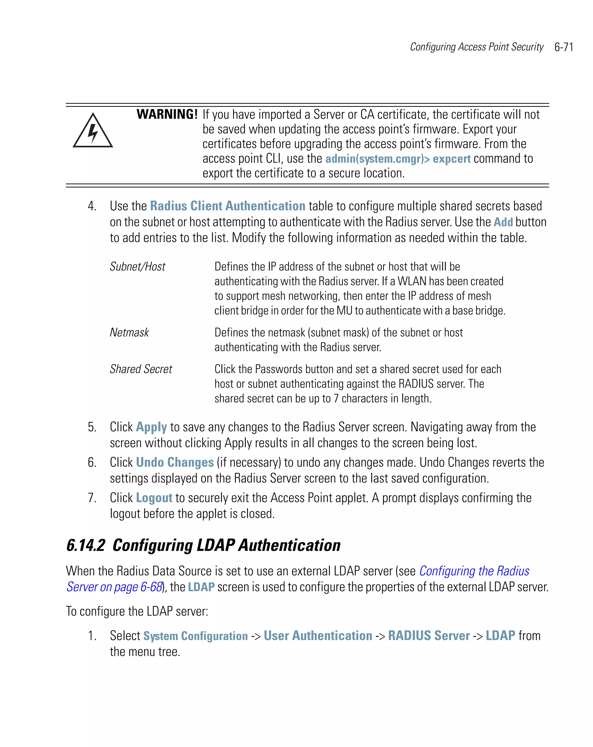 Configuring Access Point Security   6-71




              WARNING! If you have imported a Server or CA certificate, the certificate will not
                       be saved when updating the access point’s firmware. Export your
                       certificates before upgrading the access point’s firmware. From the
                       access point CLI, use the admin(system.cmgr)> expcert command to
                       export the certificate to a secure location.

    4. Use the Radius Client Authentication table to configure multiple shared secrets based
       on the subnet or host attempting to authenticate with the Radius server. Use the Add button
       to add entries to the list. Modify the following information as needed within the table.

         Subnet/Host            Defines the IP address of the subnet or host that will be
                                authenticating with the Radius server. If a WLAN has been created
                                to support mesh networking, then enter the IP address of mesh
                                client bridge in order for the MU to authenticate with a base bridge.
         Netmask                Defines the netmask (subnet mask) of the subnet or host
                                authenticating with the Radius server.
         Shared Secret          Click the Passwords button and set a shared secret used for each
                                host or subnet authenticating against the RADIUS server. The
                                shared secret can be up to 7 characters in length.

    5. Click Apply to save any changes to the Radius Server screen. Navigating away from the
       screen without clicking Apply results in all changes to the screen being lost.
    6. Click Undo Changes (if necessary) to undo any changes made. Undo Changes reverts the
       settings displayed on the Radius Server screen to the last saved configuration.
    7. Click Logout to securely exit the Access Point applet. A prompt displays confirming the
       logout before the applet is closed.

6.14.2 Configuring LDAP Authentication
When the Radius Data Source is set to use an external LDAP server (see Configuring the Radius
Server on page 6-68), the LDAP screen is used to configure the properties of the external LDAP server.
To configure the LDAP server:
    1. Select System Configuration -> User Authentication -> RADIUS Server -> LDAP from
       the menu tree.
 