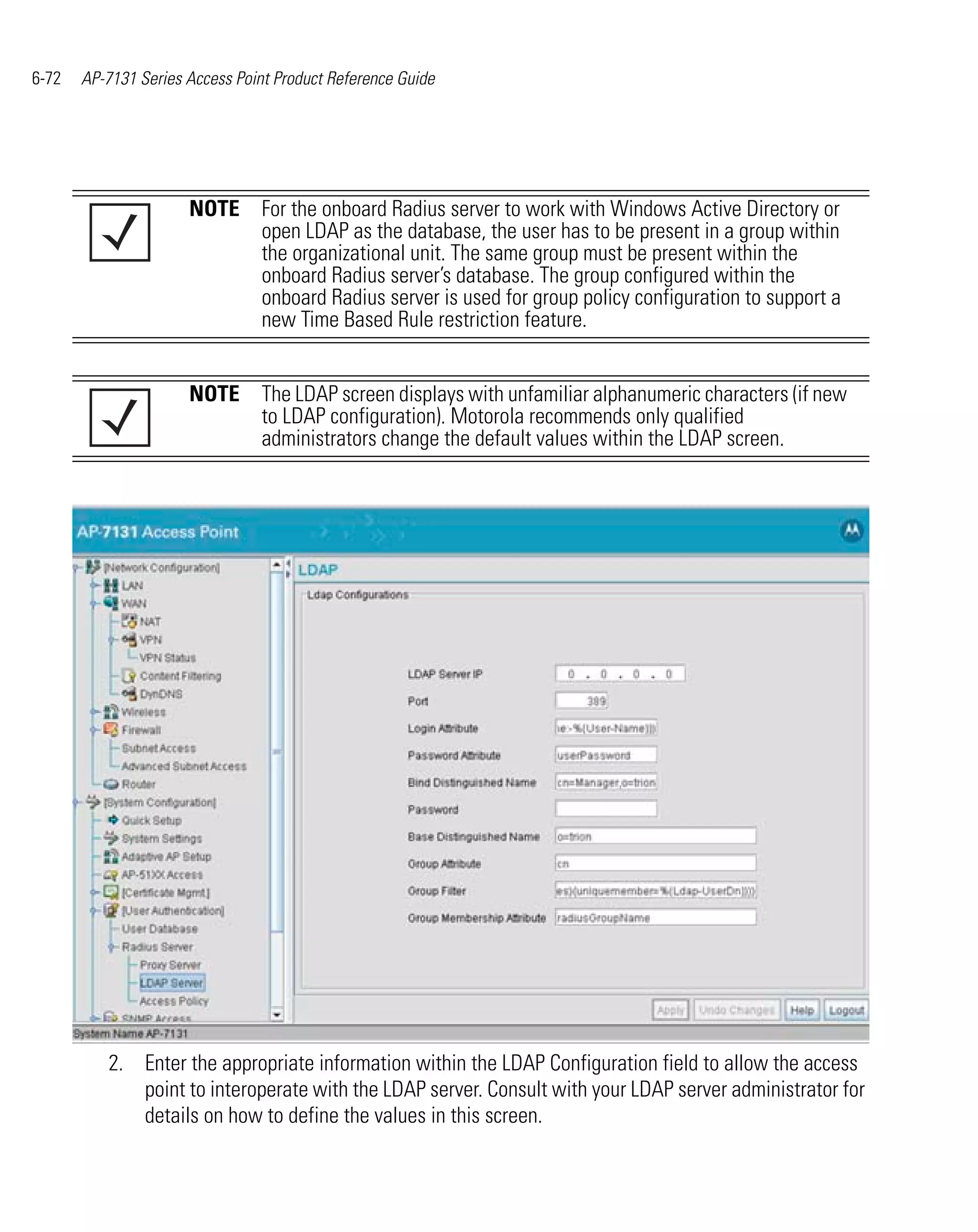6-72   AP-7131 Series Access Point Product Reference Guide




                      NOTE For the onboard Radius server to work with Windows Active Directory or
                           open LDAP as the database, the user has to be present in a group within
                           the organizational unit. The same group must be present within the
                           onboard Radius server’s database. The group configured within the
                           onboard Radius server is used for group policy configuration to support a
                           new Time Based Rule restriction feature.


                      NOTE The LDAP screen displays with unfamiliar alphanumeric characters (if new
                           to LDAP configuration). Motorola recommends only qualified
                           administrators change the default values within the LDAP screen.




          2. Enter the appropriate information within the LDAP Configuration field to allow the access
             point to interoperate with the LDAP server. Consult with your LDAP server administrator for
             details on how to define the values in this screen.
 