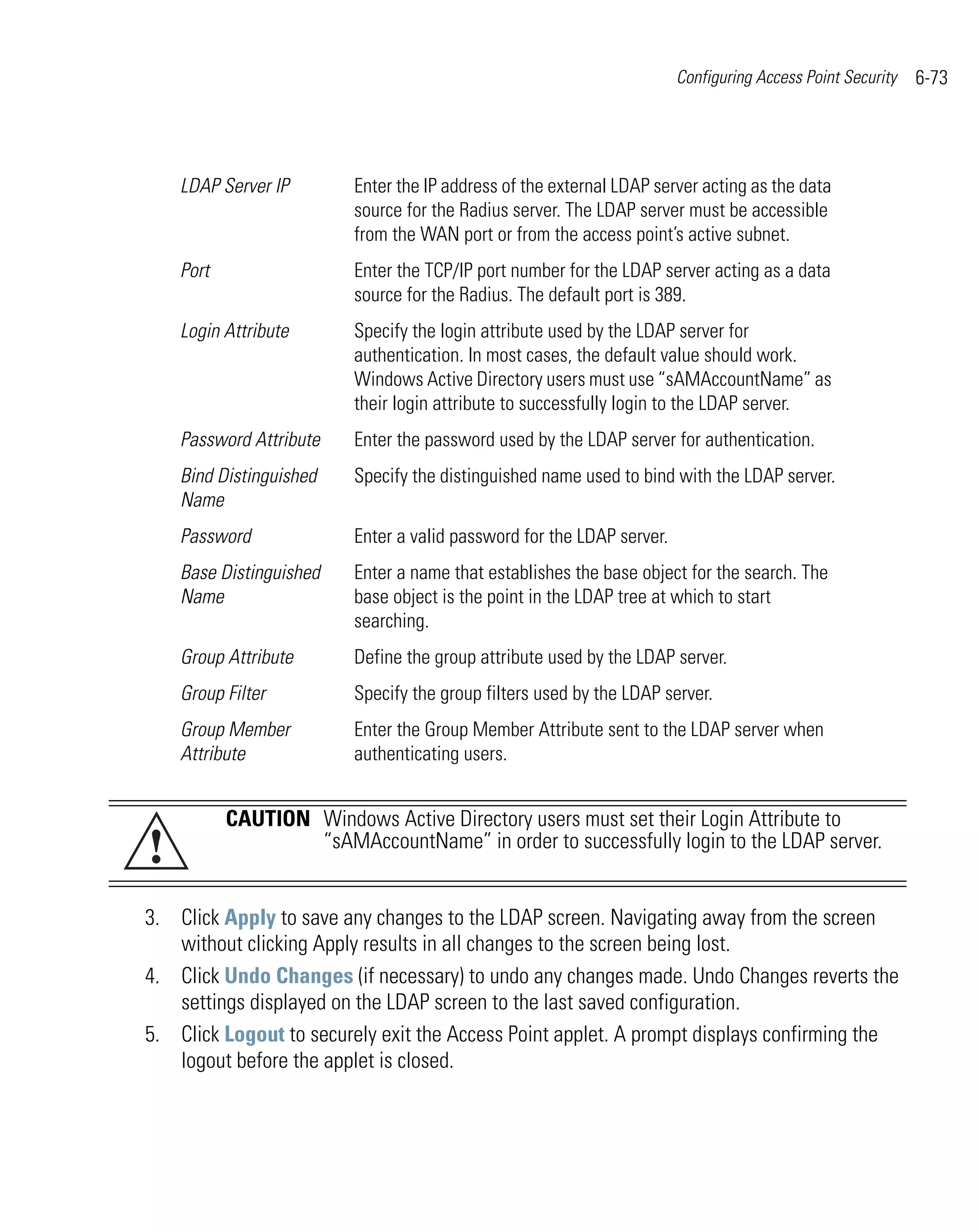 Configuring Access Point Security   6-73




    LDAP Server IP       Enter the IP address of the external LDAP server acting as the data
                         source for the Radius server. The LDAP server must be accessible
                         from the WAN port or from the access point’s active subnet.
    Port                 Enter the TCP/IP port number for the LDAP server acting as a data
                         source for the Radius. The default port is 389.
    Login Attribute      Specify the login attribute used by the LDAP server for
                         authentication. In most cases, the default value should work.
                         Windows Active Directory users must use “sAMAccountName” as
                         their login attribute to successfully login to the LDAP server.
    Password Attribute   Enter the password used by the LDAP server for authentication.
    Bind Distinguished   Specify the distinguished name used to bind with the LDAP server.
    Name
    Password             Enter a valid password for the LDAP server.
    Base Distinguished   Enter a name that establishes the base object for the search. The
    Name                 base object is the point in the LDAP tree at which to start
                         searching.
    Group Attribute      Define the group attribute used by the LDAP server.
    Group Filter         Specify the group filters used by the LDAP server.
    Group Member         Enter the Group Member Attribute sent to the LDAP server when
    Attribute            authenticating users.


           CAUTION Windows Active Directory users must set their Login Attribute to
!                  “sAMAccountName” in order to successfully login to the LDAP server.


3. Click Apply to save any changes to the LDAP screen. Navigating away from the screen
   without clicking Apply results in all changes to the screen being lost.
4. Click Undo Changes (if necessary) to undo any changes made. Undo Changes reverts the
   settings displayed on the LDAP screen to the last saved configuration.
5. Click Logout to securely exit the Access Point applet. A prompt displays confirming the
   logout before the applet is closed.
 