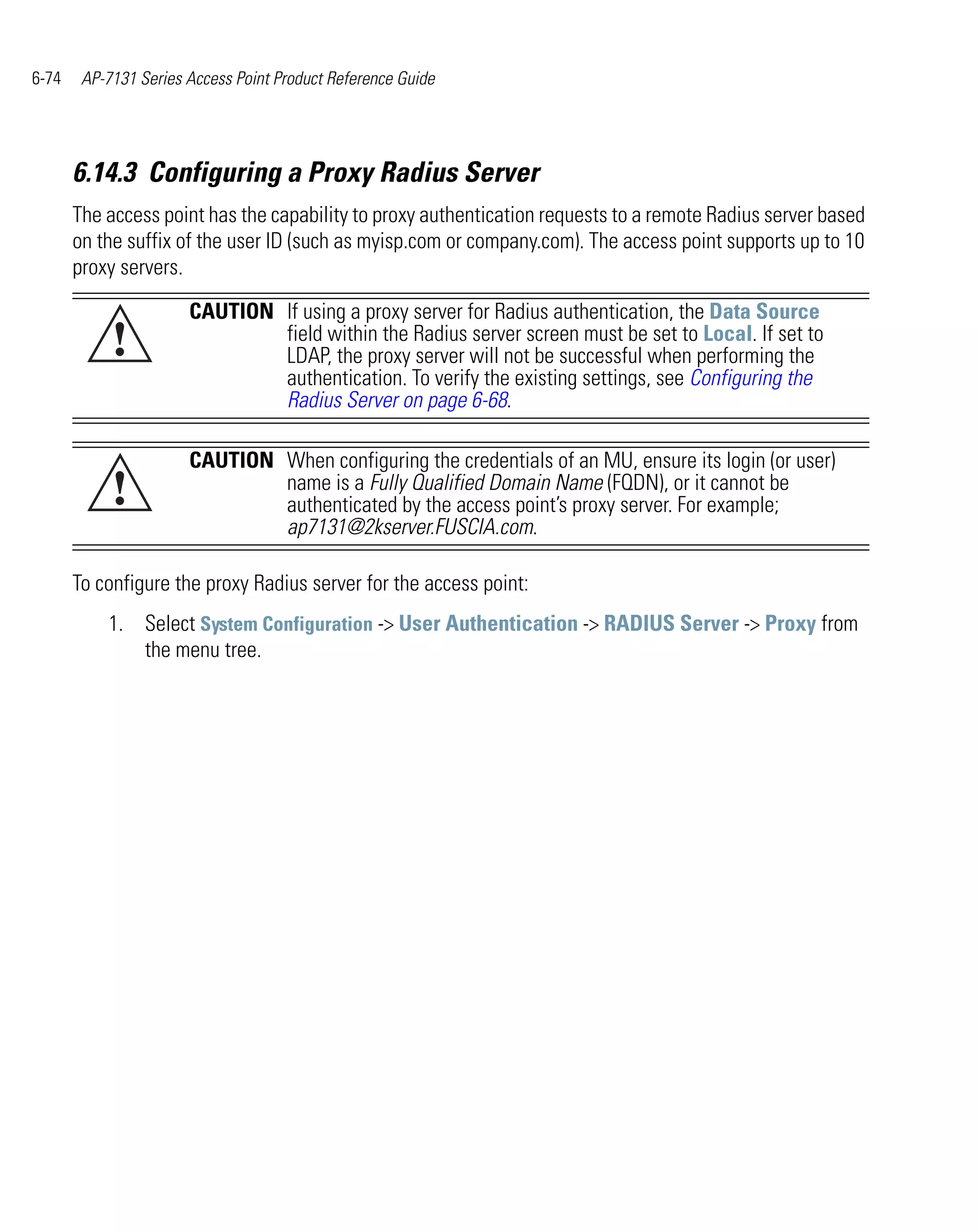 6-74    AP-7131 Series Access Point Product Reference Guide




       6.14.3 Configuring a Proxy Radius Server
       The access point has the capability to proxy authentication requests to a remote Radius server based
       on the suffix of the user ID (such as myisp.com or company.com). The access point supports up to 10
       proxy servers.

                       CAUTION If using a proxy server for Radius authentication, the Data Source
            !                  field within the Radius server screen must be set to Local. If set to
                               LDAP, the proxy server will not be successful when performing the
                               authentication. To verify the existing settings, see Configuring the
                               Radius Server on page 6-68.

                       CAUTION When configuring the credentials of an MU, ensure its login (or user)
            !                  name is a Fully Qualified Domain Name (FQDN), or it cannot be
                               authenticated by the access point’s proxy server. For example;
                               ap7131@2kserver.FUSCIA.com.

       To configure the proxy Radius server for the access point:
           1. Select System Configuration -> User Authentication -> RADIUS Server -> Proxy from
              the menu tree.
 