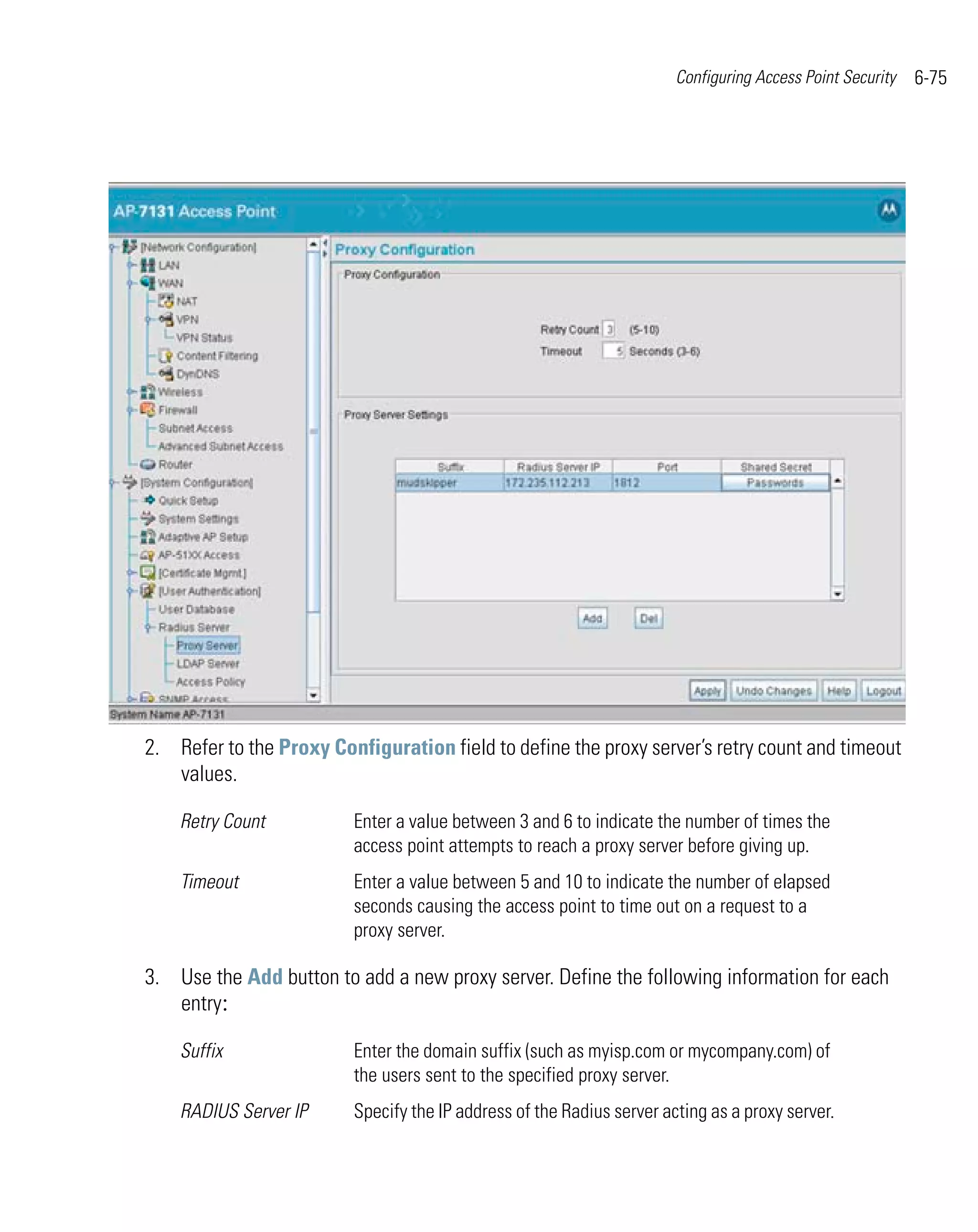 Configuring Access Point Security   6-75




2. Refer to the Proxy Configuration field to define the proxy server’s retry count and timeout
   values.

    Retry Count          Enter a value between 3 and 6 to indicate the number of times the
                         access point attempts to reach a proxy server before giving up.
    Timeout              Enter a value between 5 and 10 to indicate the number of elapsed
                         seconds causing the access point to time out on a request to a
                         proxy server.

3. Use the Add button to add a new proxy server. Define the following information for each
   entry:

    Suffix               Enter the domain suffix (such as myisp.com or mycompany.com) of
                         the users sent to the specified proxy server.
    RADIUS Server IP     Specify the IP address of the Radius server acting as a proxy server.
 
