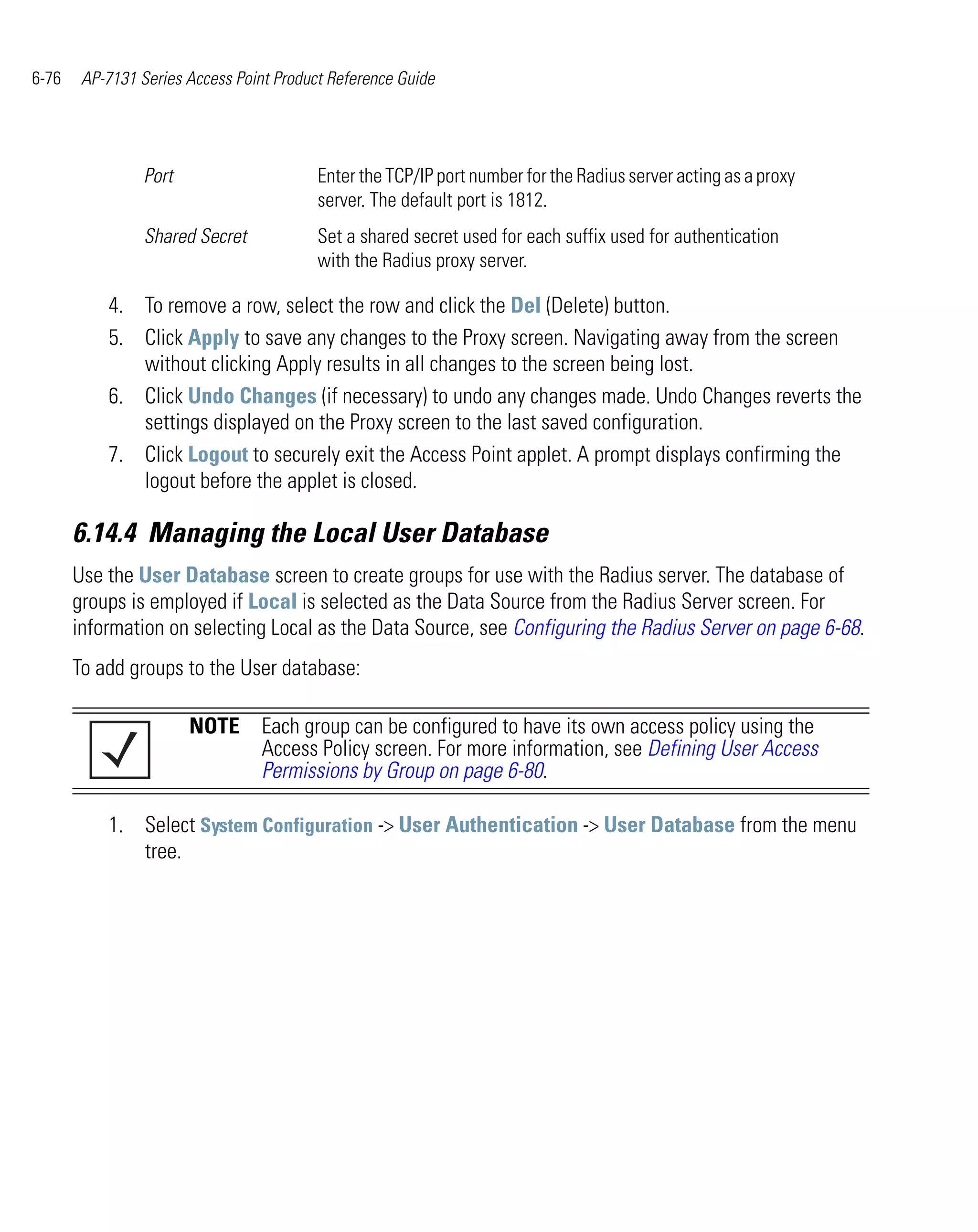 6-76    AP-7131 Series Access Point Product Reference Guide




                 Port                     Enter the TCP/IP port number for the Radius server acting as a proxy
                                          server. The default port is 1812.
                 Shared Secret            Set a shared secret used for each suffix used for authentication
                                          with the Radius proxy server.

           4. To remove a row, select the row and click the Del (Delete) button.
           5. Click Apply to save any changes to the Proxy screen. Navigating away from the screen
              without clicking Apply results in all changes to the screen being lost.
           6. Click Undo Changes (if necessary) to undo any changes made. Undo Changes reverts the
              settings displayed on the Proxy screen to the last saved configuration.
           7. Click Logout to securely exit the Access Point applet. A prompt displays confirming the
              logout before the applet is closed.

       6.14.4 Managing the Local User Database
       Use the User Database screen to create groups for use with the Radius server. The database of
       groups is employed if Local is selected as the Data Source from the Radius Server screen. For
       information on selecting Local as the Data Source, see Configuring the Radius Server on page 6-68.
       To add groups to the User database:

                        NOTE Each group can be configured to have its own access policy using the
                             Access Policy screen. For more information, see Defining User Access
                             Permissions by Group on page 6-80.

           1. Select System Configuration -> User Authentication -> User Database from the menu
              tree.
 