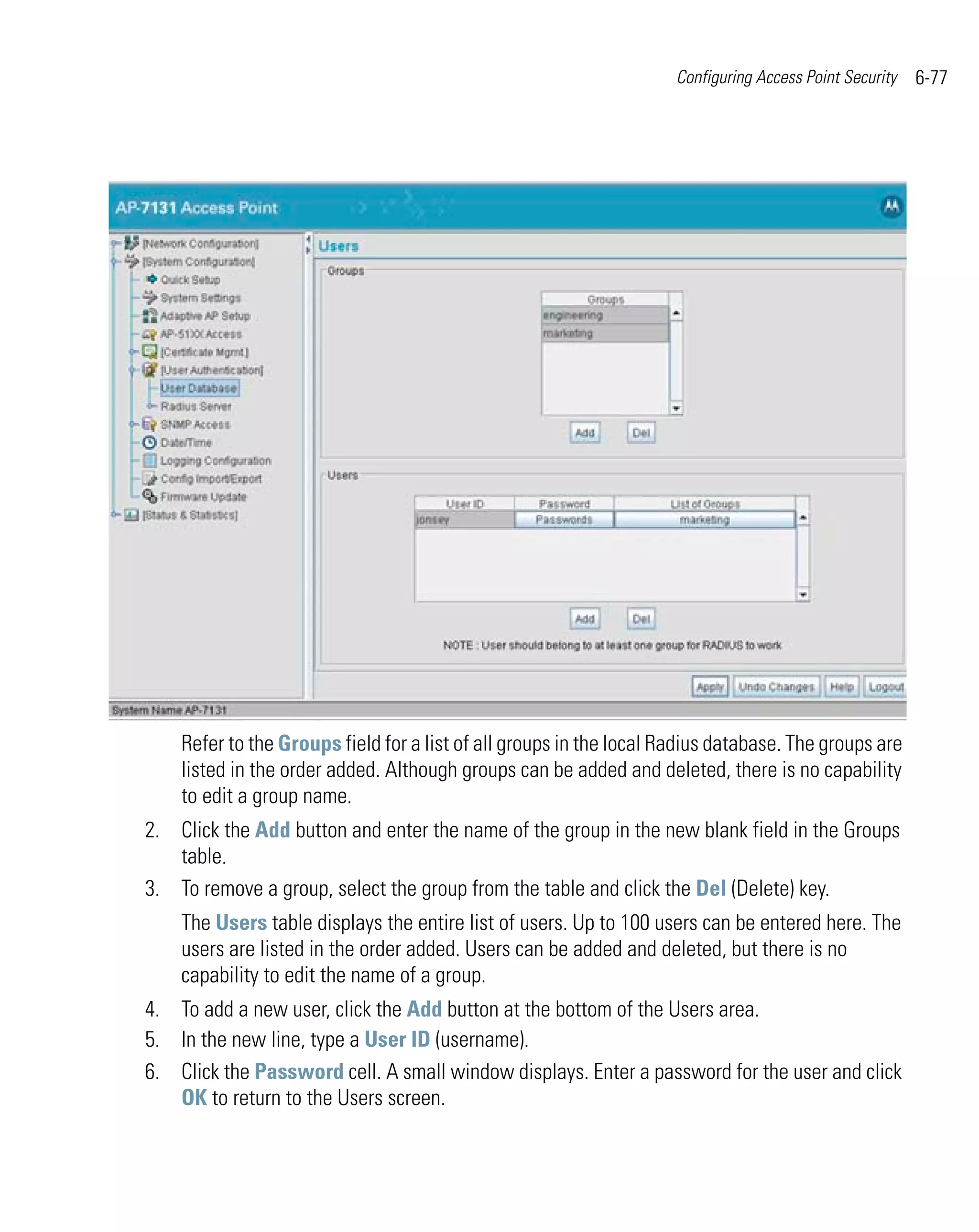 Configuring Access Point Security   6-77




    Refer to the Groups field for a list of all groups in the local Radius database. The groups are
    listed in the order added. Although groups can be added and deleted, there is no capability
    to edit a group name.
2. Click the Add button and enter the name of the group in the new blank field in the Groups
   table.
3. To remove a group, select the group from the table and click the Del (Delete) key.
    The Users table displays the entire list of users. Up to 100 users can be entered here. The
    users are listed in the order added. Users can be added and deleted, but there is no
    capability to edit the name of a group.
4. To add a new user, click the Add button at the bottom of the Users area.
5. In the new line, type a User ID (username).
6. Click the Password cell. A small window displays. Enter a password for the user and click
   OK to return to the Users screen.
 