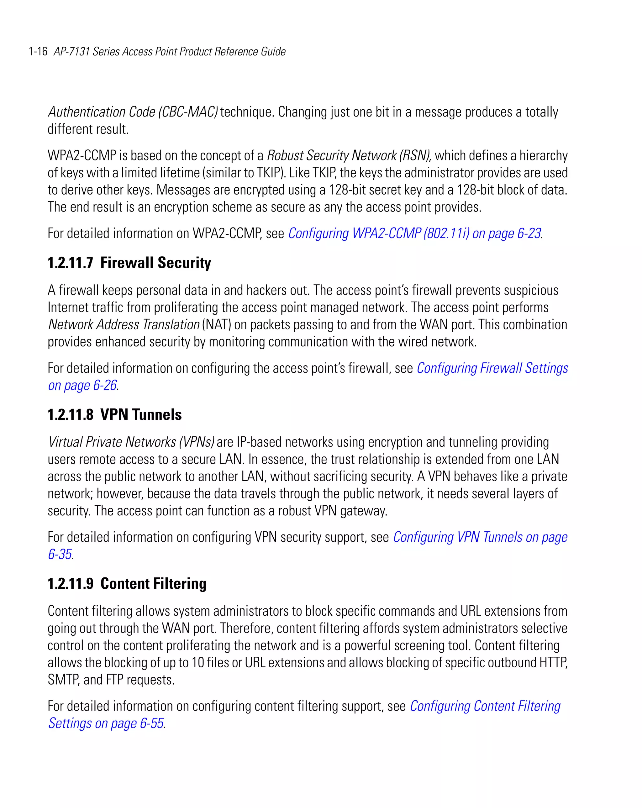 1-16 AP-7131 Series Access Point Product Reference Guide




    Authentication Code (CBC-MAC) technique. Changing just one bit in a message produces a totally
    different result.
    WPA2-CCMP is based on the concept of a Robust Security Network (RSN), which defines a hierarchy
    of keys with a limited lifetime (similar to TKIP). Like TKIP, the keys the administrator provides are used
    to derive other keys. Messages are encrypted using a 128-bit secret key and a 128-bit block of data.
    The end result is an encryption scheme as secure as any the access point provides.
    For detailed information on WPA2-CCMP, see Configuring WPA2-CCMP (802.11i) on page 6-23.

    1.2.11.7 Firewall Security
    A firewall keeps personal data in and hackers out. The access point’s firewall prevents suspicious
    Internet traffic from proliferating the access point managed network. The access point performs
    Network Address Translation (NAT) on packets passing to and from the WAN port. This combination
    provides enhanced security by monitoring communication with the wired network.
    For detailed information on configuring the access point’s firewall, see Configuring Firewall Settings
    on page 6-26.

    1.2.11.8 VPN Tunnels
    Virtual Private Networks (VPNs) are IP-based networks using encryption and tunneling providing
    users remote access to a secure LAN. In essence, the trust relationship is extended from one LAN
    across the public network to another LAN, without sacrificing security. A VPN behaves like a private
    network; however, because the data travels through the public network, it needs several layers of
    security. The access point can function as a robust VPN gateway.
    For detailed information on configuring VPN security support, see Configuring VPN Tunnels on page
    6-35.

    1.2.11.9 Content Filtering
    Content filtering allows system administrators to block specific commands and URL extensions from
    going out through the WAN port. Therefore, content filtering affords system administrators selective
    control on the content proliferating the network and is a powerful screening tool. Content filtering
    allows the blocking of up to 10 files or URL extensions and allows blocking of specific outbound HTTP,
    SMTP, and FTP requests.
    For detailed information on configuring content filtering support, see Configuring Content Filtering
    Settings on page 6-55.
 