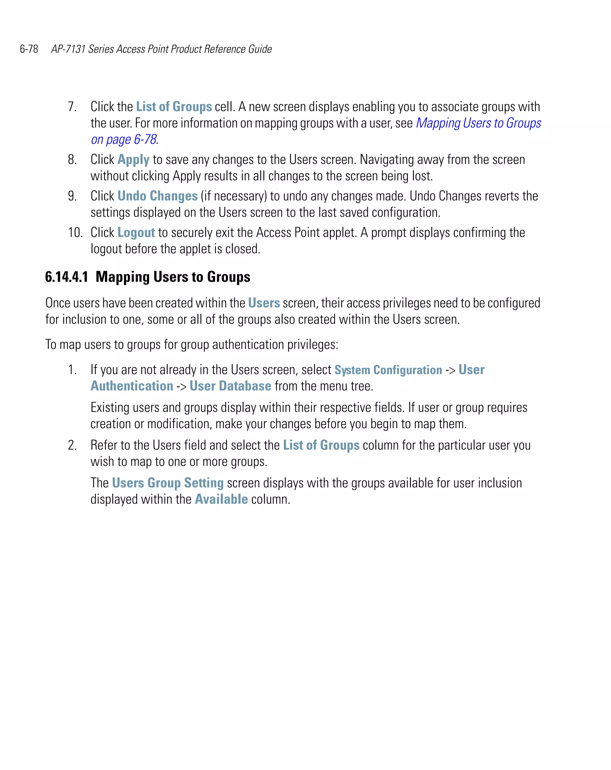 6-78    AP-7131 Series Access Point Product Reference Guide




           7. Click the List of Groups cell. A new screen displays enabling you to associate groups with
               the user. For more information on mapping groups with a user, see Mapping Users to Groups
               on page 6-78.
           8. Click Apply to save any changes to the Users screen. Navigating away from the screen
               without clicking Apply results in all changes to the screen being lost.
           9. Click Undo Changes (if necessary) to undo any changes made. Undo Changes reverts the
               settings displayed on the Users screen to the last saved configuration.
           10. Click Logout to securely exit the Access Point applet. A prompt displays confirming the
               logout before the applet is closed.

       6.14.4.1 Mapping Users to Groups
       Once users have been created within the Users screen, their access privileges need to be configured
       for inclusion to one, some or all of the groups also created within the Users screen.
       To map users to groups for group authentication privileges:
           1. If you are not already in the Users screen, select System Configuration -> User
              Authentication -> User Database from the menu tree.
                 Existing users and groups display within their respective fields. If user or group requires
                 creation or modification, make your changes before you begin to map them.
           2. Refer to the Users field and select the List of Groups column for the particular user you
              wish to map to one or more groups.
                 The Users Group Setting screen displays with the groups available for user inclusion
                 displayed within the Available column.
 