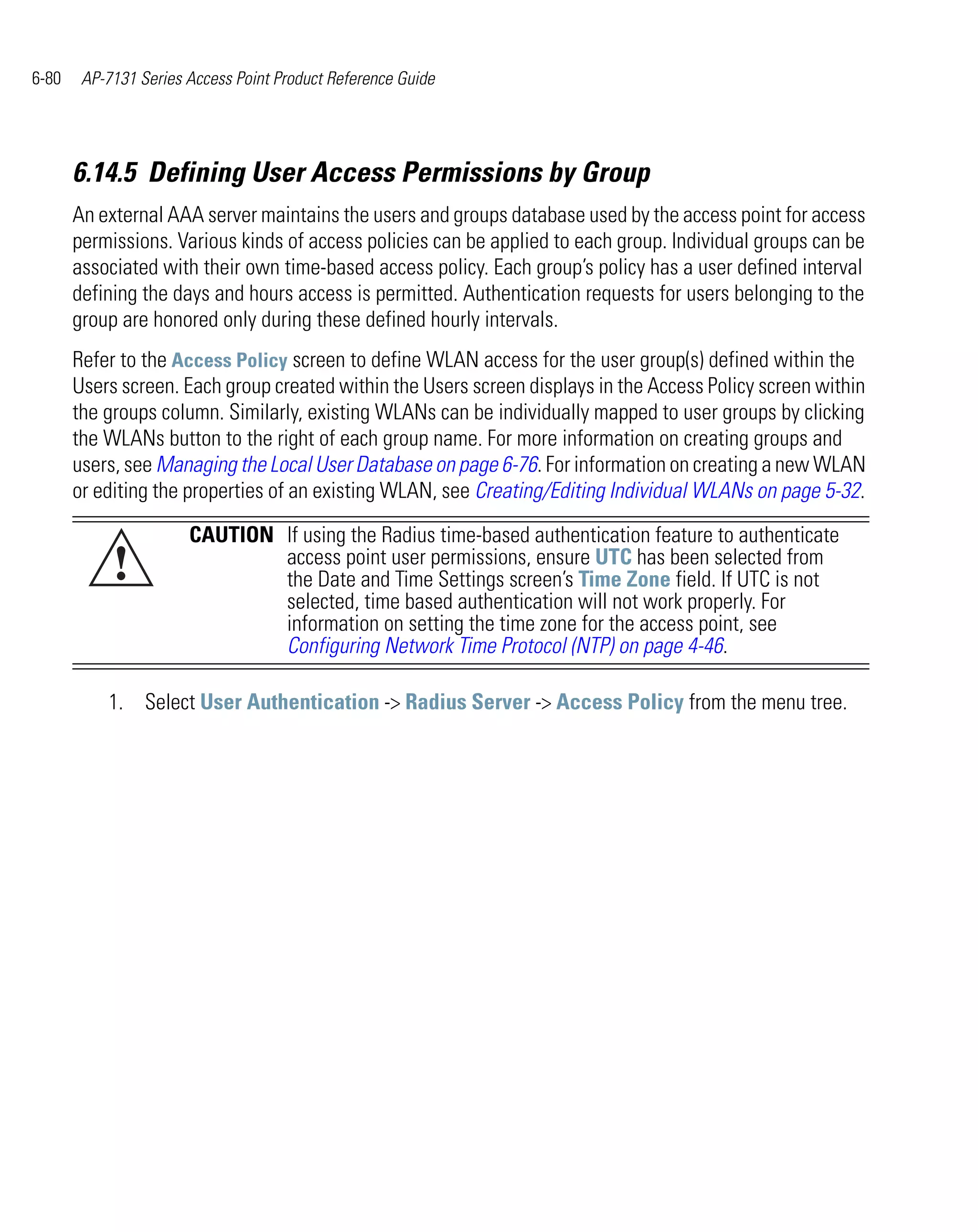 6-80    AP-7131 Series Access Point Product Reference Guide




       6.14.5 Defining User Access Permissions by Group
       An external AAA server maintains the users and groups database used by the access point for access
       permissions. Various kinds of access policies can be applied to each group. Individual groups can be
       associated with their own time-based access policy. Each group’s policy has a user defined interval
       defining the days and hours access is permitted. Authentication requests for users belonging to the
       group are honored only during these defined hourly intervals.
       Refer to the Access Policy screen to define WLAN access for the user group(s) defined within the
       Users screen. Each group created within the Users screen displays in the Access Policy screen within
       the groups column. Similarly, existing WLANs can be individually mapped to user groups by clicking
       the WLANs button to the right of each group name. For more information on creating groups and
       users, see Managing the Local User Database on page 6-76. For information on creating a new WLAN
       or editing the properties of an existing WLAN, see Creating/Editing Individual WLANs on page 5-32.

                       CAUTION If using the Radius time-based authentication feature to authenticate
            !                  access point user permissions, ensure UTC has been selected from
                               the Date and Time Settings screen’s Time Zone field. If UTC is not
                               selected, time based authentication will not work properly. For
                               information on setting the time zone for the access point, see
                               Configuring Network Time Protocol (NTP) on page 4-46.

           1. Select User Authentication -> Radius Server -> Access Policy from the menu tree.
 