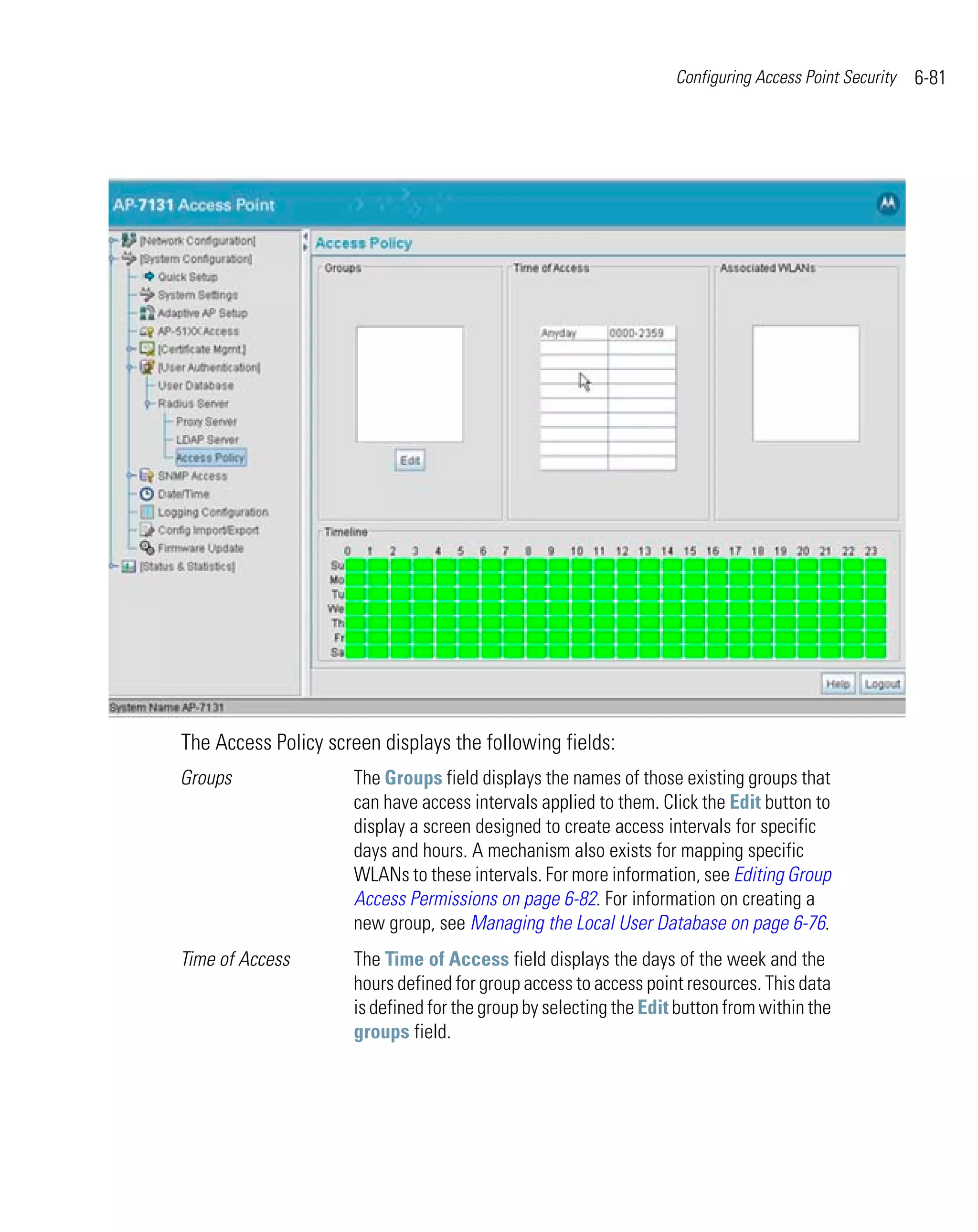 Configuring Access Point Security   6-81




The Access Policy screen displays the following fields:
Groups               The Groups field displays the names of those existing groups that
                     can have access intervals applied to them. Click the Edit button to
                     display a screen designed to create access intervals for specific
                     days and hours. A mechanism also exists for mapping specific
                     WLANs to these intervals. For more information, see Editing Group
                     Access Permissions on page 6-82. For information on creating a
                     new group, see Managing the Local User Database on page 6-76.
Time of Access       The Time of Access field displays the days of the week and the
                     hours defined for group access to access point resources. This data
                     is defined for the group by selecting the Edit button from within the
                     groups field.
 