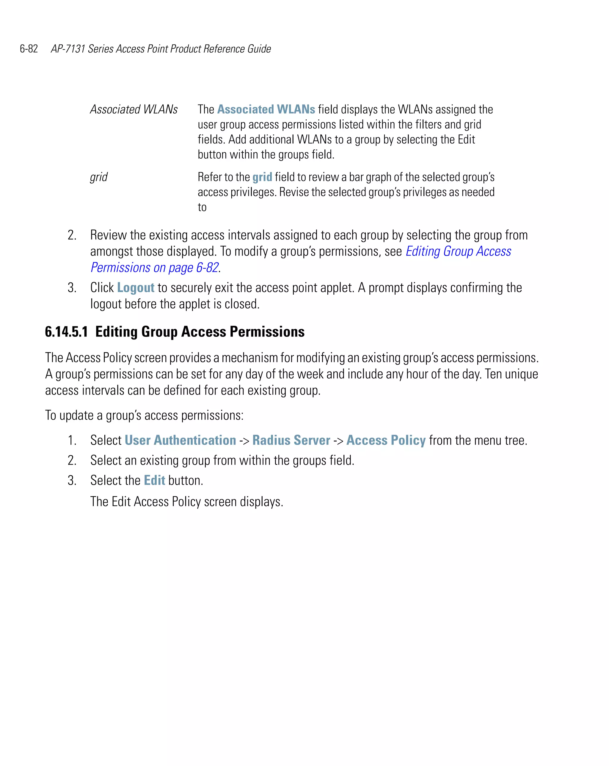 6-82    AP-7131 Series Access Point Product Reference Guide




                 Associated WLANs         The Associated WLANs field displays the WLANs assigned the
                                          user group access permissions listed within the filters and grid
                                          fields. Add additional WLANs to a group by selecting the Edit
                                          button within the groups field.
                 grid                     Refer to the grid field to review a bar graph of the selected group’s
                                          access privileges. Revise the selected group’s privileges as needed
                                          to

           2. Review the existing access intervals assigned to each group by selecting the group from
              amongst those displayed. To modify a group’s permissions, see Editing Group Access
              Permissions on page 6-82.
           3. Click Logout to securely exit the access point applet. A prompt displays confirming the
              logout before the applet is closed.

       6.14.5.1 Editing Group Access Permissions
       The Access Policy screen provides a mechanism for modifying an existing group’s access permissions.
       A group’s permissions can be set for any day of the week and include any hour of the day. Ten unique
       access intervals can be defined for each existing group.
       To update a group’s access permissions:
           1. Select User Authentication -> Radius Server -> Access Policy from the menu tree.
           2. Select an existing group from within the groups field.
           3. Select the Edit button.
                 The Edit Access Policy screen displays.
 