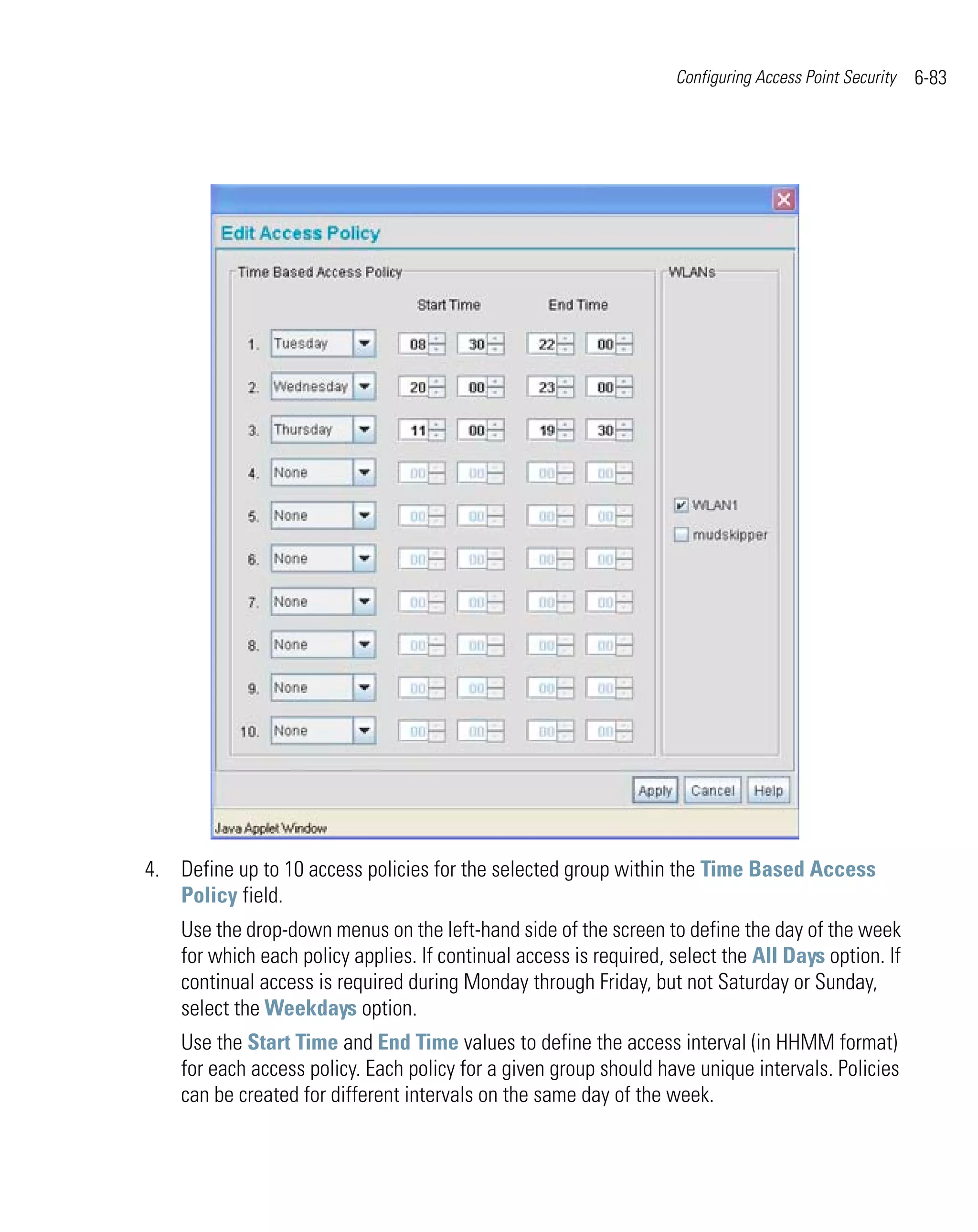 Configuring Access Point Security   6-83




4. Define up to 10 access policies for the selected group within the Time Based Access
   Policy field.
    Use the drop-down menus on the left-hand side of the screen to define the day of the week
    for which each policy applies. If continual access is required, select the All Days option. If
    continual access is required during Monday through Friday, but not Saturday or Sunday,
    select the Weekdays option.
    Use the Start Time and End Time values to define the access interval (in HHMM format)
    for each access policy. Each policy for a given group should have unique intervals. Policies
    can be created for different intervals on the same day of the week.
 