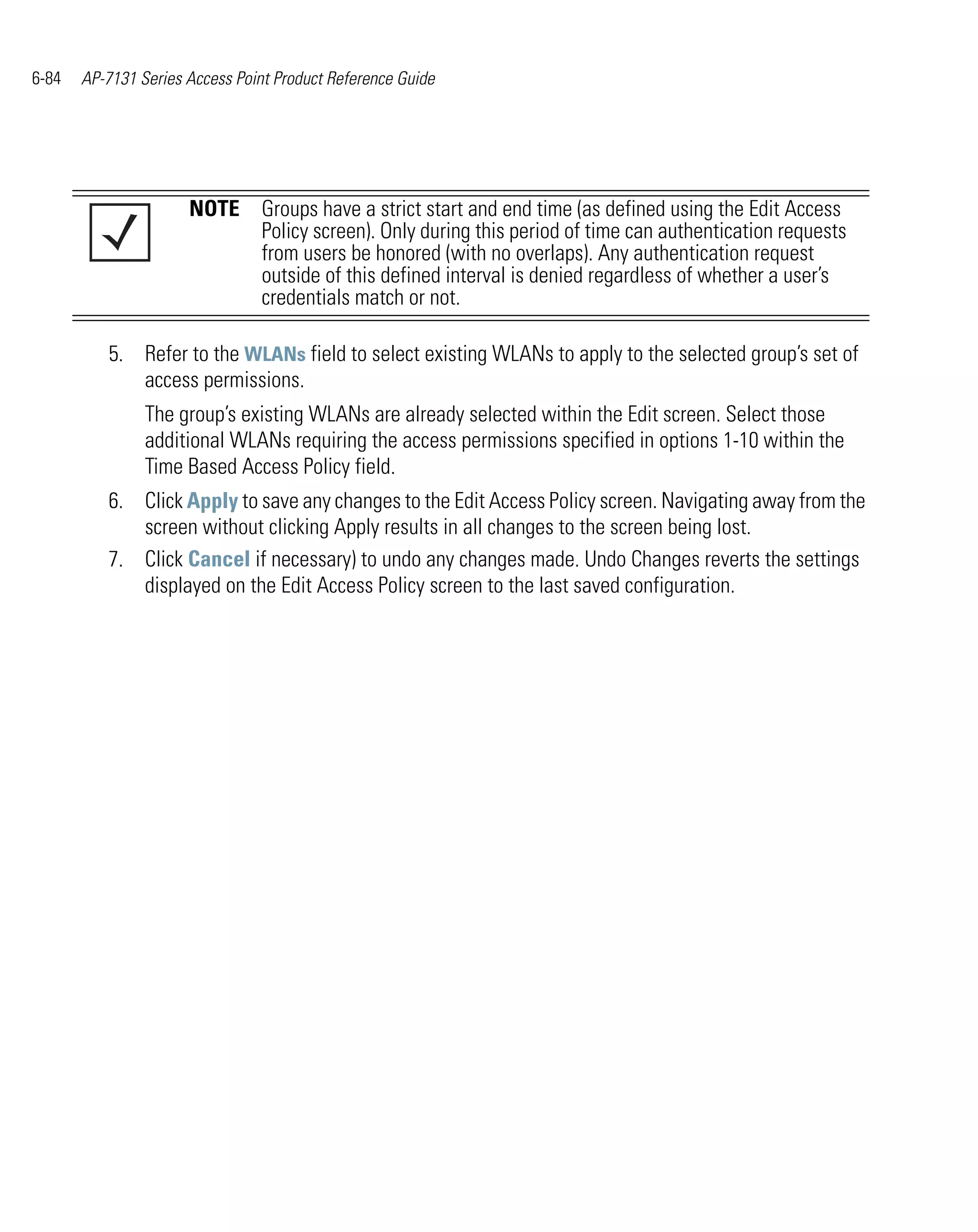 6-84   AP-7131 Series Access Point Product Reference Guide




                      NOTE Groups have a strict start and end time (as defined using the Edit Access
                           Policy screen). Only during this period of time can authentication requests
                           from users be honored (with no overlaps). Any authentication request
                           outside of this defined interval is denied regardless of whether a user’s
                           credentials match or not.

          5. Refer to the WLANs field to select existing WLANs to apply to the selected group’s set of
             access permissions.
                The group’s existing WLANs are already selected within the Edit screen. Select those
                additional WLANs requiring the access permissions specified in options 1-10 within the
                Time Based Access Policy field.
          6. Click Apply to save any changes to the Edit Access Policy screen. Navigating away from the
             screen without clicking Apply results in all changes to the screen being lost.
          7. Click Cancel if necessary) to undo any changes made. Undo Changes reverts the settings
             displayed on the Edit Access Policy screen to the last saved configuration.
 