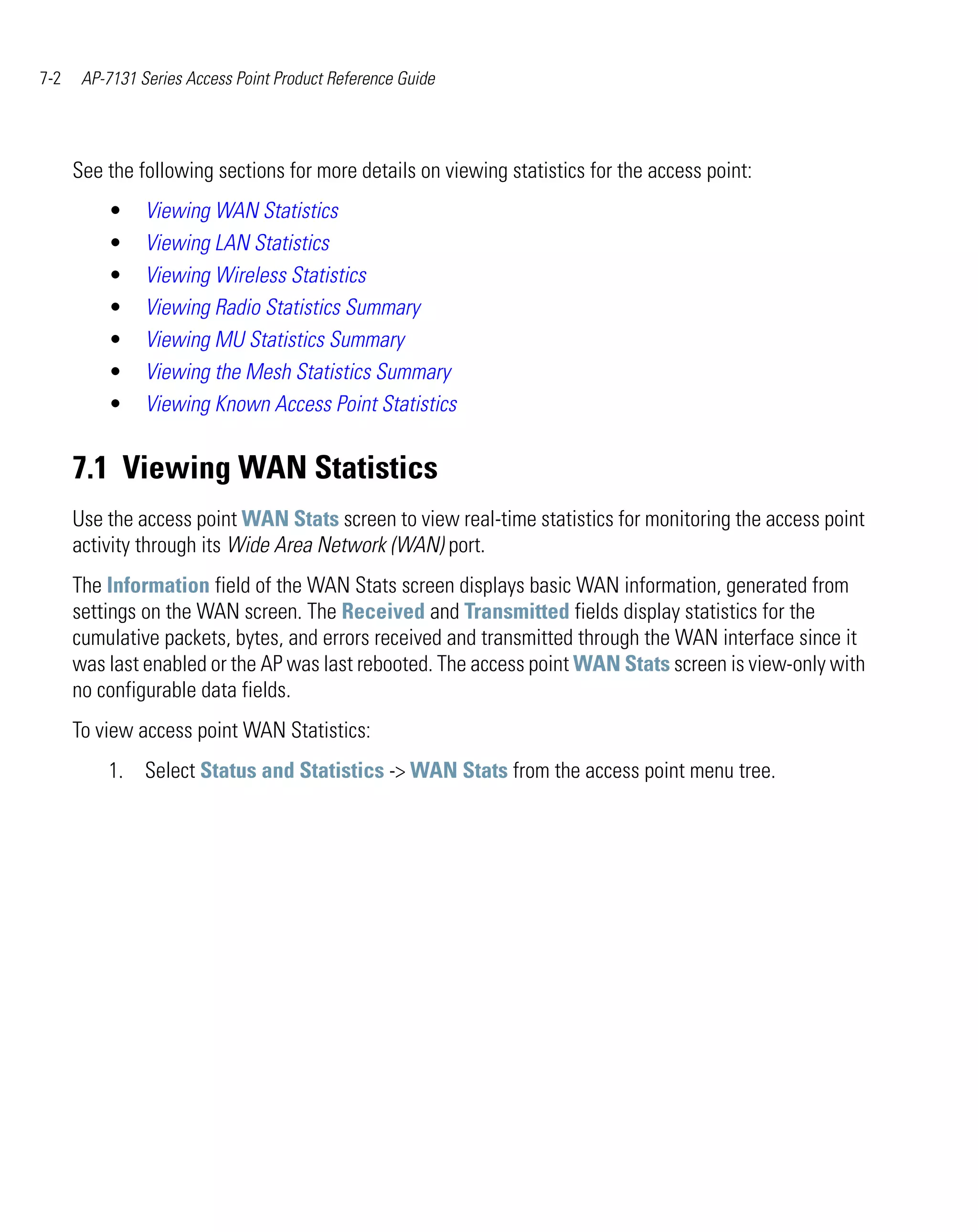 7-2    AP-7131 Series Access Point Product Reference Guide




      See the following sections for more details on viewing statistics for the access point:
          •     Viewing WAN Statistics
          •     Viewing LAN Statistics
          •     Viewing Wireless Statistics
          •     Viewing Radio Statistics Summary
          •     Viewing MU Statistics Summary
          •     Viewing the Mesh Statistics Summary
          •     Viewing Known Access Point Statistics


      7.1 Viewing WAN Statistics
      Use the access point WAN Stats screen to view real-time statistics for monitoring the access point
      activity through its Wide Area Network (WAN) port.
      The Information field of the WAN Stats screen displays basic WAN information, generated from
      settings on the WAN screen. The Received and Transmitted fields display statistics for the
      cumulative packets, bytes, and errors received and transmitted through the WAN interface since it
      was last enabled or the AP was last rebooted. The access point WAN Stats screen is view-only with
      no configurable data fields.
      To view access point WAN Statistics:
          1. Select Status and Statistics -> WAN Stats from the access point menu tree.
 