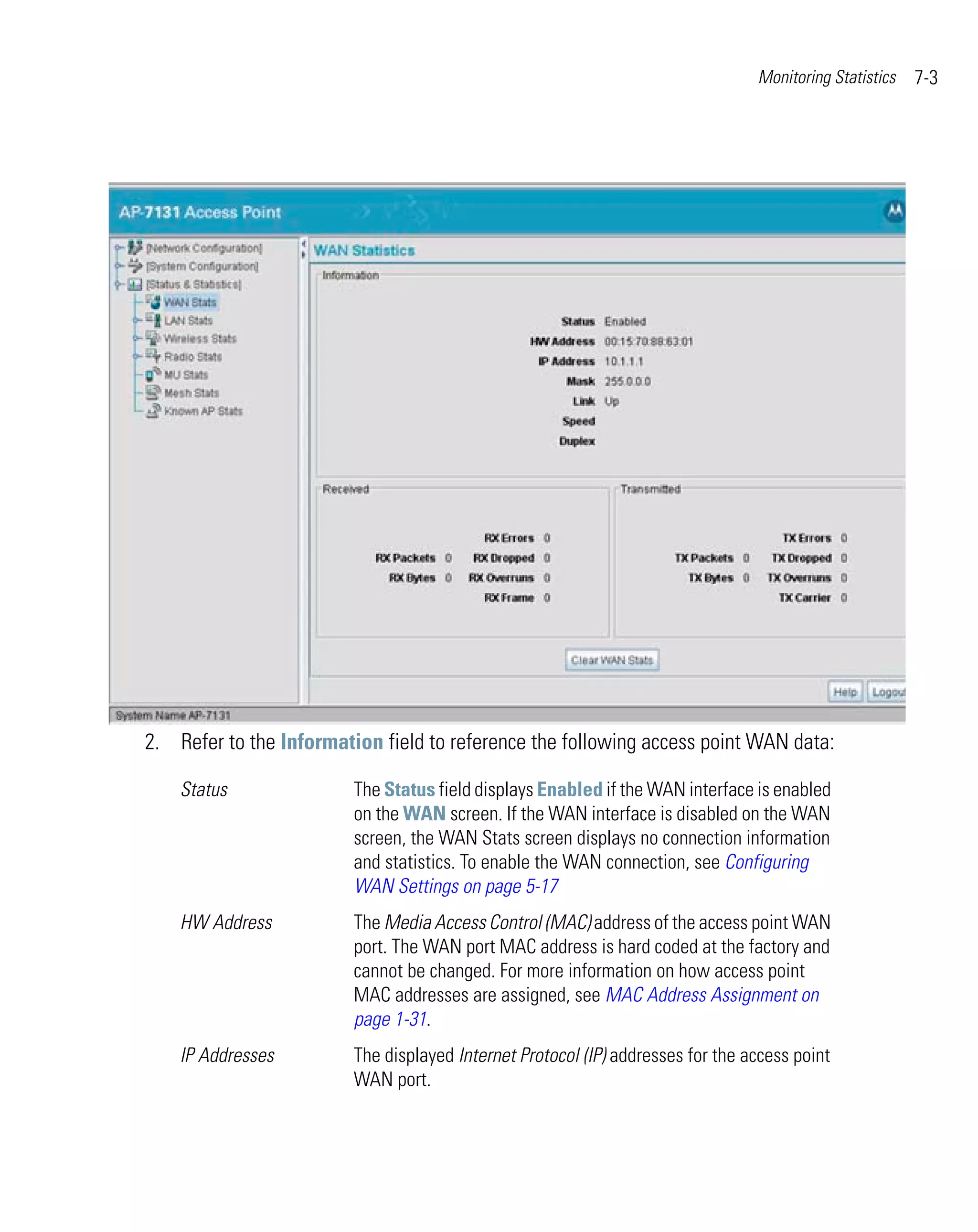 Monitoring Statistics   7-3




2. Refer to the Information field to reference the following access point WAN data:

    Status               The Status field displays Enabled if the WAN interface is enabled
                         on the WAN screen. If the WAN interface is disabled on the WAN
                         screen, the WAN Stats screen displays no connection information
                         and statistics. To enable the WAN connection, see Configuring
                         WAN Settings on page 5-17
    HW Address           The Media Access Control (MAC) address of the access point WAN
                         port. The WAN port MAC address is hard coded at the factory and
                         cannot be changed. For more information on how access point
                         MAC addresses are assigned, see MAC Address Assignment on
                         page 1-31.
    IP Addresses         The displayed Internet Protocol (IP) addresses for the access point
                         WAN port.
 