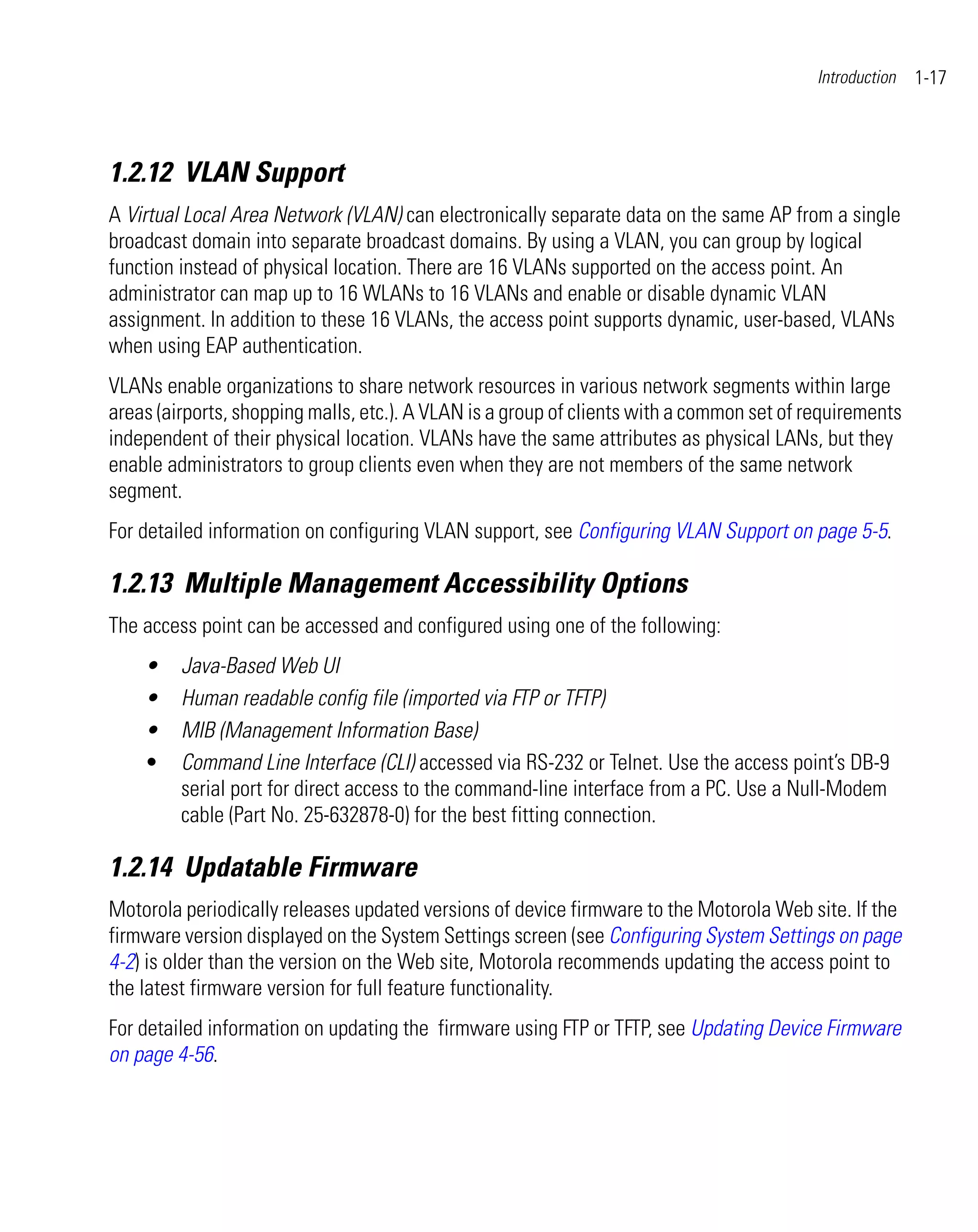 Introduction   1-17



1.2.12 VLAN Support
A Virtual Local Area Network (VLAN) can electronically separate data on the same AP from a single
broadcast domain into separate broadcast domains. By using a VLAN, you can group by logical
function instead of physical location. There are 16 VLANs supported on the access point. An
administrator can map up to 16 WLANs to 16 VLANs and enable or disable dynamic VLAN
assignment. In addition to these 16 VLANs, the access point supports dynamic, user-based, VLANs
when using EAP authentication.
VLANs enable organizations to share network resources in various network segments within large
areas (airports, shopping malls, etc.). A VLAN is a group of clients with a common set of requirements
independent of their physical location. VLANs have the same attributes as physical LANs, but they
enable administrators to group clients even when they are not members of the same network
segment.
For detailed information on configuring VLAN support, see Configuring VLAN Support on page 5-5.

1.2.13 Multiple Management Accessibility Options
The access point can be accessed and configured using one of the following:
    •    Java-Based Web UI
    •    Human readable config file (imported via FTP or TFTP)
    •    MIB (Management Information Base)
    •    Command Line Interface (CLI) accessed via RS-232 or Telnet. Use the access point’s DB-9
         serial port for direct access to the command-line interface from a PC. Use a Null-Modem
         cable (Part No. 25-632878-0) for the best fitting connection.

1.2.14 Updatable Firmware
Motorola periodically releases updated versions of device firmware to the Motorola Web site. If the
firmware version displayed on the System Settings screen (see Configuring System Settings on page
4-2) is older than the version on the Web site, Motorola recommends updating the access point to
the latest firmware version for full feature functionality.
For detailed information on updating the firmware using FTP or TFTP, see Updating Device Firmware
on page 4-56.
 