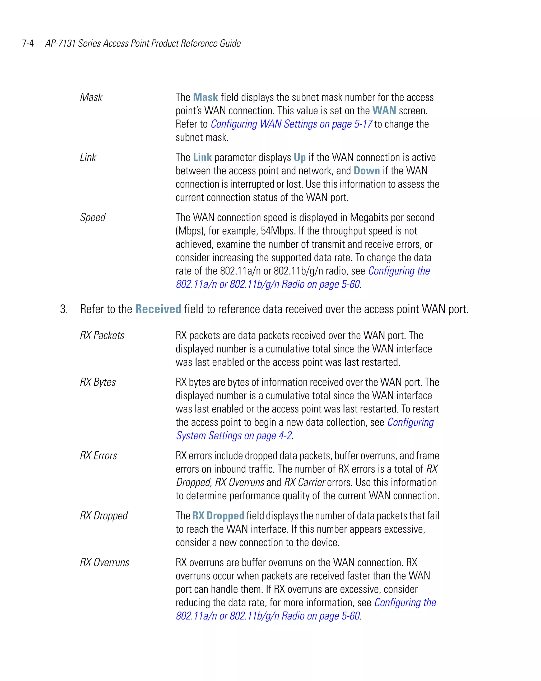 7-4   AP-7131 Series Access Point Product Reference Guide




               Mask                     The Mask field displays the subnet mask number for the access
                                        point’s WAN connection. This value is set on the WAN screen.
                                        Refer to Configuring WAN Settings on page 5-17 to change the
                                        subnet mask.
               Link                     The Link parameter displays Up if the WAN connection is active
                                        between the access point and network, and Down if the WAN
                                        connection is interrupted or lost. Use this information to assess the
                                        current connection status of the WAN port.
               Speed                    The WAN connection speed is displayed in Megabits per second
                                        (Mbps), for example, 54Mbps. If the throughput speed is not
                                        achieved, examine the number of transmit and receive errors, or
                                        consider increasing the supported data rate. To change the data
                                        rate of the 802.11a/n or 802.11b/g/n radio, see Configuring the
                                        802.11a/n or 802.11b/g/n Radio on page 5-60.

         3. Refer to the Received field to reference data received over the access point WAN port.

               RX Packets               RX packets are data packets received over the WAN port. The
                                        displayed number is a cumulative total since the WAN interface
                                        was last enabled or the access point was last restarted.
               RX Bytes                 RX bytes are bytes of information received over the WAN port. The
                                        displayed number is a cumulative total since the WAN interface
                                        was last enabled or the access point was last restarted. To restart
                                        the access point to begin a new data collection, see Configuring
                                        System Settings on page 4-2.
               RX Errors                RX errors include dropped data packets, buffer overruns, and frame
                                        errors on inbound traffic. The number of RX errors is a total of RX
                                        Dropped, RX Overruns and RX Carrier errors. Use this information
                                        to determine performance quality of the current WAN connection.
               RX Dropped               The RX Dropped field displays the number of data packets that fail
                                        to reach the WAN interface. If this number appears excessive,
                                        consider a new connection to the device.
               RX Overruns              RX overruns are buffer overruns on the WAN connection. RX
                                        overruns occur when packets are received faster than the WAN
                                        port can handle them. If RX overruns are excessive, consider
                                        reducing the data rate, for more information, see Configuring the
                                        802.11a/n or 802.11b/g/n Radio on page 5-60.
 