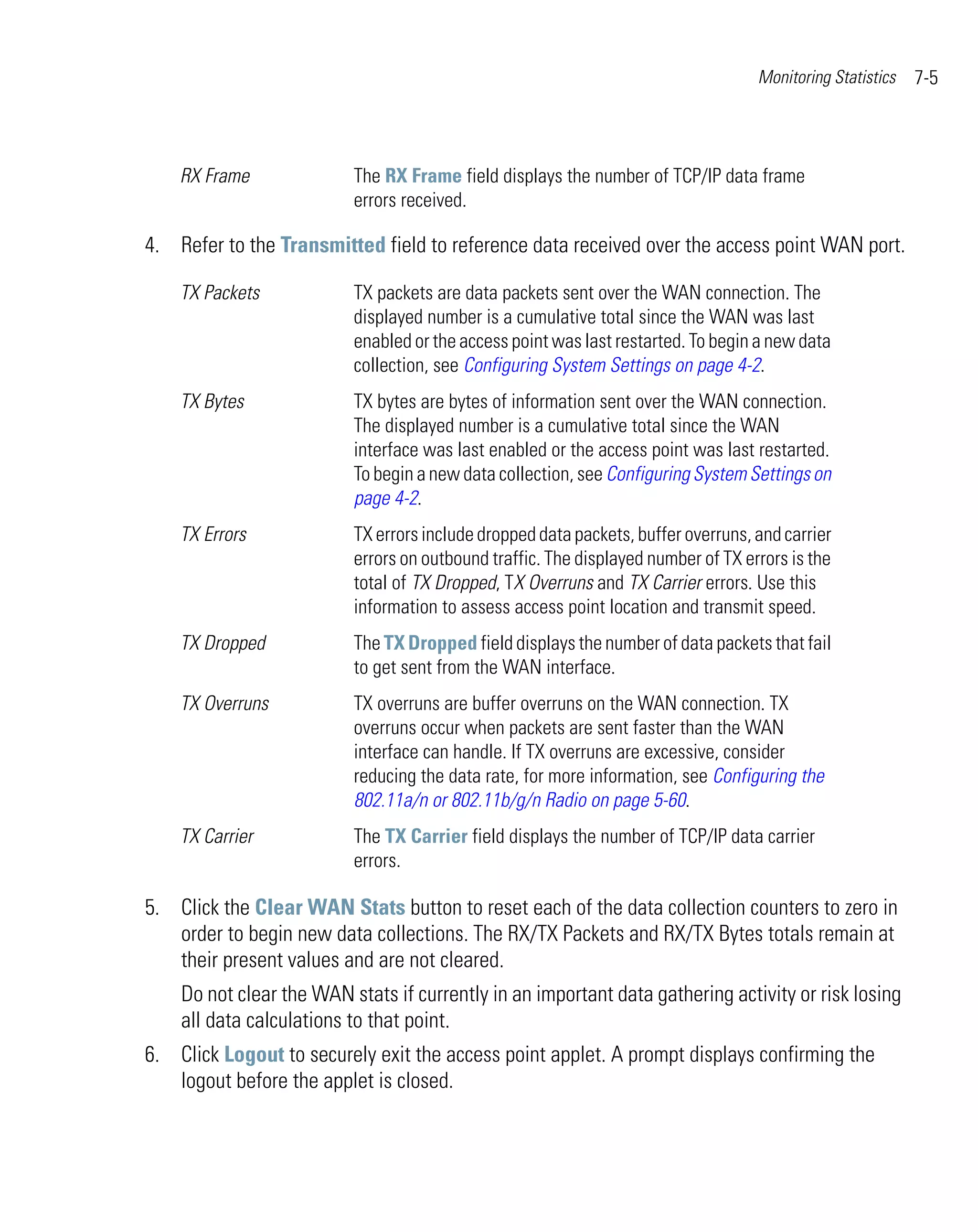 Monitoring Statistics   7-5



    RX Frame              The RX Frame field displays the number of TCP/IP data frame
                          errors received.

4. Refer to the Transmitted field to reference data received over the access point WAN port.

    TX Packets            TX packets are data packets sent over the WAN connection. The
                          displayed number is a cumulative total since the WAN was last
                          enabled or the access point was last restarted. To begin a new data
                          collection, see Configuring System Settings on page 4-2.
    TX Bytes              TX bytes are bytes of information sent over the WAN connection.
                          The displayed number is a cumulative total since the WAN
                          interface was last enabled or the access point was last restarted.
                          To begin a new data collection, see Configuring System Settings on
                          page 4-2.
    TX Errors             TX errors include dropped data packets, buffer overruns, and carrier
                          errors on outbound traffic. The displayed number of TX errors is the
                          total of TX Dropped, TX Overruns and TX Carrier errors. Use this
                          information to assess access point location and transmit speed.
    TX Dropped            The TX Dropped field displays the number of data packets that fail
                          to get sent from the WAN interface.
    TX Overruns           TX overruns are buffer overruns on the WAN connection. TX
                          overruns occur when packets are sent faster than the WAN
                          interface can handle. If TX overruns are excessive, consider
                          reducing the data rate, for more information, see Configuring the
                          802.11a/n or 802.11b/g/n Radio on page 5-60.
    TX Carrier            The TX Carrier field displays the number of TCP/IP data carrier
                          errors.

5. Click the Clear WAN Stats button to reset each of the data collection counters to zero in
   order to begin new data collections. The RX/TX Packets and RX/TX Bytes totals remain at
   their present values and are not cleared.
    Do not clear the WAN stats if currently in an important data gathering activity or risk losing
    all data calculations to that point.
6. Click Logout to securely exit the access point applet. A prompt displays confirming the
   logout before the applet is closed.
 