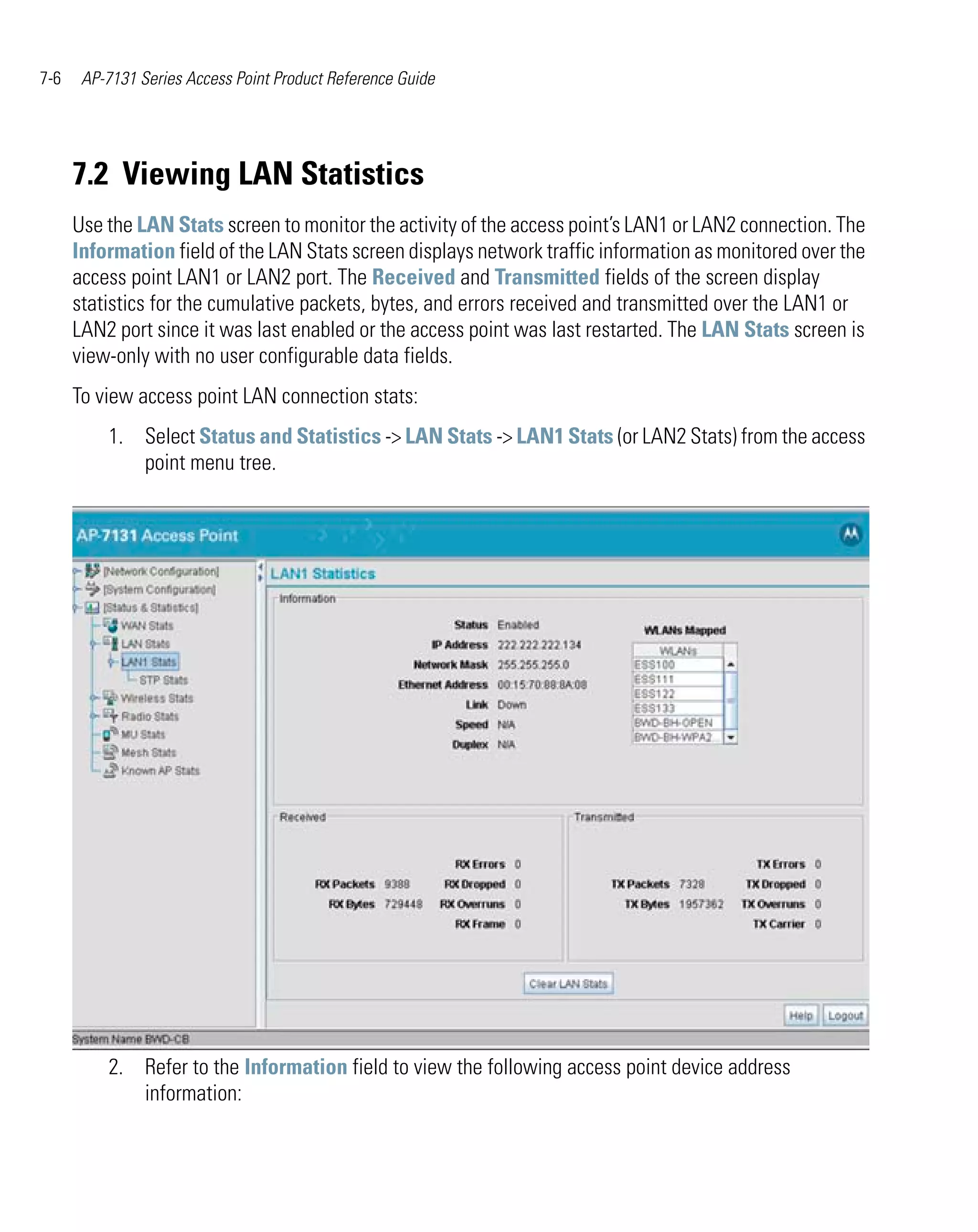 7-6    AP-7131 Series Access Point Product Reference Guide




      7.2 Viewing LAN Statistics
      Use the LAN Stats screen to monitor the activity of the access point’s LAN1 or LAN2 connection. The
      Information field of the LAN Stats screen displays network traffic information as monitored over the
      access point LAN1 or LAN2 port. The Received and Transmitted fields of the screen display
      statistics for the cumulative packets, bytes, and errors received and transmitted over the LAN1 or
      LAN2 port since it was last enabled or the access point was last restarted. The LAN Stats screen is
      view-only with no user configurable data fields.
      To view access point LAN connection stats:
          1. Select Status and Statistics -> LAN Stats -> LAN1 Stats (or LAN2 Stats) from the access
             point menu tree.




          2. Refer to the Information field to view the following access point device address
             information:
 