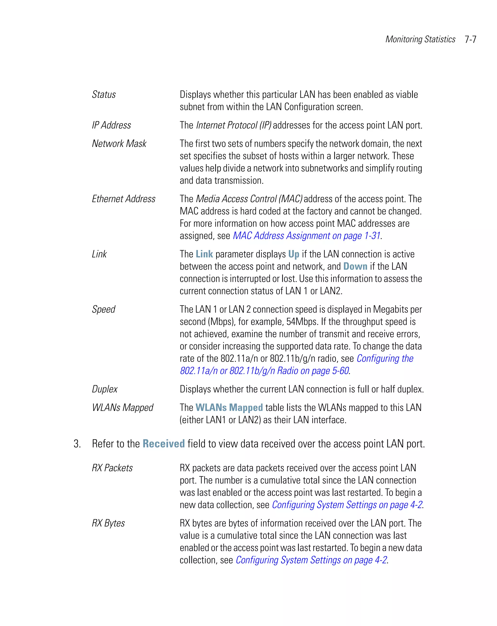 Monitoring Statistics   7-7




    Status               Displays whether this particular LAN has been enabled as viable
                         subnet from within the LAN Configuration screen.
    IP Address           The Internet Protocol (IP) addresses for the access point LAN port.
    Network Mask         The first two sets of numbers specify the network domain, the next
                         set specifies the subset of hosts within a larger network. These
                         values help divide a network into subnetworks and simplify routing
                         and data transmission.
    Ethernet Address     The Media Access Control (MAC) address of the access point. The
                         MAC address is hard coded at the factory and cannot be changed.
                         For more information on how access point MAC addresses are
                         assigned, see MAC Address Assignment on page 1-31.
    Link                 The Link parameter displays Up if the LAN connection is active
                         between the access point and network, and Down if the LAN
                         connection is interrupted or lost. Use this information to assess the
                         current connection status of LAN 1 or LAN2.
    Speed                The LAN 1 or LAN 2 connection speed is displayed in Megabits per
                         second (Mbps), for example, 54Mbps. If the throughput speed is
                         not achieved, examine the number of transmit and receive errors,
                         or consider increasing the supported data rate. To change the data
                         rate of the 802.11a/n or 802.11b/g/n radio, see Configuring the
                         802.11a/n or 802.11b/g/n Radio on page 5-60.
    Duplex               Displays whether the current LAN connection is full or half duplex.
    WLANs Mapped         The WLANs Mapped table lists the WLANs mapped to this LAN
                         (either LAN1 or LAN2) as their LAN interface.

3. Refer to the Received field to view data received over the access point LAN port.

    RX Packets           RX packets are data packets received over the access point LAN
                         port. The number is a cumulative total since the LAN connection
                         was last enabled or the access point was last restarted. To begin a
                         new data collection, see Configuring System Settings on page 4-2.
    RX Bytes             RX bytes are bytes of information received over the LAN port. The
                         value is a cumulative total since the LAN connection was last
                         enabled or the access point was last restarted. To begin a new data
                         collection, see Configuring System Settings on page 4-2.
 