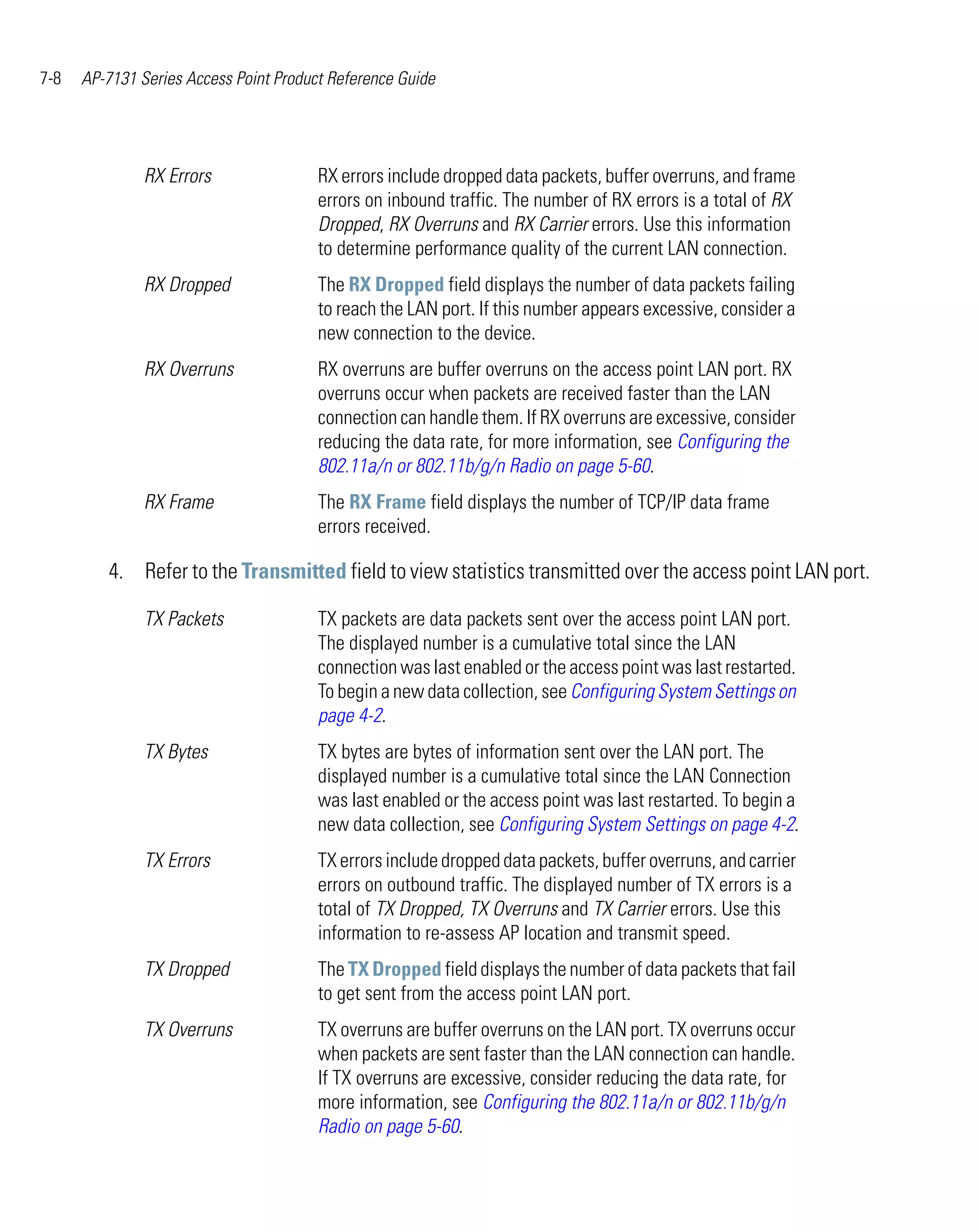 7-8   AP-7131 Series Access Point Product Reference Guide




               RX Errors                RX errors include dropped data packets, buffer overruns, and frame
                                        errors on inbound traffic. The number of RX errors is a total of RX
                                        Dropped, RX Overruns and RX Carrier errors. Use this information
                                        to determine performance quality of the current LAN connection.
               RX Dropped               The RX Dropped field displays the number of data packets failing
                                        to reach the LAN port. If this number appears excessive, consider a
                                        new connection to the device.
               RX Overruns              RX overruns are buffer overruns on the access point LAN port. RX
                                        overruns occur when packets are received faster than the LAN
                                        connection can handle them. If RX overruns are excessive, consider
                                        reducing the data rate, for more information, see Configuring the
                                        802.11a/n or 802.11b/g/n Radio on page 5-60.
               RX Frame                 The RX Frame field displays the number of TCP/IP data frame
                                        errors received.

         4. Refer to the Transmitted field to view statistics transmitted over the access point LAN port.

               TX Packets               TX packets are data packets sent over the access point LAN port.
                                        The displayed number is a cumulative total since the LAN
                                        connection was last enabled or the access point was last restarted.
                                        To begin a new data collection, see Configuring System Settings on
                                        page 4-2.
               TX Bytes                 TX bytes are bytes of information sent over the LAN port. The
                                        displayed number is a cumulative total since the LAN Connection
                                        was last enabled or the access point was last restarted. To begin a
                                        new data collection, see Configuring System Settings on page 4-2.
               TX Errors                TX errors include dropped data packets, buffer overruns, and carrier
                                        errors on outbound traffic. The displayed number of TX errors is a
                                        total of TX Dropped, TX Overruns and TX Carrier errors. Use this
                                        information to re-assess AP location and transmit speed.
               TX Dropped               The TX Dropped field displays the number of data packets that fail
                                        to get sent from the access point LAN port.
               TX Overruns              TX overruns are buffer overruns on the LAN port. TX overruns occur
                                        when packets are sent faster than the LAN connection can handle.
                                        If TX overruns are excessive, consider reducing the data rate, for
                                        more information, see Configuring the 802.11a/n or 802.11b/g/n
                                        Radio on page 5-60.
 