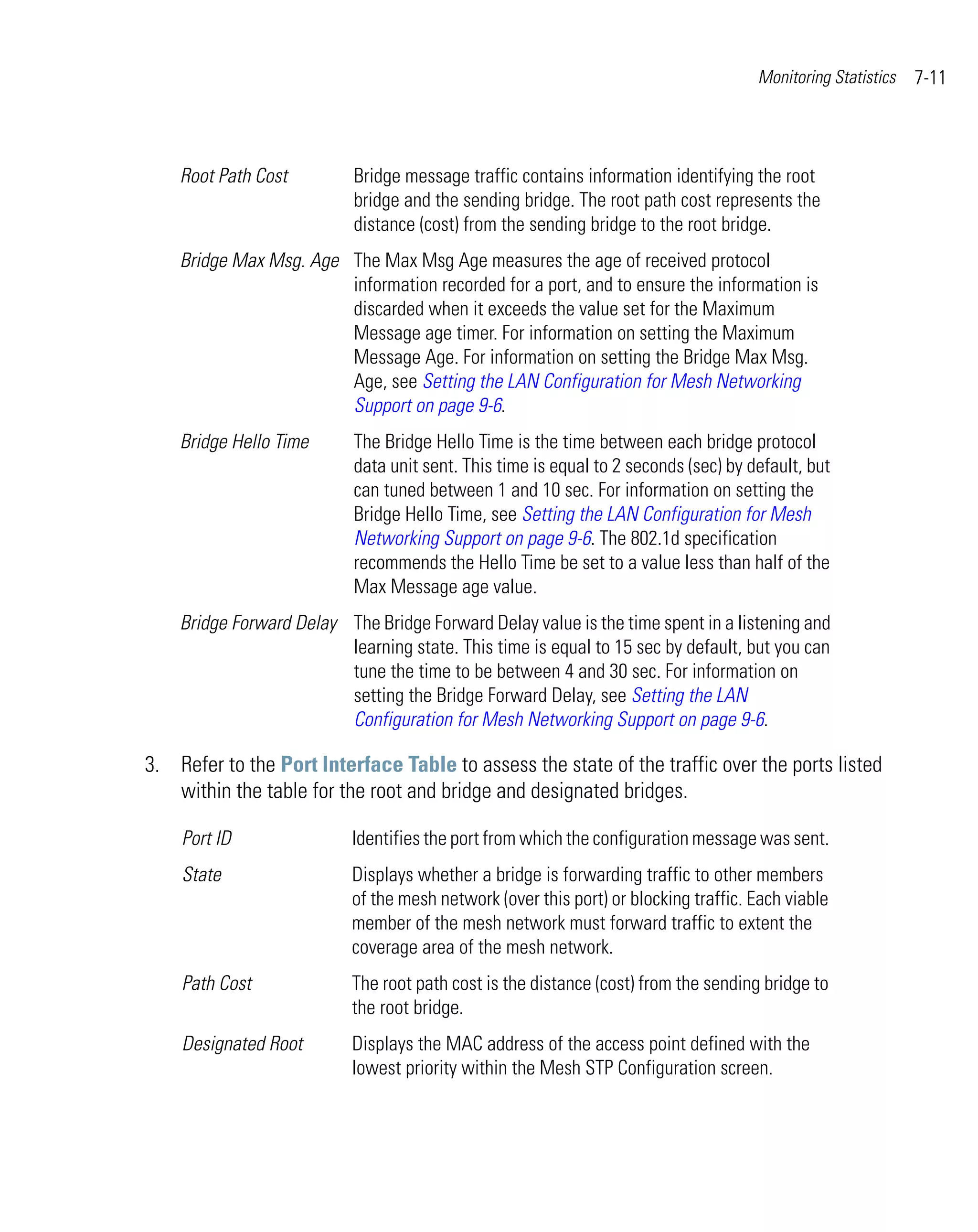 Monitoring Statistics   7-11



    Root Path Cost         Bridge message traffic contains information identifying the root
                           bridge and the sending bridge. The root path cost represents the
                           distance (cost) from the sending bridge to the root bridge.
    Bridge Max Msg. Age The Max Msg Age measures the age of received protocol
                        information recorded for a port, and to ensure the information is
                        discarded when it exceeds the value set for the Maximum
                        Message age timer. For information on setting the Maximum
                        Message Age. For information on setting the Bridge Max Msg.
                        Age, see Setting the LAN Configuration for Mesh Networking
                        Support on page 9-6.
    Bridge Hello Time      The Bridge Hello Time is the time between each bridge protocol
                           data unit sent. This time is equal to 2 seconds (sec) by default, but
                           can tuned between 1 and 10 sec. For information on setting the
                           Bridge Hello Time, see Setting the LAN Configuration for Mesh
                           Networking Support on page 9-6. The 802.1d specification
                           recommends the Hello Time be set to a value less than half of the
                           Max Message age value.
    Bridge Forward Delay The Bridge Forward Delay value is the time spent in a listening and
                         learning state. This time is equal to 15 sec by default, but you can
                         tune the time to be between 4 and 30 sec. For information on
                         setting the Bridge Forward Delay, see Setting the LAN
                         Configuration for Mesh Networking Support on page 9-6.

3. Refer to the Port Interface Table to assess the state of the traffic over the ports listed
   within the table for the root and bridge and designated bridges.

    Port ID                Identifies the port from which the configuration message was sent.
    State                  Displays whether a bridge is forwarding traffic to other members
                           of the mesh network (over this port) or blocking traffic. Each viable
                           member of the mesh network must forward traffic to extent the
                           coverage area of the mesh network.
    Path Cost              The root path cost is the distance (cost) from the sending bridge to
                           the root bridge.
    Designated Root        Displays the MAC address of the access point defined with the
                           lowest priority within the Mesh STP Configuration screen.
 