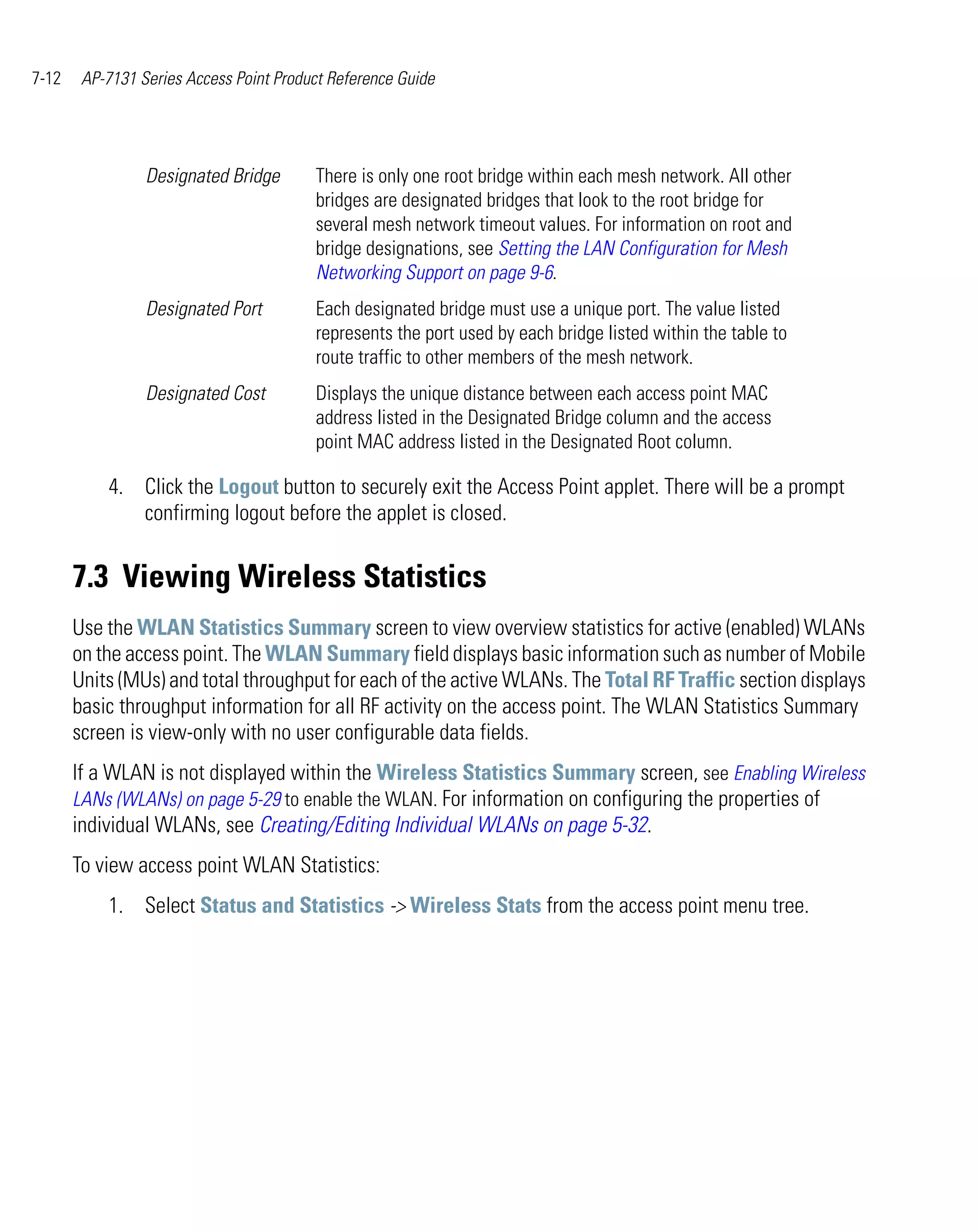 7-12    AP-7131 Series Access Point Product Reference Guide




                 Designated Bridge       There is only one root bridge within each mesh network. All other
                                         bridges are designated bridges that look to the root bridge for
                                         several mesh network timeout values. For information on root and
                                         bridge designations, see Setting the LAN Configuration for Mesh
                                         Networking Support on page 9-6.
                 Designated Port         Each designated bridge must use a unique port. The value listed
                                         represents the port used by each bridge listed within the table to
                                         route traffic to other members of the mesh network.
                 Designated Cost         Displays the unique distance between each access point MAC
                                         address listed in the Designated Bridge column and the access
                                         point MAC address listed in the Designated Root column.

           4. Click the Logout button to securely exit the Access Point applet. There will be a prompt
              confirming logout before the applet is closed.


       7.3 Viewing Wireless Statistics
       Use the WLAN Statistics Summary screen to view overview statistics for active (enabled) WLANs
       on the access point. The WLAN Summary field displays basic information such as number of Mobile
       Units (MUs) and total throughput for each of the active WLANs. The Total RF Traffic section displays
       basic throughput information for all RF activity on the access point. The WLAN Statistics Summary
       screen is view-only with no user configurable data fields.
       If a WLAN is not displayed within the Wireless Statistics Summary screen, see Enabling Wireless
       LANs (WLANs) on page 5-29 to enable the WLAN. For information on configuring the properties of
       individual WLANs, see Creating/Editing Individual WLANs on page 5-32.
       To view access point WLAN Statistics:
           1. Select Status and Statistics -> Wireless Stats from the access point menu tree.
 