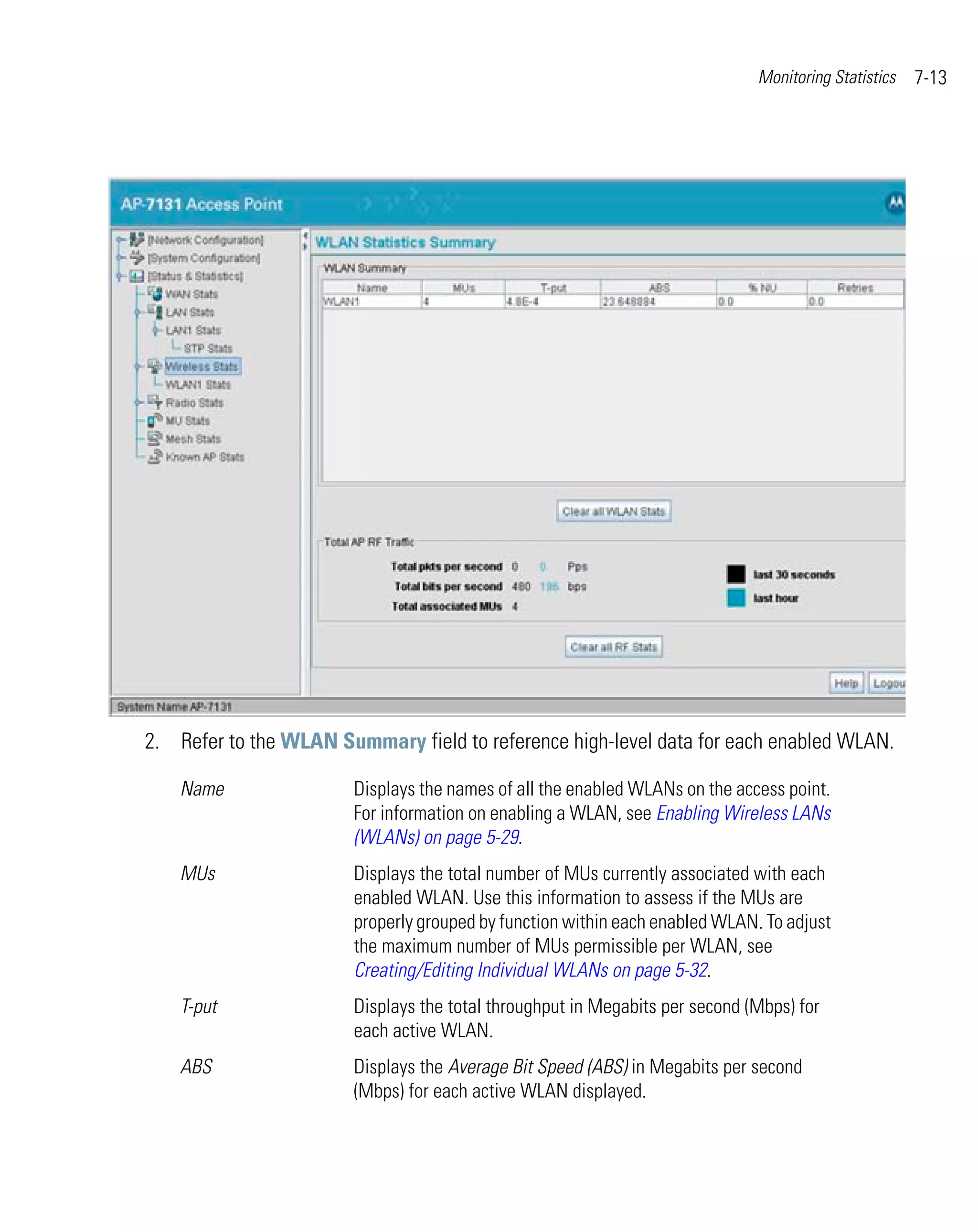 Monitoring Statistics   7-13




2. Refer to the WLAN Summary field to reference high-level data for each enabled WLAN.

    Name               Displays the names of all the enabled WLANs on the access point.
                       For information on enabling a WLAN, see Enabling Wireless LANs
                       (WLANs) on page 5-29.
    MUs                Displays the total number of MUs currently associated with each
                       enabled WLAN. Use this information to assess if the MUs are
                       properly grouped by function within each enabled WLAN. To adjust
                       the maximum number of MUs permissible per WLAN, see
                       Creating/Editing Individual WLANs on page 5-32.
    T-put              Displays the total throughput in Megabits per second (Mbps) for
                       each active WLAN.
    ABS                Displays the Average Bit Speed (ABS) in Megabits per second
                       (Mbps) for each active WLAN displayed.
 