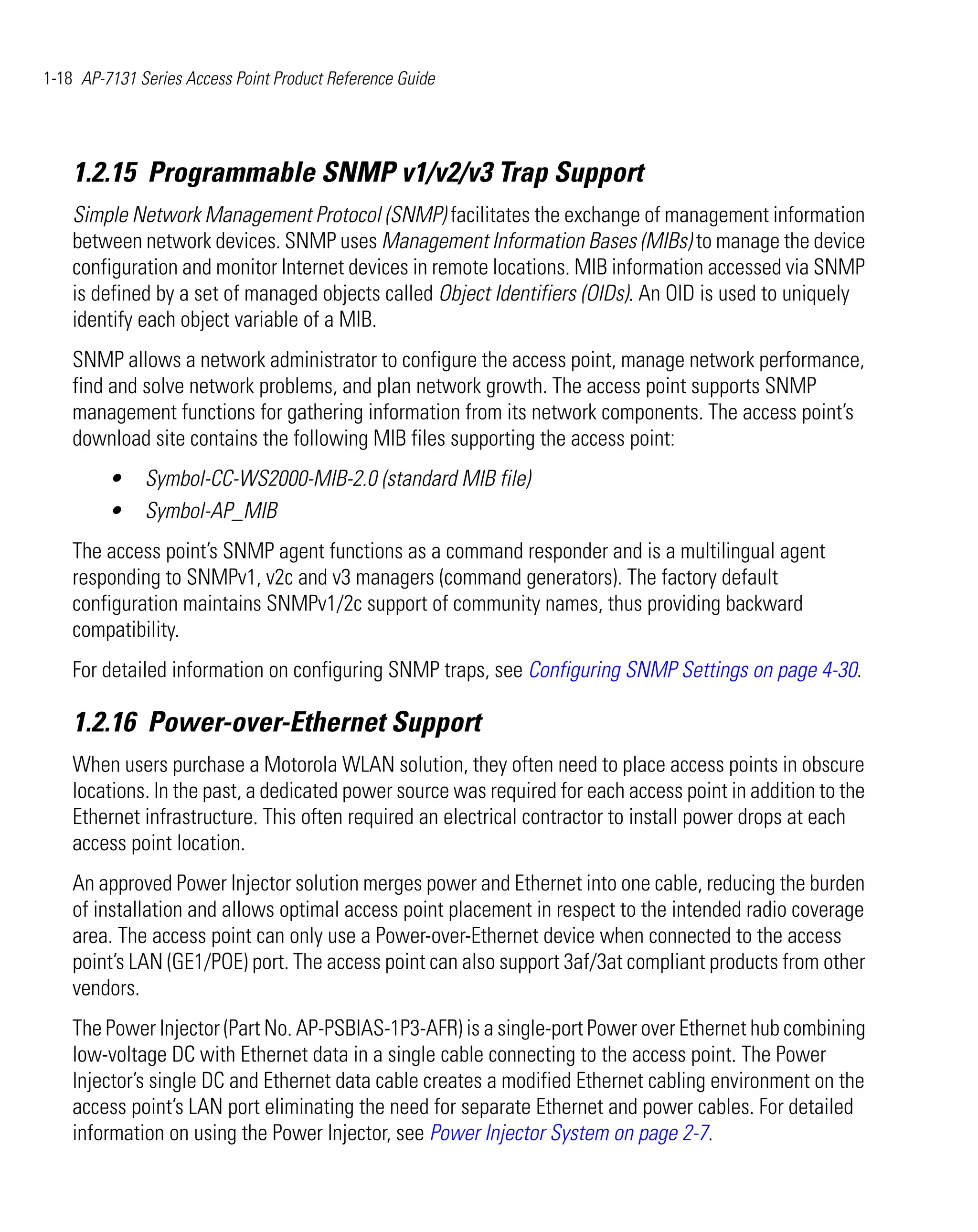 1-18 AP-7131 Series Access Point Product Reference Guide




    1.2.15 Programmable SNMP v1/v2/v3 Trap Support
    Simple Network Management Protocol (SNMP) facilitates the exchange of management information
    between network devices. SNMP uses Management Information Bases (MIBs) to manage the device
    configuration and monitor Internet devices in remote locations. MIB information accessed via SNMP
    is defined by a set of managed objects called Object Identifiers (OIDs). An OID is used to uniquely
    identify each object variable of a MIB.
    SNMP allows a network administrator to configure the access point, manage network performance,
    find and solve network problems, and plan network growth. The access point supports SNMP
    management functions for gathering information from its network components. The access point’s
    download site contains the following MIB files supporting the access point:
         •    Symbol-CC-WS2000-MIB-2.0 (standard MIB file)
         •    Symbol-AP_MIB
    The access point’s SNMP agent functions as a command responder and is a multilingual agent
    responding to SNMPv1, v2c and v3 managers (command generators). The factory default
    configuration maintains SNMPv1/2c support of community names, thus providing backward
    compatibility.
    For detailed information on configuring SNMP traps, see Configuring SNMP Settings on page 4-30.

    1.2.16 Power-over-Ethernet Support
    When users purchase a Motorola WLAN solution, they often need to place access points in obscure
    locations. In the past, a dedicated power source was required for each access point in addition to the
    Ethernet infrastructure. This often required an electrical contractor to install power drops at each
    access point location.
    An approved Power Injector solution merges power and Ethernet into one cable, reducing the burden
    of installation and allows optimal access point placement in respect to the intended radio coverage
    area. The access point can only use a Power-over-Ethernet device when connected to the access
    point’s LAN (GE1/POE) port. The access point can also support 3af/3at compliant products from other
    vendors.
    The Power Injector (Part No. AP-PSBIAS-1P3-AFR) is a single-port Power over Ethernet hub combining
    low-voltage DC with Ethernet data in a single cable connecting to the access point. The Power
    Injector’s single DC and Ethernet data cable creates a modified Ethernet cabling environment on the
    access point’s LAN port eliminating the need for separate Ethernet and power cables. For detailed
    information on using the Power Injector, see Power Injector System on page 2-7.
 