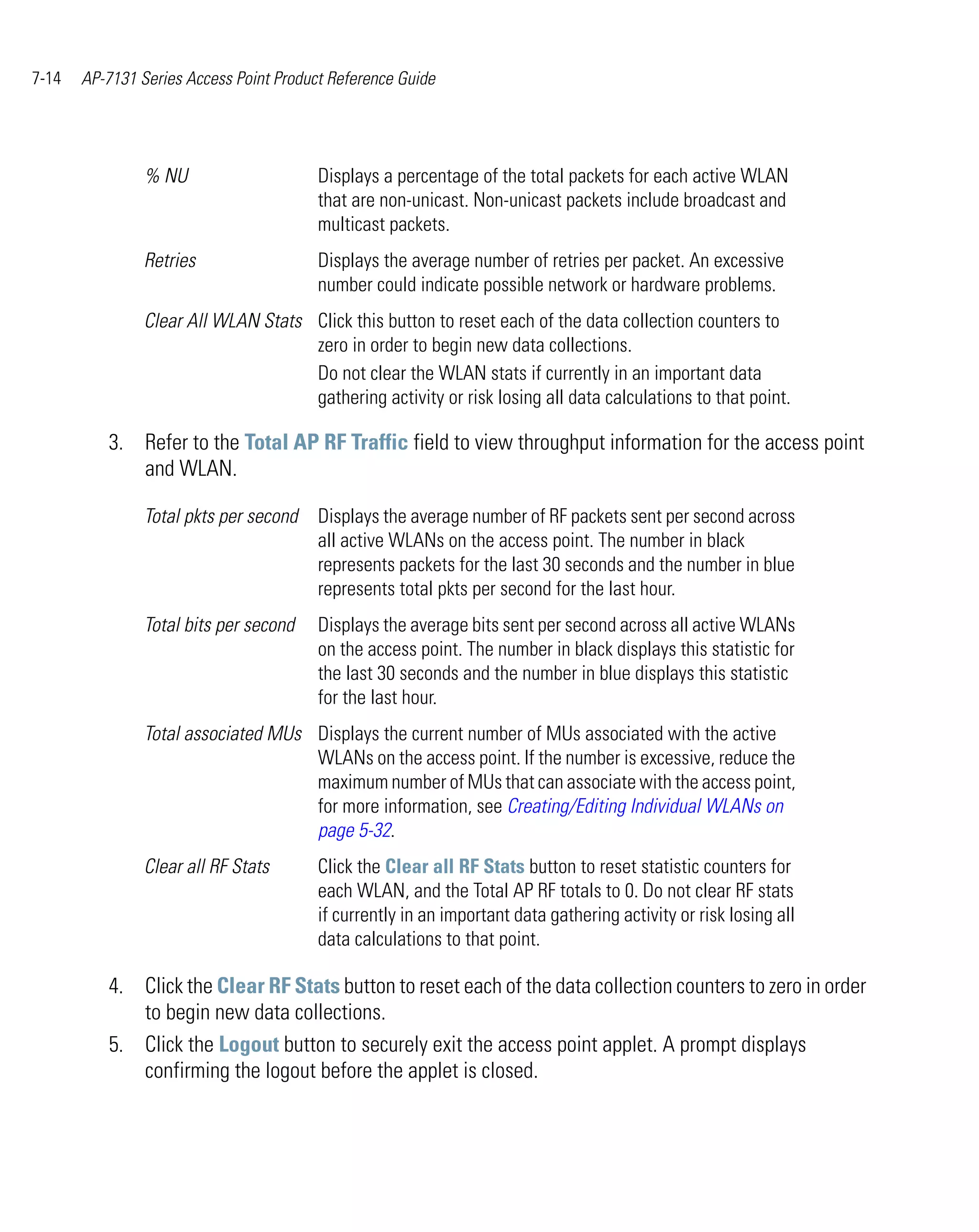7-14   AP-7131 Series Access Point Product Reference Guide




                % NU                     Displays a percentage of the total packets for each active WLAN
                                         that are non-unicast. Non-unicast packets include broadcast and
                                         multicast packets.
                Retries                  Displays the average number of retries per packet. An excessive
                                         number could indicate possible network or hardware problems.
                Clear All WLAN Stats Click this button to reset each of the data collection counters to
                                     zero in order to begin new data collections.
                                     Do not clear the WLAN stats if currently in an important data
                                     gathering activity or risk losing all data calculations to that point.

          3. Refer to the Total AP RF Traffic field to view throughput information for the access point
             and WLAN.

                Total pkts per second    Displays the average number of RF packets sent per second across
                                         all active WLANs on the access point. The number in black
                                         represents packets for the last 30 seconds and the number in blue
                                         represents total pkts per second for the last hour.
                Total bits per second    Displays the average bits sent per second across all active WLANs
                                         on the access point. The number in black displays this statistic for
                                         the last 30 seconds and the number in blue displays this statistic
                                         for the last hour.
                Total associated MUs Displays the current number of MUs associated with the active
                                     WLANs on the access point. If the number is excessive, reduce the
                                     maximum number of MUs that can associate with the access point,
                                     for more information, see Creating/Editing Individual WLANs on
                                     page 5-32.
                Clear all RF Stats       Click the Clear all RF Stats button to reset statistic counters for
                                         each WLAN, and the Total AP RF totals to 0. Do not clear RF stats
                                         if currently in an important data gathering activity or risk losing all
                                         data calculations to that point.

          4. Click the Clear RF Stats button to reset each of the data collection counters to zero in order
             to begin new data collections.
          5. Click the Logout button to securely exit the access point applet. A prompt displays
             confirming the logout before the applet is closed.
 