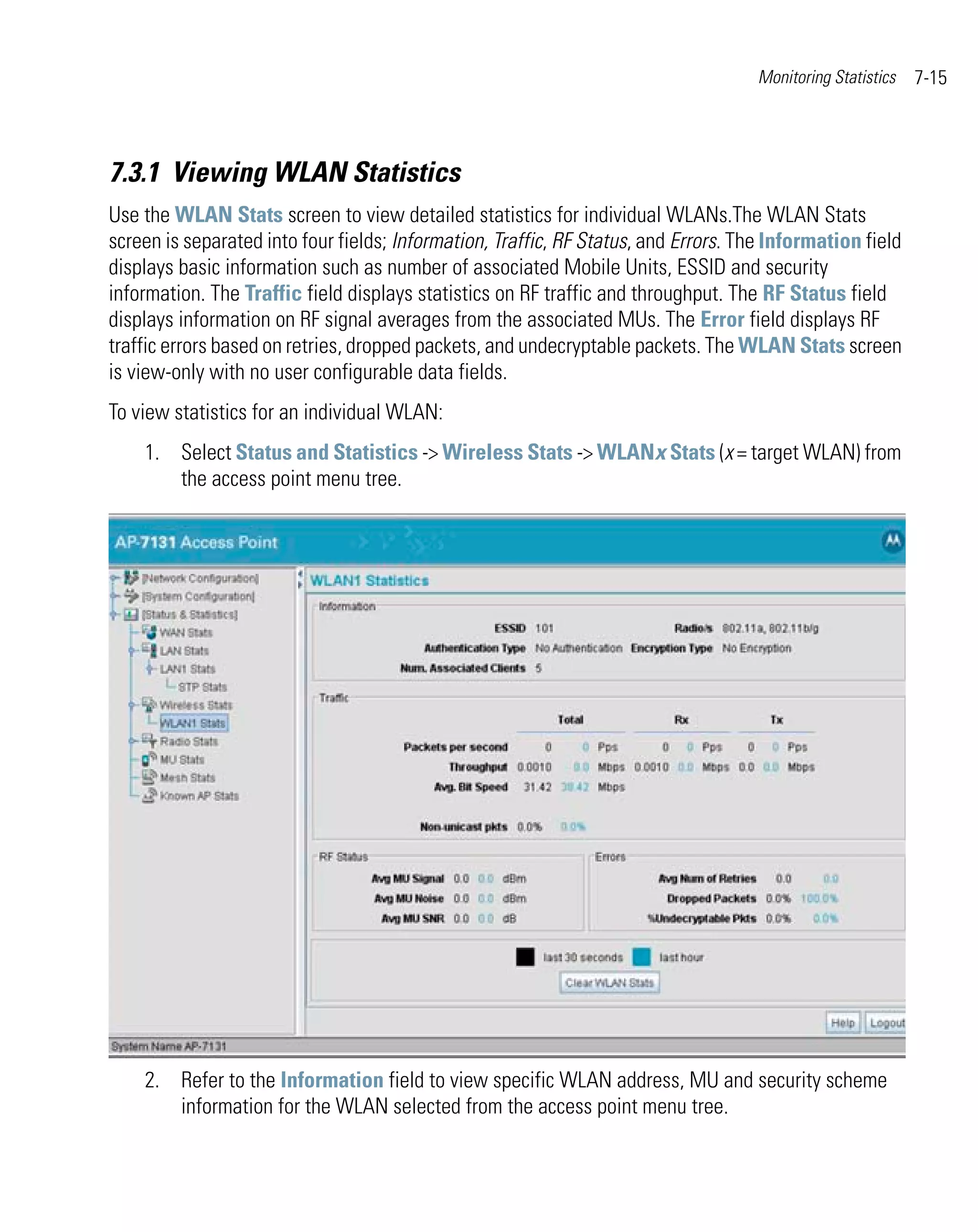 Monitoring Statistics   7-15



7.3.1 Viewing WLAN Statistics
Use the WLAN Stats screen to view detailed statistics for individual WLANs.The WLAN Stats
screen is separated into four fields; Information, Traffic, RF Status, and Errors. The Information field
displays basic information such as number of associated Mobile Units, ESSID and security
information. The Traffic field displays statistics on RF traffic and throughput. The RF Status field
displays information on RF signal averages from the associated MUs. The Error field displays RF
traffic errors based on retries, dropped packets, and undecryptable packets. The WLAN Stats screen
is view-only with no user configurable data fields.
To view statistics for an individual WLAN:
    1. Select Status and Statistics -> Wireless Stats -> WLANx Stats (x = target WLAN) from
       the access point menu tree.




    2. Refer to the Information field to view specific WLAN address, MU and security scheme
       information for the WLAN selected from the access point menu tree.
 