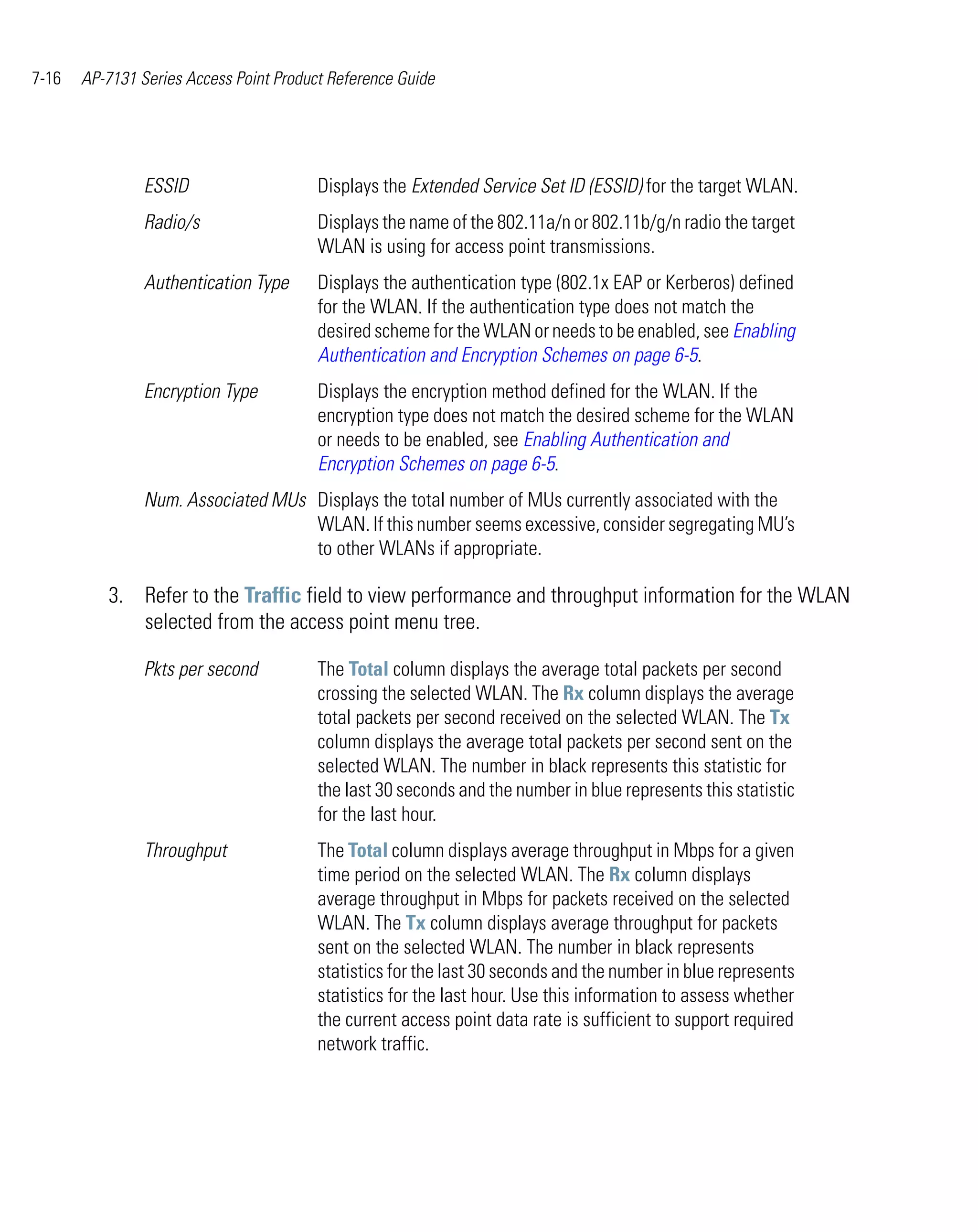 7-16   AP-7131 Series Access Point Product Reference Guide




                ESSID                    Displays the Extended Service Set ID (ESSID) for the target WLAN.
                Radio/s                  Displays the name of the 802.11a/n or 802.11b/g/n radio the target
                                         WLAN is using for access point transmissions.
                Authentication Type      Displays the authentication type (802.1x EAP or Kerberos) defined
                                         for the WLAN. If the authentication type does not match the
                                         desired scheme for the WLAN or needs to be enabled, see Enabling
                                         Authentication and Encryption Schemes on page 6-5.
                Encryption Type          Displays the encryption method defined for the WLAN. If the
                                         encryption type does not match the desired scheme for the WLAN
                                         or needs to be enabled, see Enabling Authentication and
                                         Encryption Schemes on page 6-5.
                Num. Associated MUs Displays the total number of MUs currently associated with the
                                    WLAN. If this number seems excessive, consider segregating MU’s
                                    to other WLANs if appropriate.

          3. Refer to the Traffic field to view performance and throughput information for the WLAN
             selected from the access point menu tree.

                Pkts per second          The Total column displays the average total packets per second
                                         crossing the selected WLAN. The Rx column displays the average
                                         total packets per second received on the selected WLAN. The Tx
                                         column displays the average total packets per second sent on the
                                         selected WLAN. The number in black represents this statistic for
                                         the last 30 seconds and the number in blue represents this statistic
                                         for the last hour.
                Throughput               The Total column displays average throughput in Mbps for a given
                                         time period on the selected WLAN. The Rx column displays
                                         average throughput in Mbps for packets received on the selected
                                         WLAN. The Tx column displays average throughput for packets
                                         sent on the selected WLAN. The number in black represents
                                         statistics for the last 30 seconds and the number in blue represents
                                         statistics for the last hour. Use this information to assess whether
                                         the current access point data rate is sufficient to support required
                                         network traffic.
 