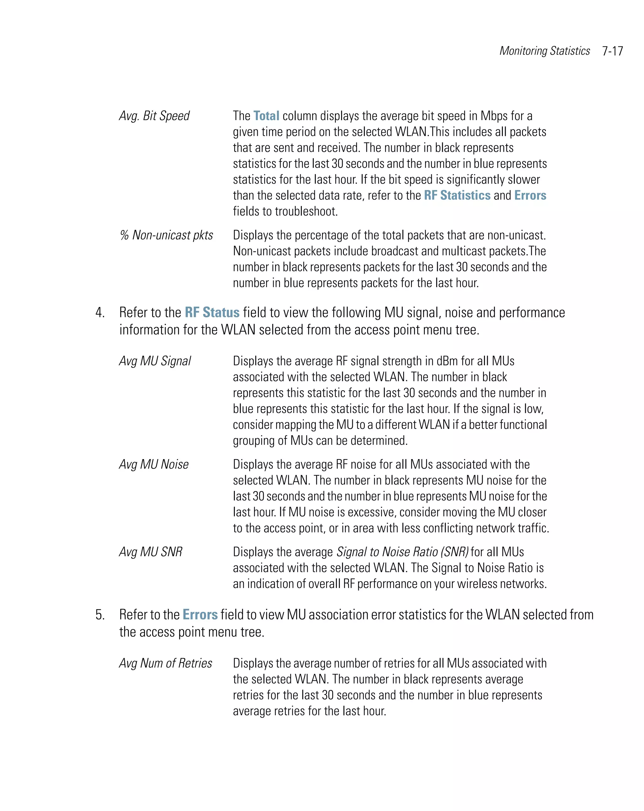Monitoring Statistics   7-17



    Avg. Bit Speed        The Total column displays the average bit speed in Mbps for a
                          given time period on the selected WLAN.This includes all packets
                          that are sent and received. The number in black represents
                          statistics for the last 30 seconds and the number in blue represents
                          statistics for the last hour. If the bit speed is significantly slower
                          than the selected data rate, refer to the RF Statistics and Errors
                          fields to troubleshoot.
    % Non-unicast pkts    Displays the percentage of the total packets that are non-unicast.
                          Non-unicast packets include broadcast and multicast packets.The
                          number in black represents packets for the last 30 seconds and the
                          number in blue represents packets for the last hour.

4. Refer to the RF Status field to view the following MU signal, noise and performance
   information for the WLAN selected from the access point menu tree.

    Avg MU Signal         Displays the average RF signal strength in dBm for all MUs
                          associated with the selected WLAN. The number in black
                          represents this statistic for the last 30 seconds and the number in
                          blue represents this statistic for the last hour. If the signal is low,
                          consider mapping the MU to a different WLAN if a better functional
                          grouping of MUs can be determined.
    Avg MU Noise          Displays the average RF noise for all MUs associated with the
                          selected WLAN. The number in black represents MU noise for the
                          last 30 seconds and the number in blue represents MU noise for the
                          last hour. If MU noise is excessive, consider moving the MU closer
                          to the access point, or in area with less conflicting network traffic.
    Avg MU SNR            Displays the average Signal to Noise Ratio (SNR) for all MUs
                          associated with the selected WLAN. The Signal to Noise Ratio is
                          an indication of overall RF performance on your wireless networks.

5. Refer to the Errors field to view MU association error statistics for the WLAN selected from
   the access point menu tree.

    Avg Num of Retries    Displays the average number of retries for all MUs associated with
                          the selected WLAN. The number in black represents average
                          retries for the last 30 seconds and the number in blue represents
                          average retries for the last hour.
 
