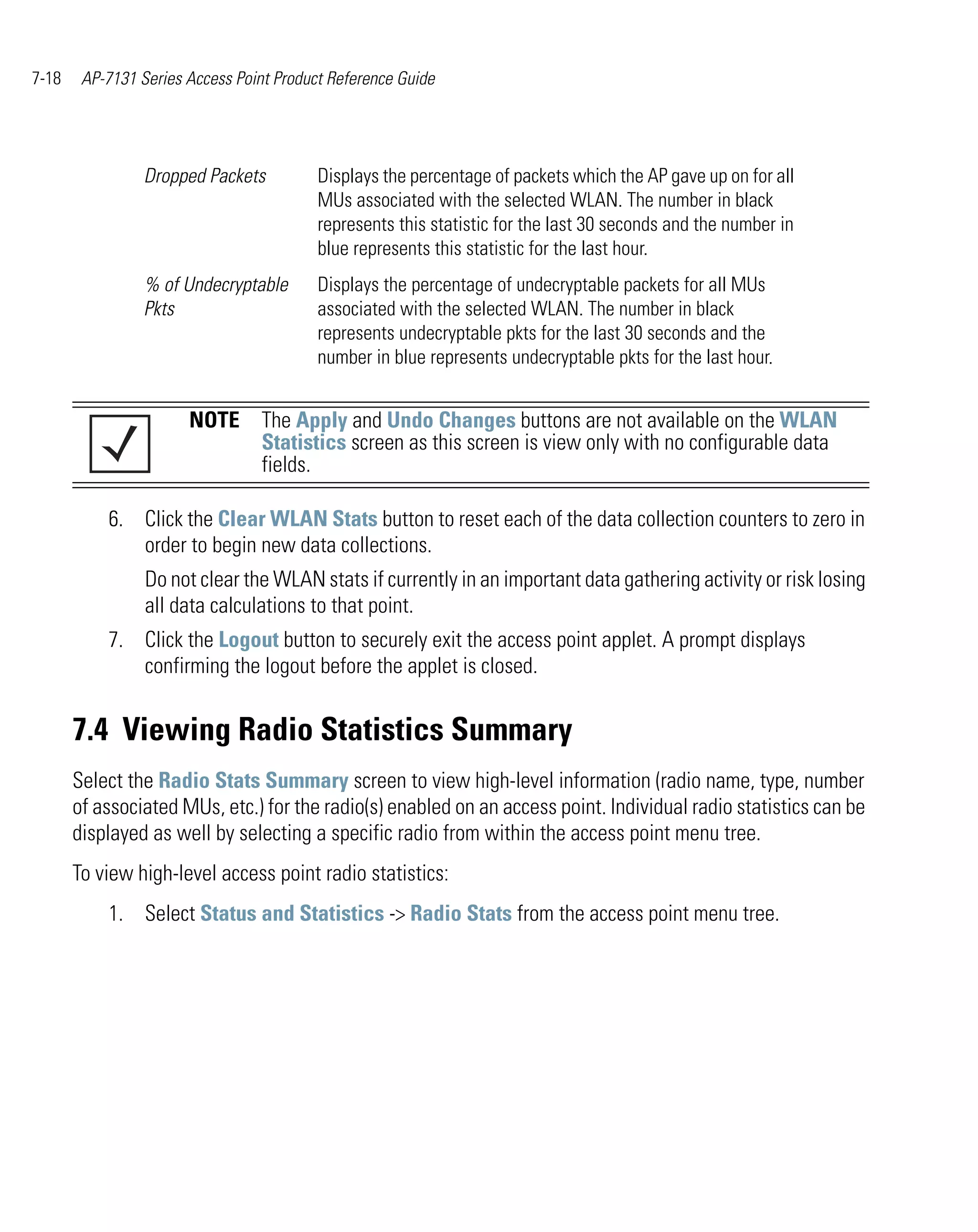 7-18    AP-7131 Series Access Point Product Reference Guide




                 Dropped Packets          Displays the percentage of packets which the AP gave up on for all
                                          MUs associated with the selected WLAN. The number in black
                                          represents this statistic for the last 30 seconds and the number in
                                          blue represents this statistic for the last hour.
                 % of Undecryptable       Displays the percentage of undecryptable packets for all MUs
                 Pkts                     associated with the selected WLAN. The number in black
                                          represents undecryptable pkts for the last 30 seconds and the
                                          number in blue represents undecryptable pkts for the last hour.


                       NOTE The Apply and Undo Changes buttons are not available on the WLAN
                            Statistics screen as this screen is view only with no configurable data
                            fields.

           6. Click the Clear WLAN Stats button to reset each of the data collection counters to zero in
              order to begin new data collections.
                 Do not clear the WLAN stats if currently in an important data gathering activity or risk losing
                 all data calculations to that point.
           7. Click the Logout button to securely exit the access point applet. A prompt displays
              confirming the logout before the applet is closed.


       7.4 Viewing Radio Statistics Summary
       Select the Radio Stats Summary screen to view high-level information (radio name, type, number
       of associated MUs, etc.) for the radio(s) enabled on an access point. Individual radio statistics can be
       displayed as well by selecting a specific radio from within the access point menu tree.
       To view high-level access point radio statistics:
           1. Select Status and Statistics -> Radio Stats from the access point menu tree.
 