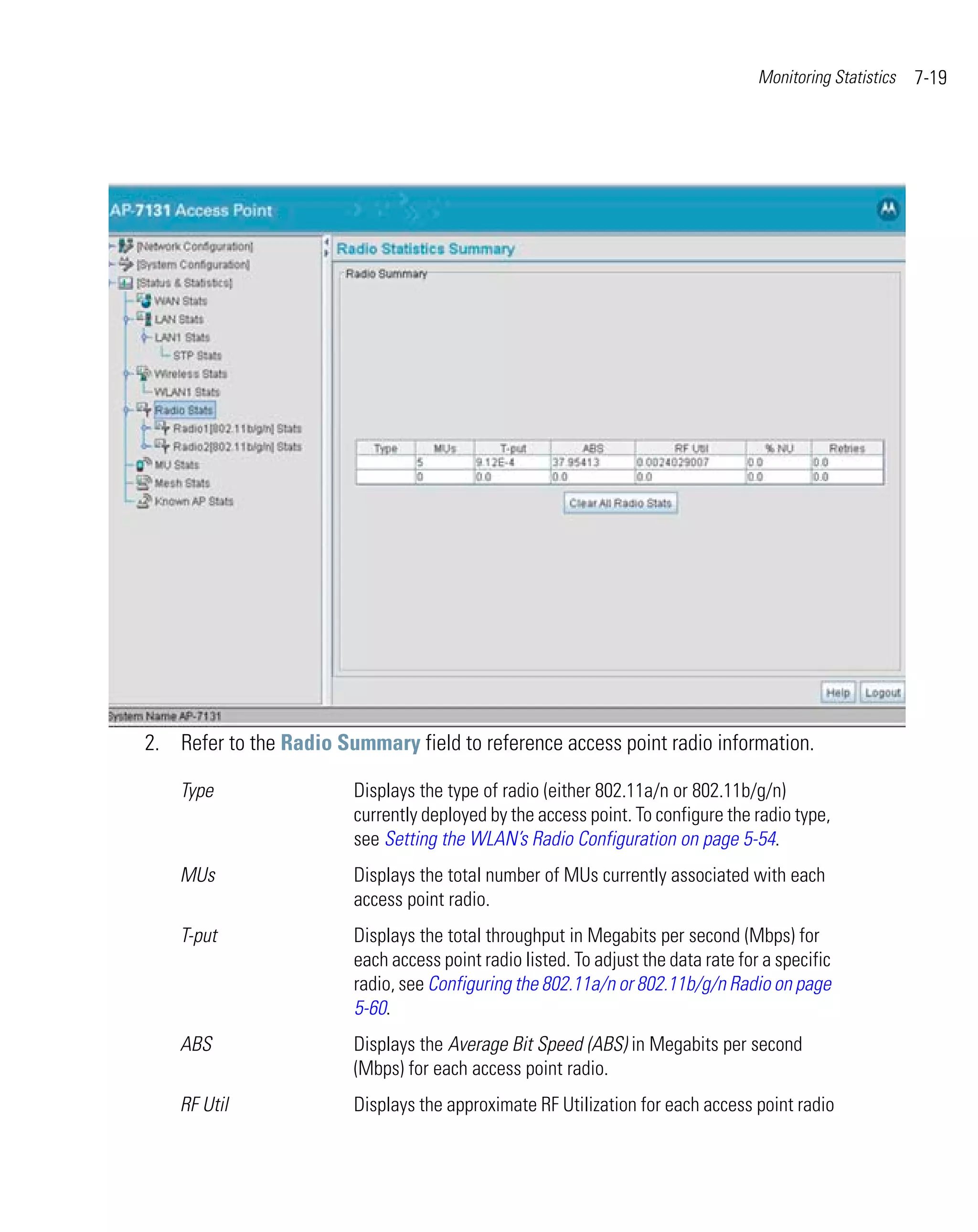 Monitoring Statistics   7-19




2. Refer to the Radio Summary field to reference access point radio information.

    Type                Displays the type of radio (either 802.11a/n or 802.11b/g/n)
                        currently deployed by the access point. To configure the radio type,
                        see Setting the WLAN’s Radio Configuration on page 5-54.
    MUs                 Displays the total number of MUs currently associated with each
                        access point radio.
    T-put               Displays the total throughput in Megabits per second (Mbps) for
                        each access point radio listed. To adjust the data rate for a specific
                        radio, see Configuring the 802.11a/n or 802.11b/g/n Radio on page
                        5-60.
    ABS                 Displays the Average Bit Speed (ABS) in Megabits per second
                        (Mbps) for each access point radio.
    RF Util             Displays the approximate RF Utilization for each access point radio
 