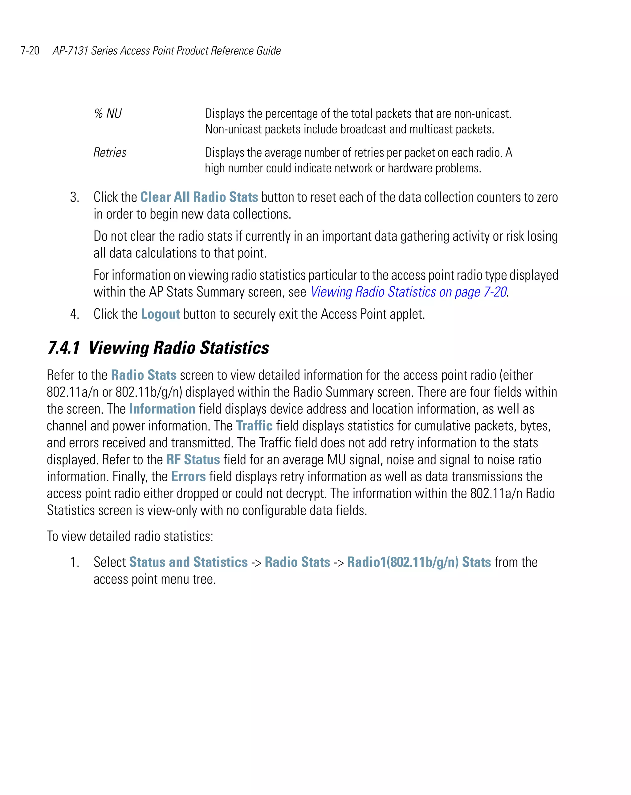 7-20    AP-7131 Series Access Point Product Reference Guide




                 % NU                     Displays the percentage of the total packets that are non-unicast.
                                          Non-unicast packets include broadcast and multicast packets.
                 Retries                  Displays the average number of retries per packet on each radio. A
                                          high number could indicate network or hardware problems.

           3. Click the Clear All Radio Stats button to reset each of the data collection counters to zero
              in order to begin new data collections.
                 Do not clear the radio stats if currently in an important data gathering activity or risk losing
                 all data calculations to that point.
                 For information on viewing radio statistics particular to the access point radio type displayed
                 within the AP Stats Summary screen, see Viewing Radio Statistics on page 7-20.
           4. Click the Logout button to securely exit the Access Point applet.

       7.4.1 Viewing Radio Statistics
       Refer to the Radio Stats screen to view detailed information for the access point radio (either
       802.11a/n or 802.11b/g/n) displayed within the Radio Summary screen. There are four fields within
       the screen. The Information field displays device address and location information, as well as
       channel and power information. The Traffic field displays statistics for cumulative packets, bytes,
       and errors received and transmitted. The Traffic field does not add retry information to the stats
       displayed. Refer to the RF Status field for an average MU signal, noise and signal to noise ratio
       information. Finally, the Errors field displays retry information as well as data transmissions the
       access point radio either dropped or could not decrypt. The information within the 802.11a/n Radio
       Statistics screen is view-only with no configurable data fields.
       To view detailed radio statistics:
           1. Select Status and Statistics -> Radio Stats -> Radio1(802.11b/g/n) Stats from the
              access point menu tree.
 