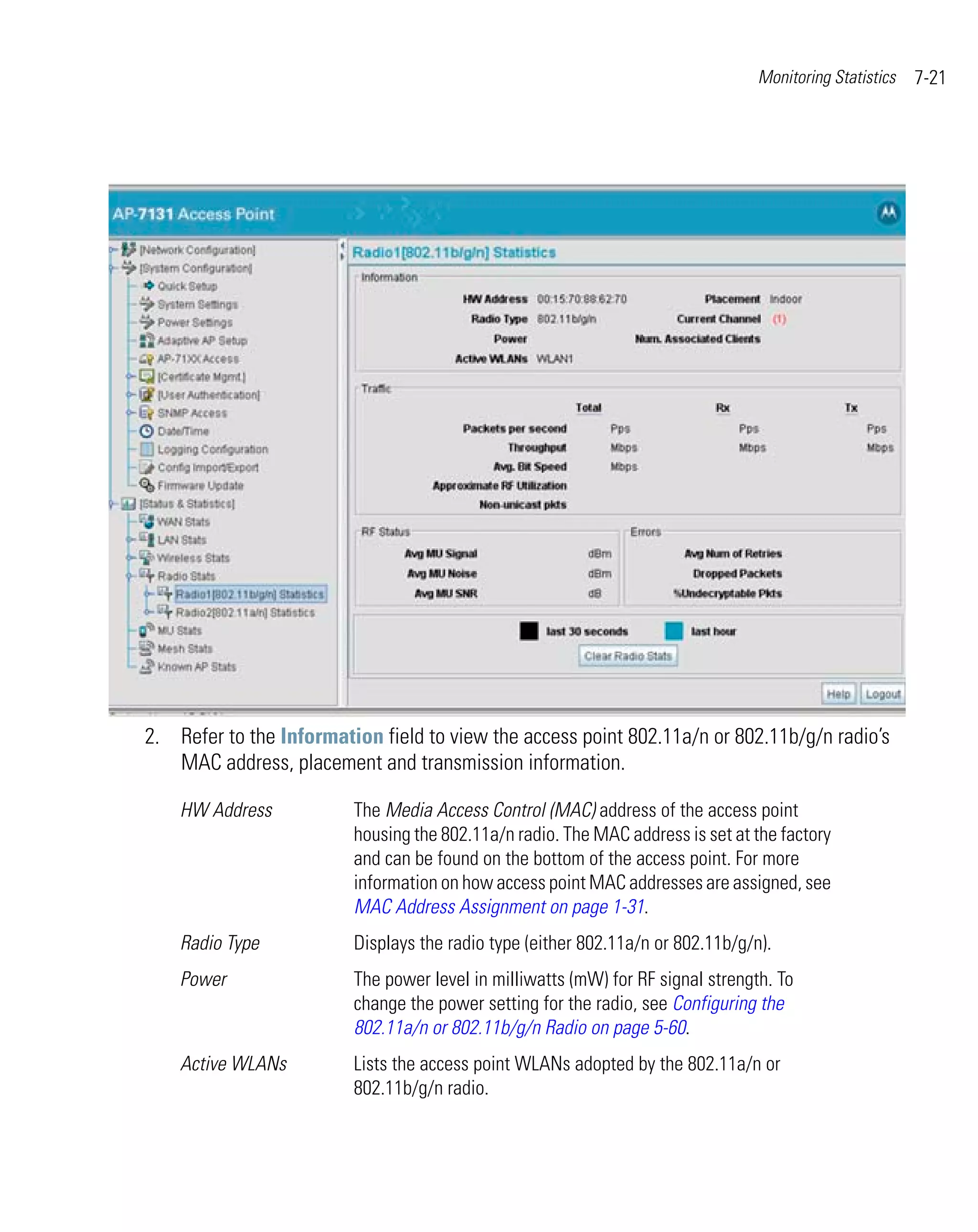 Monitoring Statistics   7-21




2. Refer to the Information field to view the access point 802.11a/n or 802.11b/g/n radio’s
   MAC address, placement and transmission information.

    HW Address           The Media Access Control (MAC) address of the access point
                         housing the 802.11a/n radio. The MAC address is set at the factory
                         and can be found on the bottom of the access point. For more
                         information on how access point MAC addresses are assigned, see
                         MAC Address Assignment on page 1-31.
    Radio Type           Displays the radio type (either 802.11a/n or 802.11b/g/n).
    Power                The power level in milliwatts (mW) for RF signal strength. To
                         change the power setting for the radio, see Configuring the
                         802.11a/n or 802.11b/g/n Radio on page 5-60.
    Active WLANs         Lists the access point WLANs adopted by the 802.11a/n or
                         802.11b/g/n radio.
 
