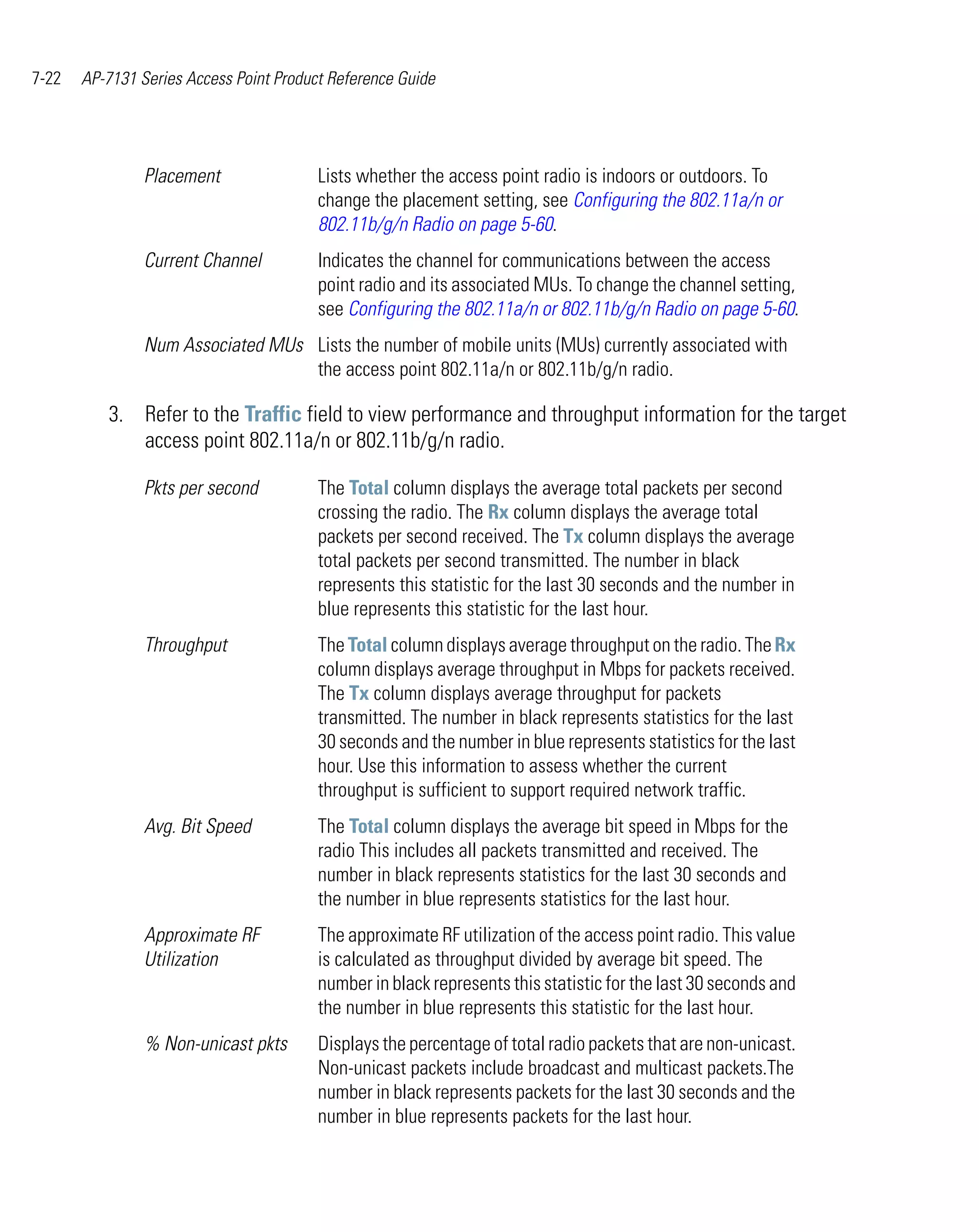7-22   AP-7131 Series Access Point Product Reference Guide




                Placement                Lists whether the access point radio is indoors or outdoors. To
                                         change the placement setting, see Configuring the 802.11a/n or
                                         802.11b/g/n Radio on page 5-60.
                Current Channel          Indicates the channel for communications between the access
                                         point radio and its associated MUs. To change the channel setting,
                                         see Configuring the 802.11a/n or 802.11b/g/n Radio on page 5-60.
                Num Associated MUs Lists the number of mobile units (MUs) currently associated with
                                   the access point 802.11a/n or 802.11b/g/n radio.

          3. Refer to the Traffic field to view performance and throughput information for the target
             access point 802.11a/n or 802.11b/g/n radio.

                Pkts per second          The Total column displays the average total packets per second
                                         crossing the radio. The Rx column displays the average total
                                         packets per second received. The Tx column displays the average
                                         total packets per second transmitted. The number in black
                                         represents this statistic for the last 30 seconds and the number in
                                         blue represents this statistic for the last hour.
                Throughput               The Total column displays average throughput on the radio. The Rx
                                         column displays average throughput in Mbps for packets received.
                                         The Tx column displays average throughput for packets
                                         transmitted. The number in black represents statistics for the last
                                         30 seconds and the number in blue represents statistics for the last
                                         hour. Use this information to assess whether the current
                                         throughput is sufficient to support required network traffic.
                Avg. Bit Speed           The Total column displays the average bit speed in Mbps for the
                                         radio This includes all packets transmitted and received. The
                                         number in black represents statistics for the last 30 seconds and
                                         the number in blue represents statistics for the last hour.
                Approximate RF           The approximate RF utilization of the access point radio. This value
                Utilization              is calculated as throughput divided by average bit speed. The
                                         number in black represents this statistic for the last 30 seconds and
                                         the number in blue represents this statistic for the last hour.
                % Non-unicast pkts       Displays the percentage of total radio packets that are non-unicast.
                                         Non-unicast packets include broadcast and multicast packets.The
                                         number in black represents packets for the last 30 seconds and the
                                         number in blue represents packets for the last hour.
 
