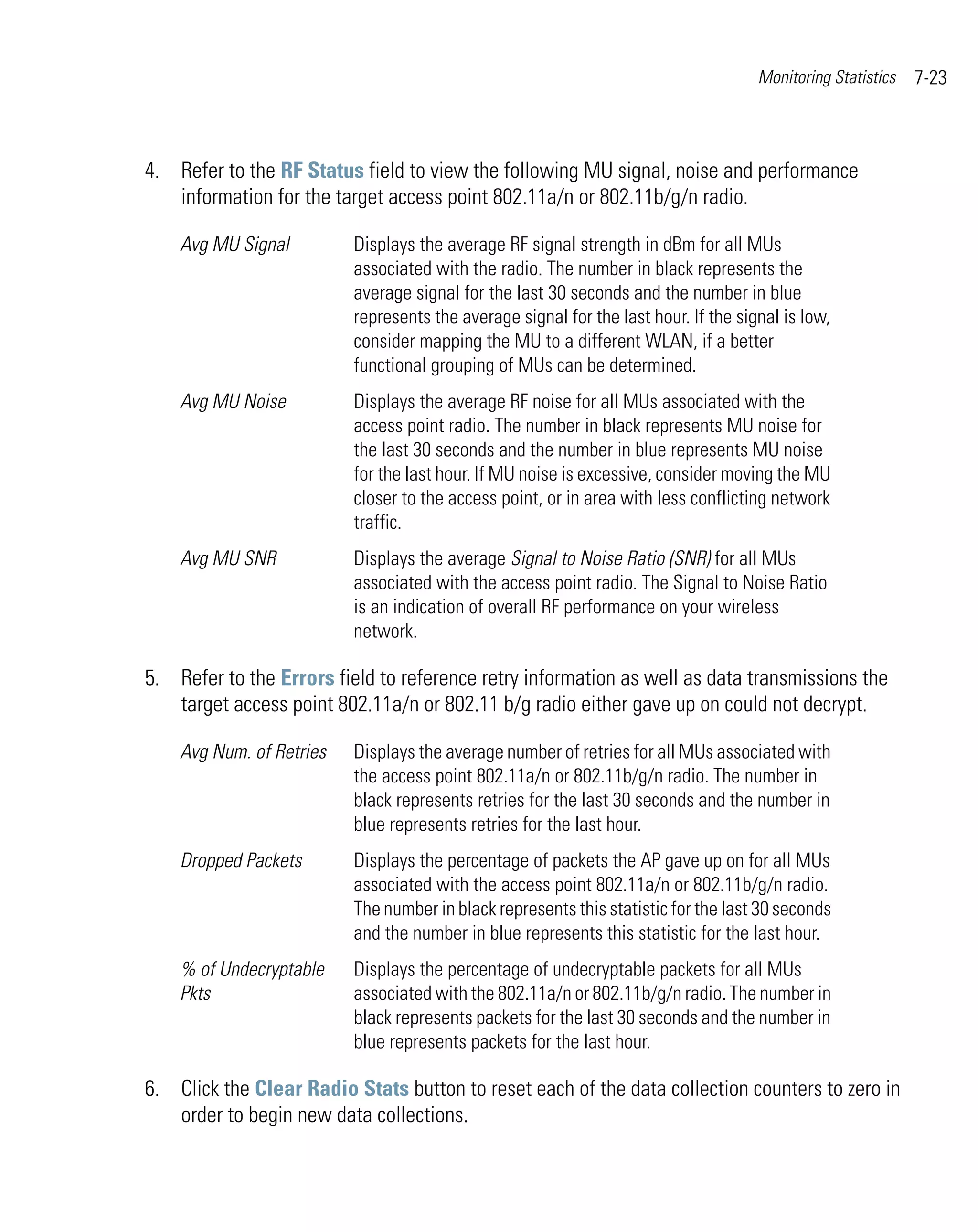 Monitoring Statistics   7-23



4. Refer to the RF Status field to view the following MU signal, noise and performance
   information for the target access point 802.11a/n or 802.11b/g/n radio.

    Avg MU Signal         Displays the average RF signal strength in dBm for all MUs
                          associated with the radio. The number in black represents the
                          average signal for the last 30 seconds and the number in blue
                          represents the average signal for the last hour. If the signal is low,
                          consider mapping the MU to a different WLAN, if a better
                          functional grouping of MUs can be determined.
    Avg MU Noise          Displays the average RF noise for all MUs associated with the
                          access point radio. The number in black represents MU noise for
                          the last 30 seconds and the number in blue represents MU noise
                          for the last hour. If MU noise is excessive, consider moving the MU
                          closer to the access point, or in area with less conflicting network
                          traffic.
    Avg MU SNR            Displays the average Signal to Noise Ratio (SNR) for all MUs
                          associated with the access point radio. The Signal to Noise Ratio
                          is an indication of overall RF performance on your wireless
                          network.

5. Refer to the Errors field to reference retry information as well as data transmissions the
   target access point 802.11a/n or 802.11 b/g radio either gave up on could not decrypt.

    Avg Num. of Retries   Displays the average number of retries for all MUs associated with
                          the access point 802.11a/n or 802.11b/g/n radio. The number in
                          black represents retries for the last 30 seconds and the number in
                          blue represents retries for the last hour.
    Dropped Packets       Displays the percentage of packets the AP gave up on for all MUs
                          associated with the access point 802.11a/n or 802.11b/g/n radio.
                          The number in black represents this statistic for the last 30 seconds
                          and the number in blue represents this statistic for the last hour.
    % of Undecryptable    Displays the percentage of undecryptable packets for all MUs
    Pkts                  associated with the 802.11a/n or 802.11b/g/n radio. The number in
                          black represents packets for the last 30 seconds and the number in
                          blue represents packets for the last hour.

6. Click the Clear Radio Stats button to reset each of the data collection counters to zero in
   order to begin new data collections.
 