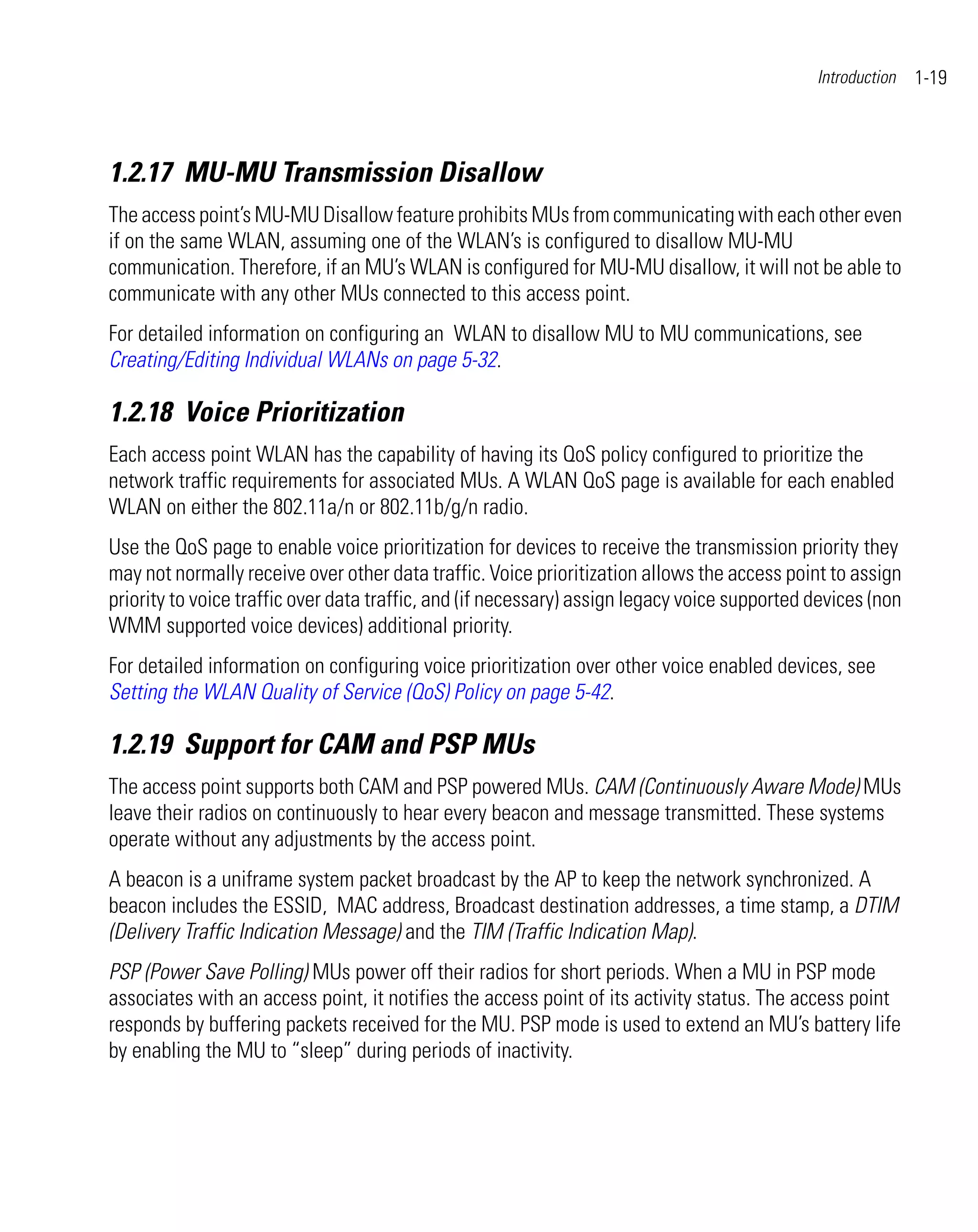 Introduction   1-19



1.2.17 MU-MU Transmission Disallow
The access point’s MU-MU Disallow feature prohibits MUs from communicating with each other even
if on the same WLAN, assuming one of the WLAN’s is configured to disallow MU-MU
communication. Therefore, if an MU’s WLAN is configured for MU-MU disallow, it will not be able to
communicate with any other MUs connected to this access point.
For detailed information on configuring an WLAN to disallow MU to MU communications, see
Creating/Editing Individual WLANs on page 5-32.

1.2.18 Voice Prioritization
Each access point WLAN has the capability of having its QoS policy configured to prioritize the
network traffic requirements for associated MUs. A WLAN QoS page is available for each enabled
WLAN on either the 802.11a/n or 802.11b/g/n radio.
Use the QoS page to enable voice prioritization for devices to receive the transmission priority they
may not normally receive over other data traffic. Voice prioritization allows the access point to assign
priority to voice traffic over data traffic, and (if necessary) assign legacy voice supported devices (non
WMM supported voice devices) additional priority.
For detailed information on configuring voice prioritization over other voice enabled devices, see
Setting the WLAN Quality of Service (QoS) Policy on page 5-42.

1.2.19 Support for CAM and PSP MUs
The access point supports both CAM and PSP powered MUs. CAM (Continuously Aware Mode) MUs
leave their radios on continuously to hear every beacon and message transmitted. These systems
operate without any adjustments by the access point.
A beacon is a uniframe system packet broadcast by the AP to keep the network synchronized. A
beacon includes the ESSID, MAC address, Broadcast destination addresses, a time stamp, a DTIM
(Delivery Traffic Indication Message) and the TIM (Traffic Indication Map).
PSP (Power Save Polling) MUs power off their radios for short periods. When a MU in PSP mode
associates with an access point, it notifies the access point of its activity status. The access point
responds by buffering packets received for the MU. PSP mode is used to extend an MU’s battery life
by enabling the MU to “sleep” during periods of inactivity.
 