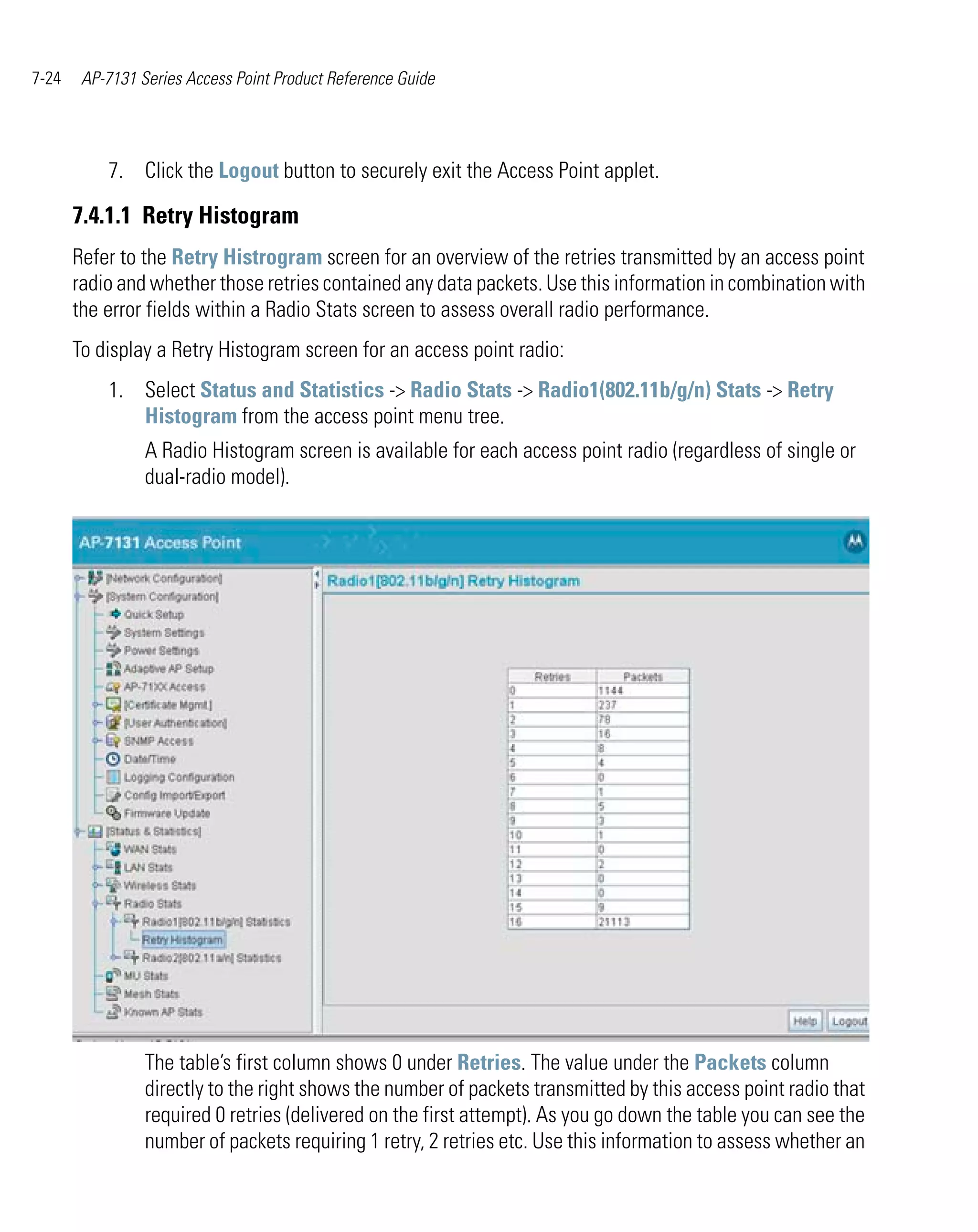 7-24    AP-7131 Series Access Point Product Reference Guide




           7. Click the Logout button to securely exit the Access Point applet.

       7.4.1.1 Retry Histogram
       Refer to the Retry Histrogram screen for an overview of the retries transmitted by an access point
       radio and whether those retries contained any data packets. Use this information in combination with
       the error fields within a Radio Stats screen to assess overall radio performance.
       To display a Retry Histogram screen for an access point radio:
           1. Select Status and Statistics -> Radio Stats -> Radio1(802.11b/g/n) Stats -> Retry
              Histogram from the access point menu tree.
                 A Radio Histogram screen is available for each access point radio (regardless of single or
                 dual-radio model).




                 The table’s first column shows 0 under Retries. The value under the Packets column
                 directly to the right shows the number of packets transmitted by this access point radio that
                 required 0 retries (delivered on the first attempt). As you go down the table you can see the
                 number of packets requiring 1 retry, 2 retries etc. Use this information to assess whether an
 