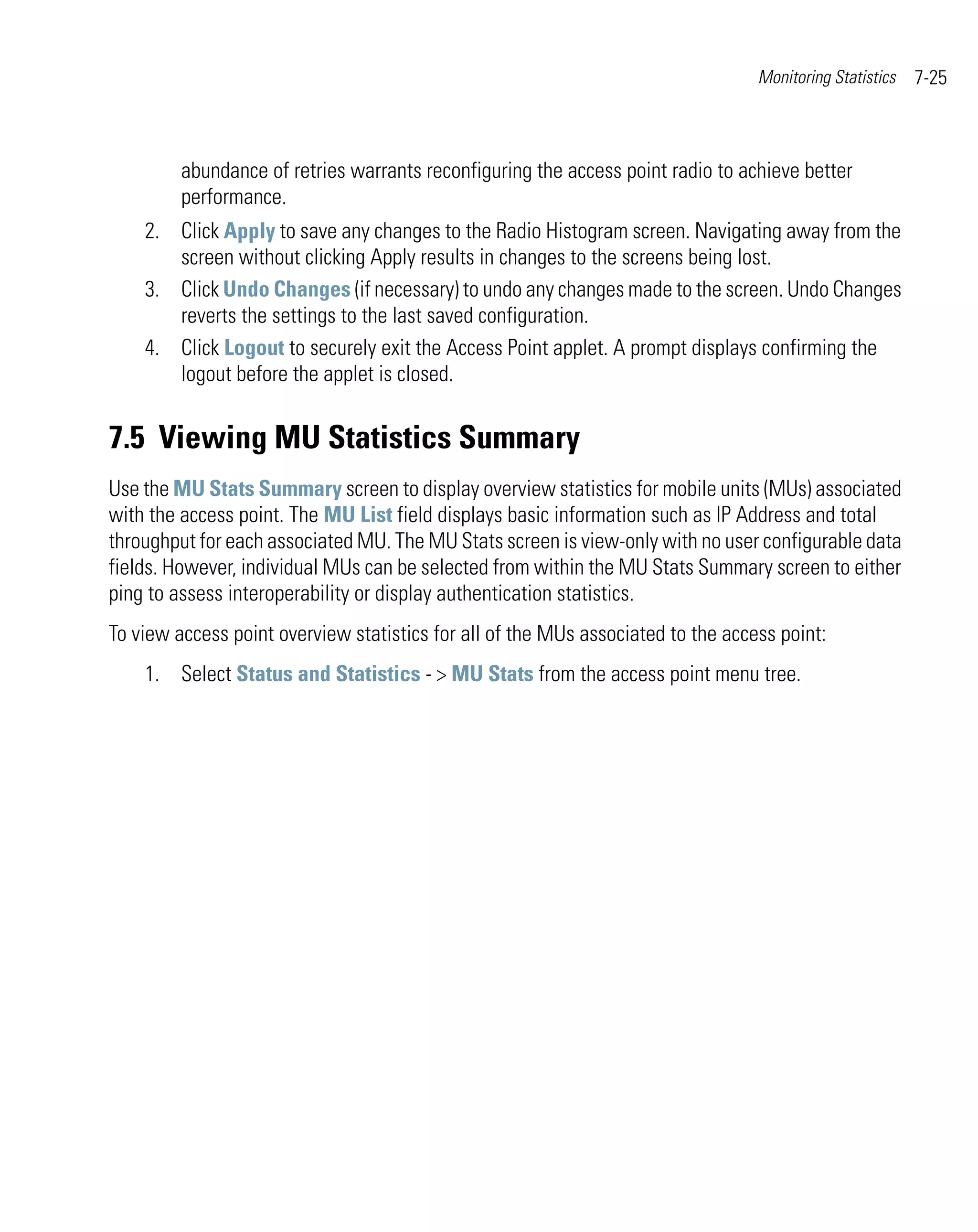 Monitoring Statistics   7-25



         abundance of retries warrants reconfiguring the access point radio to achieve better
         performance.
    2. Click Apply to save any changes to the Radio Histogram screen. Navigating away from the
       screen without clicking Apply results in changes to the screens being lost.
    3. Click Undo Changes (if necessary) to undo any changes made to the screen. Undo Changes
       reverts the settings to the last saved configuration.
    4. Click Logout to securely exit the Access Point applet. A prompt displays confirming the
       logout before the applet is closed.


7.5 Viewing MU Statistics Summary
Use the MU Stats Summary screen to display overview statistics for mobile units (MUs) associated
with the access point. The MU List field displays basic information such as IP Address and total
throughput for each associated MU. The MU Stats screen is view-only with no user configurable data
fields. However, individual MUs can be selected from within the MU Stats Summary screen to either
ping to assess interoperability or display authentication statistics.
To view access point overview statistics for all of the MUs associated to the access point:
    1. Select Status and Statistics - > MU Stats from the access point menu tree.
 
